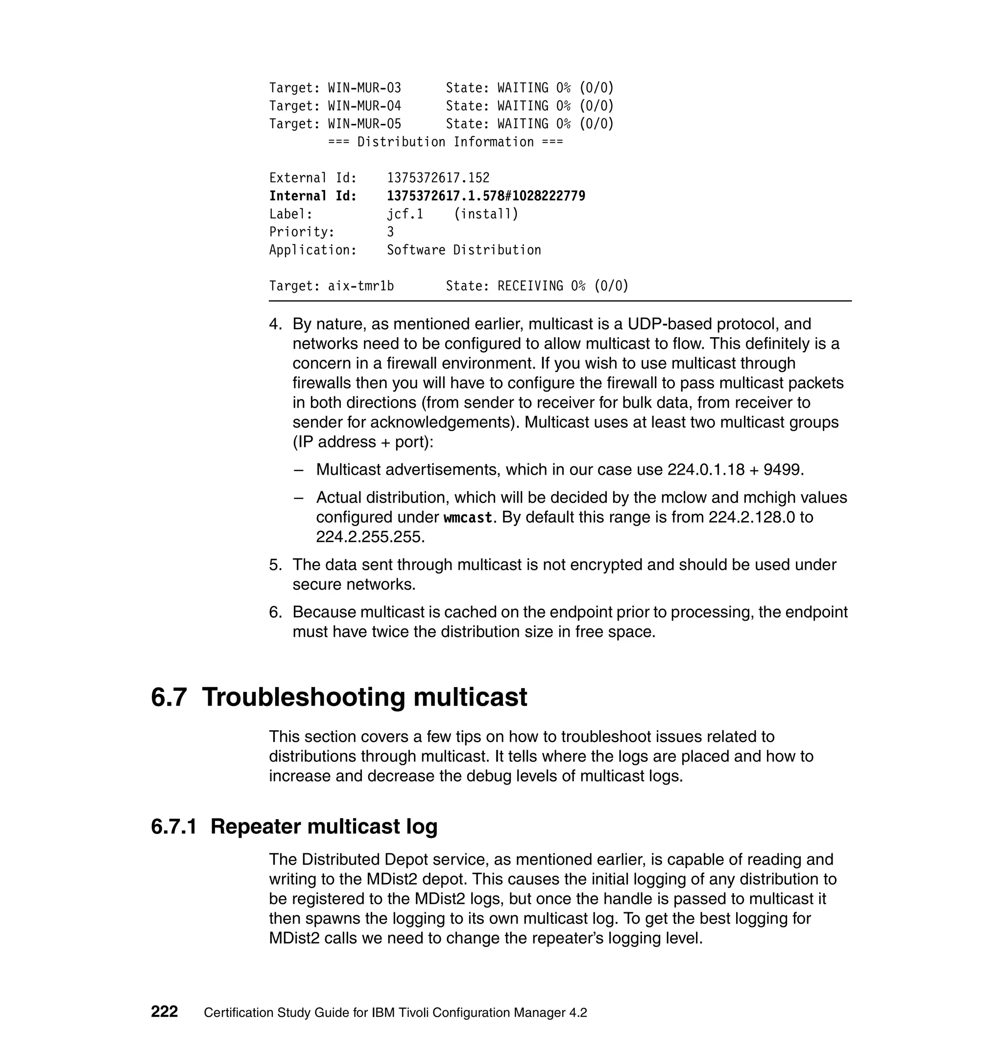 Target: WIN-MUR-03      State: WAITING 0% (0/0)
                 Target: WIN-MUR-04      State: WAITING 0% (0/0)
                 Target: WIN-MUR-05      State: WAITING 0% (0/0)
                         === Distribution Information ===

                 External Id:        1375372617.152
                 Internal Id:        1375372617.1.578#1028222779
                 Label:              jcf.1    (install)
                 Priority:           3
                 Application:        Software Distribution

                 Target: aix-tmr1b             State: RECEIVING 0% (0/0)

                 4. By nature, as mentioned earlier, multicast is a UDP-based protocol, and
                    networks need to be configured to allow multicast to flow. This definitely is a
                    concern in a firewall environment. If you wish to use multicast through
                    firewalls then you will have to configure the firewall to pass multicast packets
                    in both directions (from sender to receiver for bulk data, from receiver to
                    sender for acknowledgements). Multicast uses at least two multicast groups
                    (IP address + port):
                     – Multicast advertisements, which in our case use 224.0.1.18 + 9499.
                     – Actual distribution, which will be decided by the mclow and mchigh values
                       configured under wmcast. By default this range is from 224.2.128.0 to
                       224.2.255.255.
                 5. The data sent through multicast is not encrypted and should be used under
                    secure networks.
                 6. Because multicast is cached on the endpoint prior to processing, the endpoint
                    must have twice the distribution size in free space.



6.7 Troubleshooting multicast
                 This section covers a few tips on how to troubleshoot issues related to
                 distributions through multicast. It tells where the logs are placed and how to
                 increase and decrease the debug levels of multicast logs.


6.7.1 Repeater multicast log
                 The Distributed Depot service, as mentioned earlier, is capable of reading and
                 writing to the MDist2 depot. This causes the initial logging of any distribution to
                 be registered to the MDist2 logs, but once the handle is passed to multicast it
                 then spawns the logging to its own multicast log. To get the best logging for
                 MDist2 calls we need to change the repeater’s logging level.



222   Certification Study Guide for IBM Tivoli Configuration Manager 4.2
 