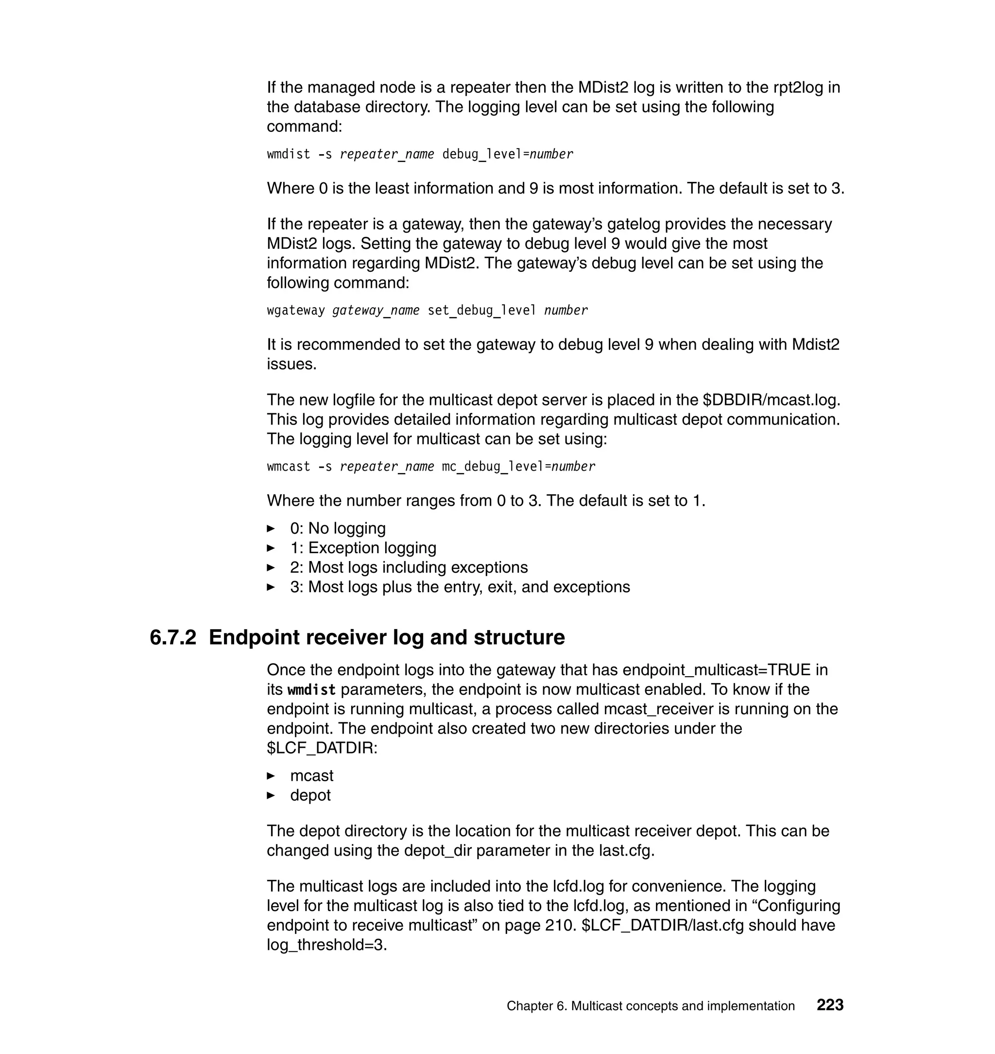 If the managed node is a repeater then the MDist2 log is written to the rpt2log in
           the database directory. The logging level can be set using the following
           command:
           wmdist -s repeater_name debug_level=number

           Where 0 is the least information and 9 is most information. The default is set to 3.

           If the repeater is a gateway, then the gateway’s gatelog provides the necessary
           MDist2 logs. Setting the gateway to debug level 9 would give the most
           information regarding MDist2. The gateway’s debug level can be set using the
           following command:
           wgateway gateway_name set_debug_level number

           It is recommended to set the gateway to debug level 9 when dealing with Mdist2
           issues.

           The new logfile for the multicast depot server is placed in the $DBDIR/mcast.log.
           This log provides detailed information regarding multicast depot communication.
           The logging level for multicast can be set using:
           wmcast -s repeater_name mc_debug_level=number

           Where the number ranges from 0 to 3. The default is set to 1.
              0: No logging
              1: Exception logging
              2: Most logs including exceptions
              3: Most logs plus the entry, exit, and exceptions


6.7.2 Endpoint receiver log and structure
           Once the endpoint logs into the gateway that has endpoint_multicast=TRUE in
           its wmdist parameters, the endpoint is now multicast enabled. To know if the
           endpoint is running multicast, a process called mcast_receiver is running on the
           endpoint. The endpoint also created two new directories under the
           $LCF_DATDIR:
              mcast
              depot

           The depot directory is the location for the multicast receiver depot. This can be
           changed using the depot_dir parameter in the last.cfg.

           The multicast logs are included into the lcfd.log for convenience. The logging
           level for the multicast log is also tied to the lcfd.log, as mentioned in “Configuring
           endpoint to receive multicast” on page 210. $LCF_DATDIR/last.cfg should have
           log_threshold=3.


                                              Chapter 6. Multicast concepts and implementation   223
 