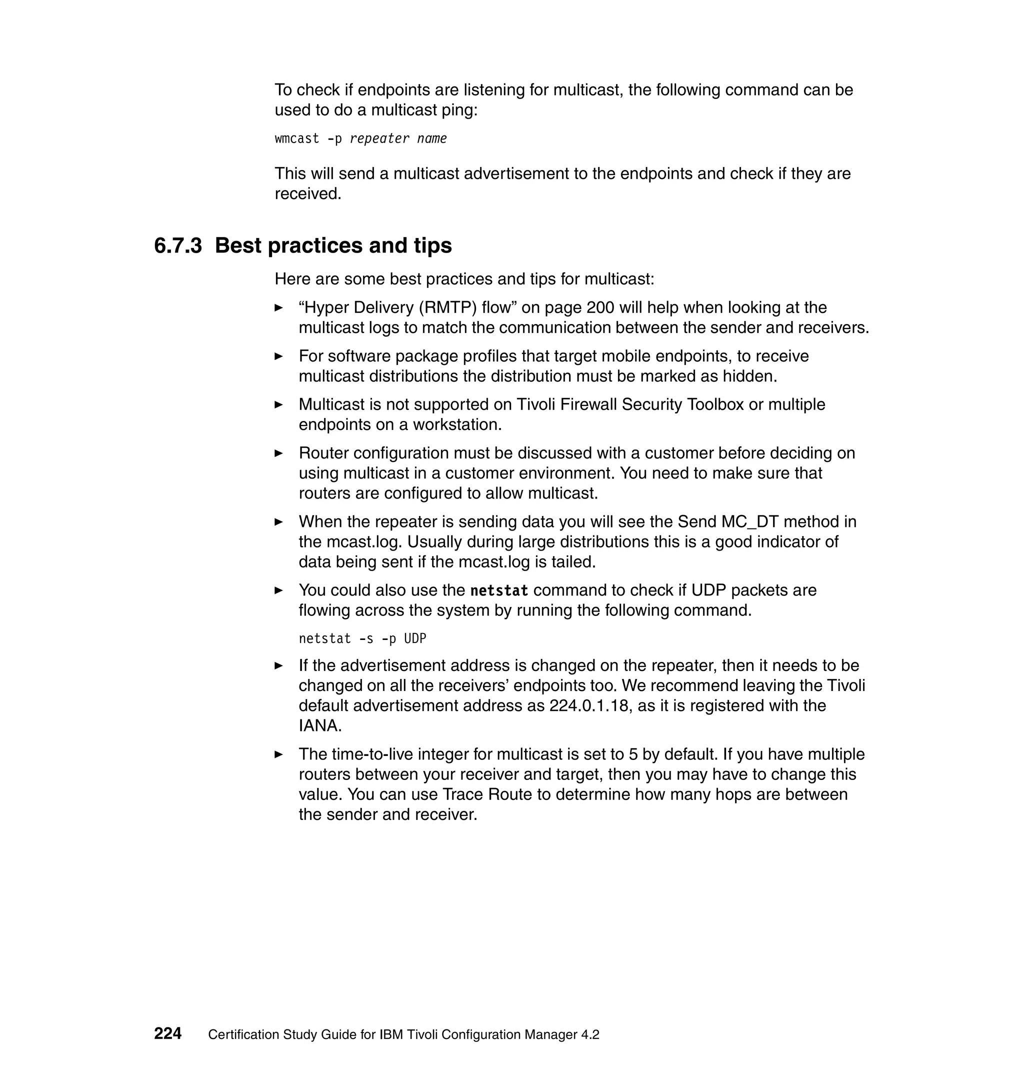 To check if endpoints are listening for multicast, the following command can be
                 used to do a multicast ping:
                 wmcast -p repeater name

                 This will send a multicast advertisement to the endpoints and check if they are
                 received.


6.7.3 Best practices and tips
                 Here are some best practices and tips for multicast:
                     “Hyper Delivery (RMTP) flow” on page 200 will help when looking at the
                     multicast logs to match the communication between the sender and receivers.
                     For software package profiles that target mobile endpoints, to receive
                     multicast distributions the distribution must be marked as hidden.
                     Multicast is not supported on Tivoli Firewall Security Toolbox or multiple
                     endpoints on a workstation.
                     Router configuration must be discussed with a customer before deciding on
                     using multicast in a customer environment. You need to make sure that
                     routers are configured to allow multicast.
                     When the repeater is sending data you will see the Send MC_DT method in
                     the mcast.log. Usually during large distributions this is a good indicator of
                     data being sent if the mcast.log is tailed.
                     You could also use the netstat command to check if UDP packets are
                     flowing across the system by running the following command.
                     netstat -s -p UDP
                     If the advertisement address is changed on the repeater, then it needs to be
                     changed on all the receivers’ endpoints too. We recommend leaving the Tivoli
                     default advertisement address as 224.0.1.18, as it is registered with the
                     IANA.
                     The time-to-live integer for multicast is set to 5 by default. If you have multiple
                     routers between your receiver and target, then you may have to change this
                     value. You can use Trace Route to determine how many hops are between
                     the sender and receiver.




224   Certification Study Guide for IBM Tivoli Configuration Manager 4.2
 