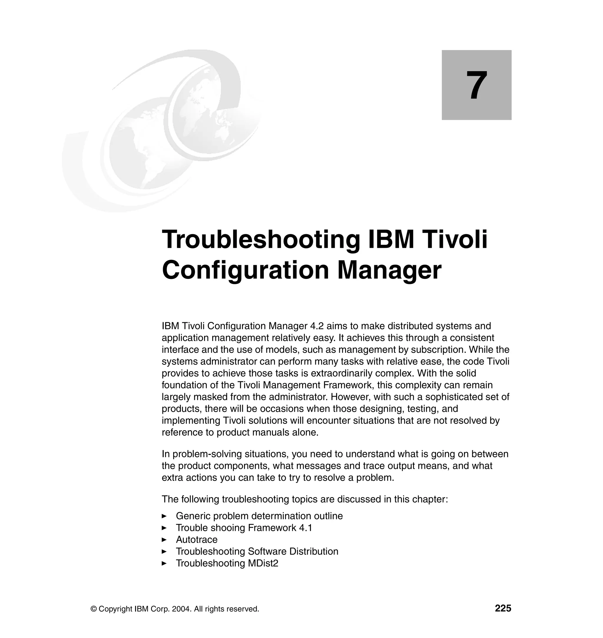 7


    Chapter 7.      Troubleshooting IBM Tivoli
                    Configuration Manager
                    IBM Tivoli Configuration Manager 4.2 aims to make distributed systems and
                    application management relatively easy. It achieves this through a consistent
                    interface and the use of models, such as management by subscription. While the
                    systems administrator can perform many tasks with relative ease, the code Tivoli
                    provides to achieve those tasks is extraordinarily complex. With the solid
                    foundation of the Tivoli Management Framework, this complexity can remain
                    largely masked from the administrator. However, with such a sophisticated set of
                    products, there will be occasions when those designing, testing, and
                    implementing Tivoli solutions will encounter situations that are not resolved by
                    reference to product manuals alone.

                    In problem-solving situations, you need to understand what is going on between
                    the product components, what messages and trace output means, and what
                    extra actions you can take to try to resolve a problem.

                    The following troubleshooting topics are discussed in this chapter:
                        Generic problem determination outline
                        Trouble shooing Framework 4.1
                        Autotrace
                        Troubleshooting Software Distribution
                        Troubleshooting MDist2



© Copyright IBM Corp. 2004. All rights reserved.                                                225
 