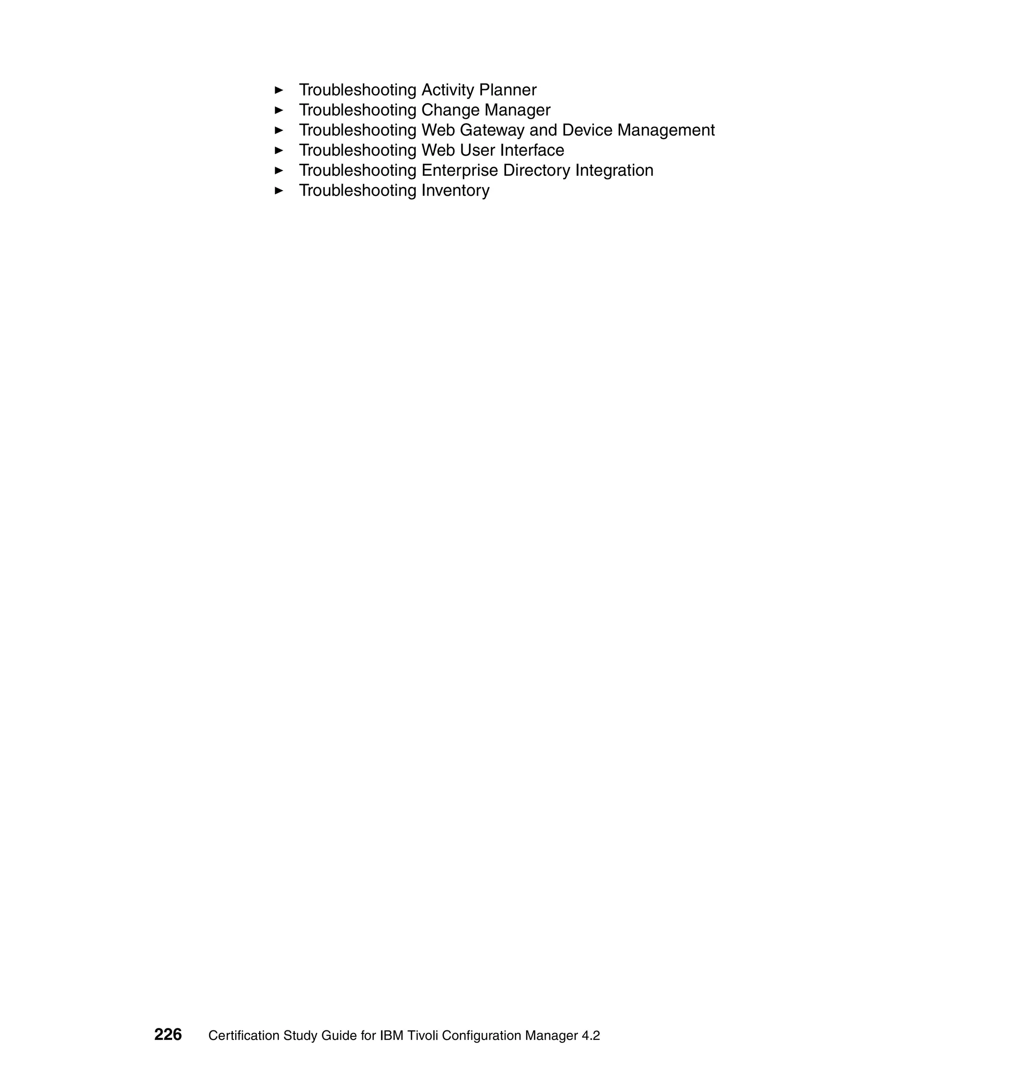 Troubleshooting Activity Planner
                     Troubleshooting Change Manager
                     Troubleshooting Web Gateway and Device Management
                     Troubleshooting Web User Interface
                     Troubleshooting Enterprise Directory Integration
                     Troubleshooting Inventory




226   Certification Study Guide for IBM Tivoli Configuration Manager 4.2
 
