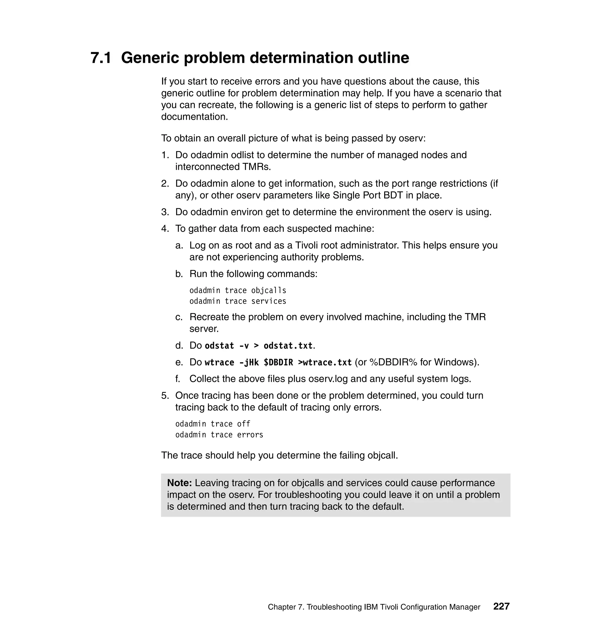 7.1 Generic problem determination outline
         If you start to receive errors and you have questions about the cause, this
         generic outline for problem determination may help. If you have a scenario that
         you can recreate, the following is a generic list of steps to perform to gather
         documentation.

         To obtain an overall picture of what is being passed by oserv:
         1. Do odadmin odlist to determine the number of managed nodes and
            interconnected TMRs.
         2. Do odadmin alone to get information, such as the port range restrictions (if
            any), or other oserv parameters like Single Port BDT in place.
         3. Do odadmin environ get to determine the environment the oserv is using.
         4. To gather data from each suspected machine:
            a. Log on as root and as a Tivoli root administrator. This helps ensure you
               are not experiencing authority problems.
            b. Run the following commands:
               odadmin trace objcalls
               odadmin trace services
            c. Recreate the problem on every involved machine, including the TMR
               server.
            d. Do odstat -v > odstat.txt.
            e. Do wtrace -jHk $DBDIR >wtrace.txt (or %DBDIR% for Windows).
            f. Collect the above files plus oserv.log and any useful system logs.
         5. Once tracing has been done or the problem determined, you could turn
            tracing back to the default of tracing only errors.
            odadmin trace off
            odadmin trace errors

         The trace should help you determine the failing objcall.

          Note: Leaving tracing on for objcalls and services could cause performance
          impact on the oserv. For troubleshooting you could leave it on until a problem
          is determined and then turn tracing back to the default.




                                   Chapter 7. Troubleshooting IBM Tivoli Configuration Manager   227
 
