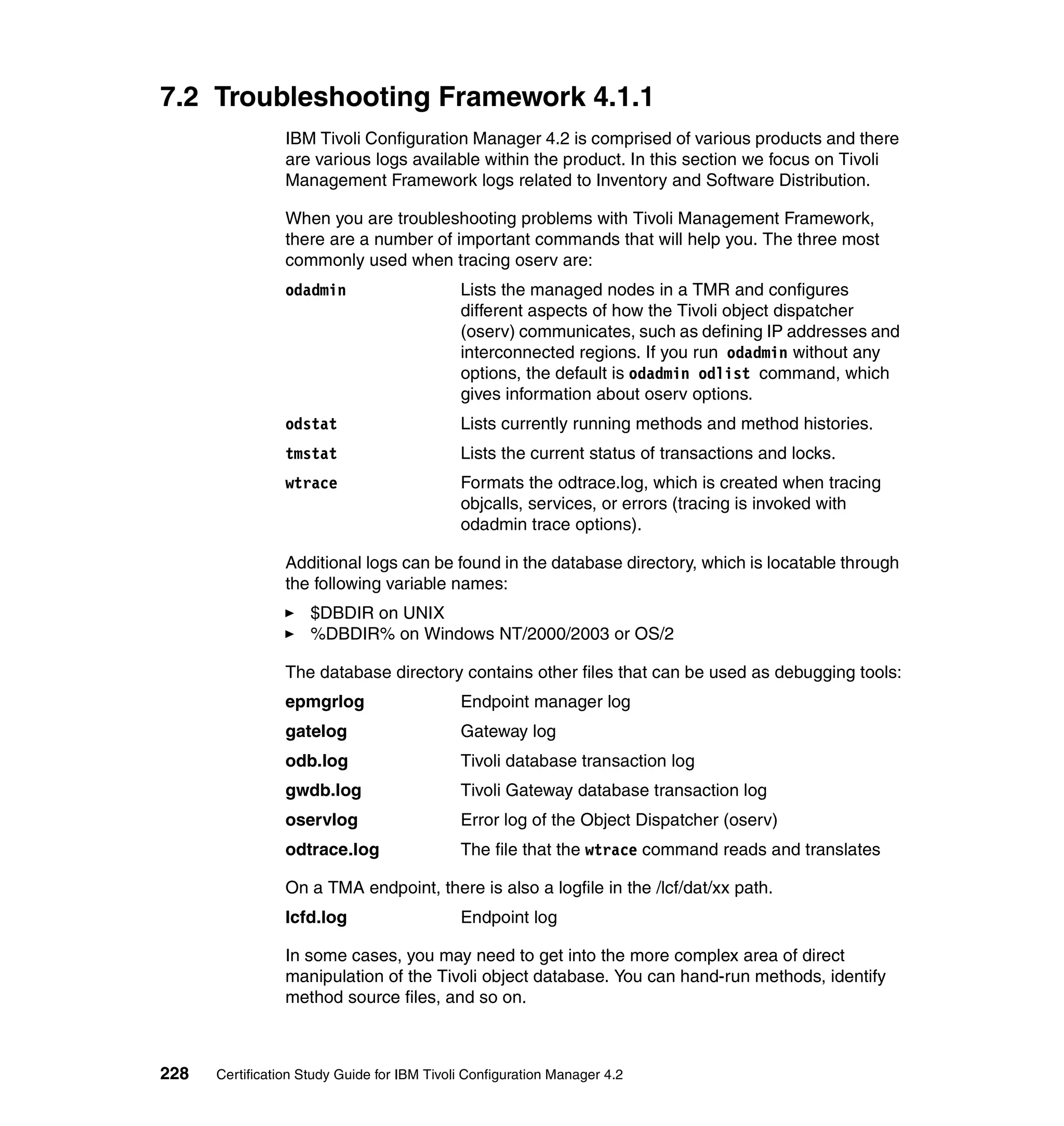 7.2 Troubleshooting Framework 4.1.1
                 IBM Tivoli Configuration Manager 4.2 is comprised of various products and there
                 are various logs available within the product. In this section we focus on Tivoli
                 Management Framework logs related to Inventory and Software Distribution.

                 When you are troubleshooting problems with Tivoli Management Framework,
                 there are a number of important commands that will help you. The three most
                 commonly used when tracing oserv are:
                 odadmin                     Lists the managed nodes in a TMR and configures
                                             different aspects of how the Tivoli object dispatcher
                                             (oserv) communicates, such as defining IP addresses and
                                             interconnected regions. If you run odadmin without any
                                             options, the default is odadmin odlist command, which
                                             gives information about oserv options.
                 odstat                      Lists currently running methods and method histories.
                 tmstat                      Lists the current status of transactions and locks.
                 wtrace                      Formats the odtrace.log, which is created when tracing
                                             objcalls, services, or errors (tracing is invoked with
                                             odadmin trace options).

                 Additional logs can be found in the database directory, which is locatable through
                 the following variable names:
                     $DBDIR on UNIX
                     %DBDIR% on Windows NT/2000/2003 or OS/2

                 The database directory contains other files that can be used as debugging tools:
                 epmgrlog                    Endpoint manager log
                 gatelog                     Gateway log
                 odb.log                     Tivoli database transaction log
                 gwdb.log                    Tivoli Gateway database transaction log
                 oservlog                    Error log of the Object Dispatcher (oserv)
                 odtrace.log                 The file that the wtrace command reads and translates

                 On a TMA endpoint, there is also a logfile in the /lcf/dat/xx path.
                 lcfd.log                    Endpoint log

                 In some cases, you may need to get into the more complex area of direct
                 manipulation of the Tivoli object database. You can hand-run methods, identify
                 method source files, and so on.



228   Certification Study Guide for IBM Tivoli Configuration Manager 4.2
 