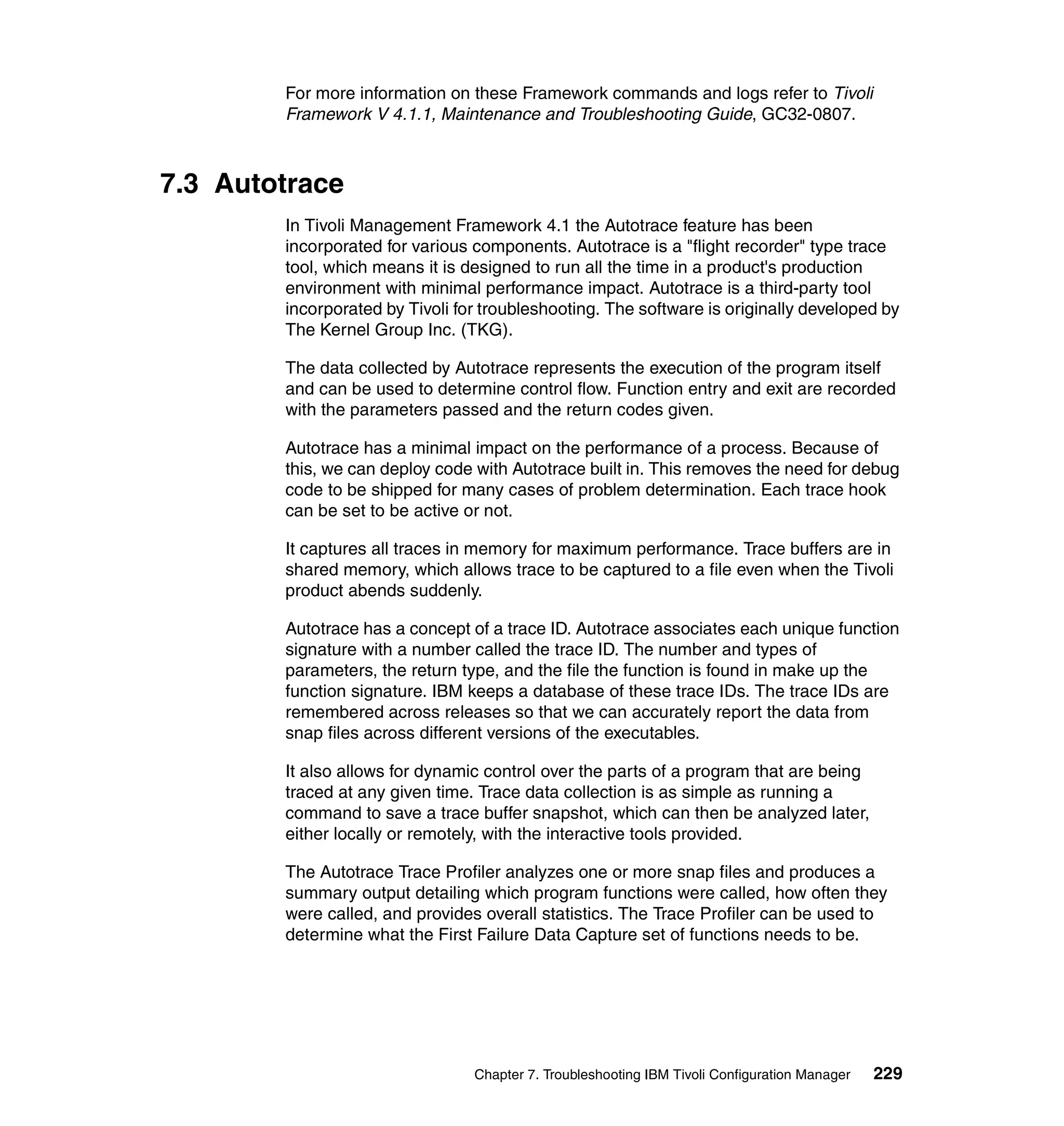 For more information on these Framework commands and logs refer to Tivoli
        Framework V 4.1.1, Maintenance and Troubleshooting Guide, GC32-0807.



7.3 Autotrace
        In Tivoli Management Framework 4.1 the Autotrace feature has been
        incorporated for various components. Autotrace is a "flight recorder" type trace
        tool, which means it is designed to run all the time in a product's production
        environment with minimal performance impact. Autotrace is a third-party tool
        incorporated by Tivoli for troubleshooting. The software is originally developed by
        The Kernel Group Inc. (TKG).

        The data collected by Autotrace represents the execution of the program itself
        and can be used to determine control flow. Function entry and exit are recorded
        with the parameters passed and the return codes given.

        Autotrace has a minimal impact on the performance of a process. Because of
        this, we can deploy code with Autotrace built in. This removes the need for debug
        code to be shipped for many cases of problem determination. Each trace hook
        can be set to be active or not.

        It captures all traces in memory for maximum performance. Trace buffers are in
        shared memory, which allows trace to be captured to a file even when the Tivoli
        product abends suddenly.

        Autotrace has a concept of a trace ID. Autotrace associates each unique function
        signature with a number called the trace ID. The number and types of
        parameters, the return type, and the file the function is found in make up the
        function signature. IBM keeps a database of these trace IDs. The trace IDs are
        remembered across releases so that we can accurately report the data from
        snap files across different versions of the executables.

        It also allows for dynamic control over the parts of a program that are being
        traced at any given time. Trace data collection is as simple as running a
        command to save a trace buffer snapshot, which can then be analyzed later,
        either locally or remotely, with the interactive tools provided.

        The Autotrace Trace Profiler analyzes one or more snap files and produces a
        summary output detailing which program functions were called, how often they
        were called, and provides overall statistics. The Trace Profiler can be used to
        determine what the First Failure Data Capture set of functions needs to be.




                                 Chapter 7. Troubleshooting IBM Tivoli Configuration Manager   229
 