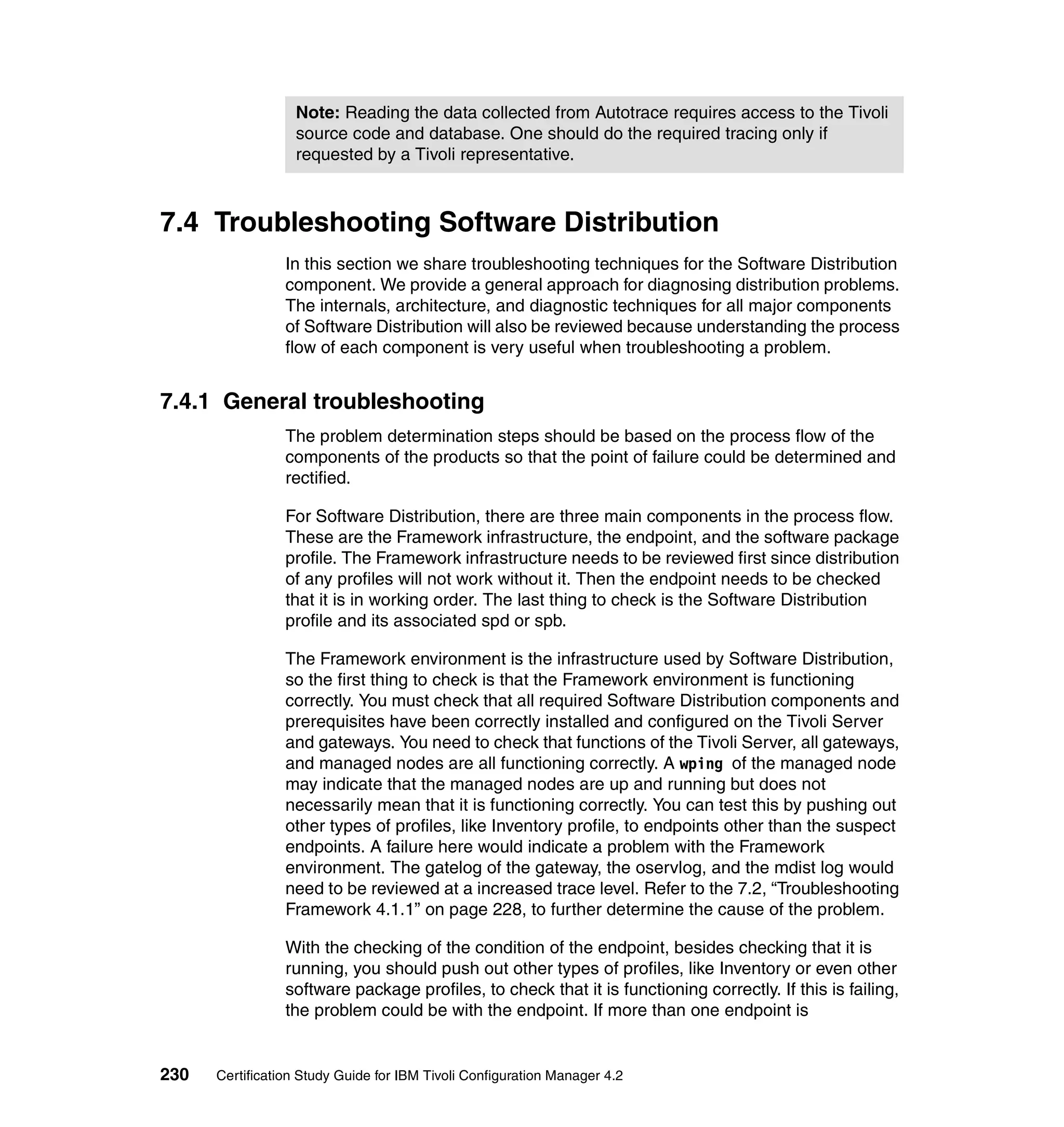 Note: Reading the data collected from Autotrace requires access to the Tivoli
                  source code and database. One should do the required tracing only if
                  requested by a Tivoli representative.



7.4 Troubleshooting Software Distribution
                 In this section we share troubleshooting techniques for the Software Distribution
                 component. We provide a general approach for diagnosing distribution problems.
                 The internals, architecture, and diagnostic techniques for all major components
                 of Software Distribution will also be reviewed because understanding the process
                 flow of each component is very useful when troubleshooting a problem.


7.4.1 General troubleshooting
                 The problem determination steps should be based on the process flow of the
                 components of the products so that the point of failure could be determined and
                 rectified.

                 For Software Distribution, there are three main components in the process flow.
                 These are the Framework infrastructure, the endpoint, and the software package
                 profile. The Framework infrastructure needs to be reviewed first since distribution
                 of any profiles will not work without it. Then the endpoint needs to be checked
                 that it is in working order. The last thing to check is the Software Distribution
                 profile and its associated spd or spb.

                 The Framework environment is the infrastructure used by Software Distribution,
                 so the first thing to check is that the Framework environment is functioning
                 correctly. You must check that all required Software Distribution components and
                 prerequisites have been correctly installed and configured on the Tivoli Server
                 and gateways. You need to check that functions of the Tivoli Server, all gateways,
                 and managed nodes are all functioning correctly. A wping of the managed node
                 may indicate that the managed nodes are up and running but does not
                 necessarily mean that it is functioning correctly. You can test this by pushing out
                 other types of profiles, like Inventory profile, to endpoints other than the suspect
                 endpoints. A failure here would indicate a problem with the Framework
                 environment. The gatelog of the gateway, the oservlog, and the mdist log would
                 need to be reviewed at a increased trace level. Refer to the 7.2, “Troubleshooting
                 Framework 4.1.1” on page 228, to further determine the cause of the problem.

                 With the checking of the condition of the endpoint, besides checking that it is
                 running, you should push out other types of profiles, like Inventory or even other
                 software package profiles, to check that it is functioning correctly. If this is failing,
                 the problem could be with the endpoint. If more than one endpoint is


230   Certification Study Guide for IBM Tivoli Configuration Manager 4.2
 