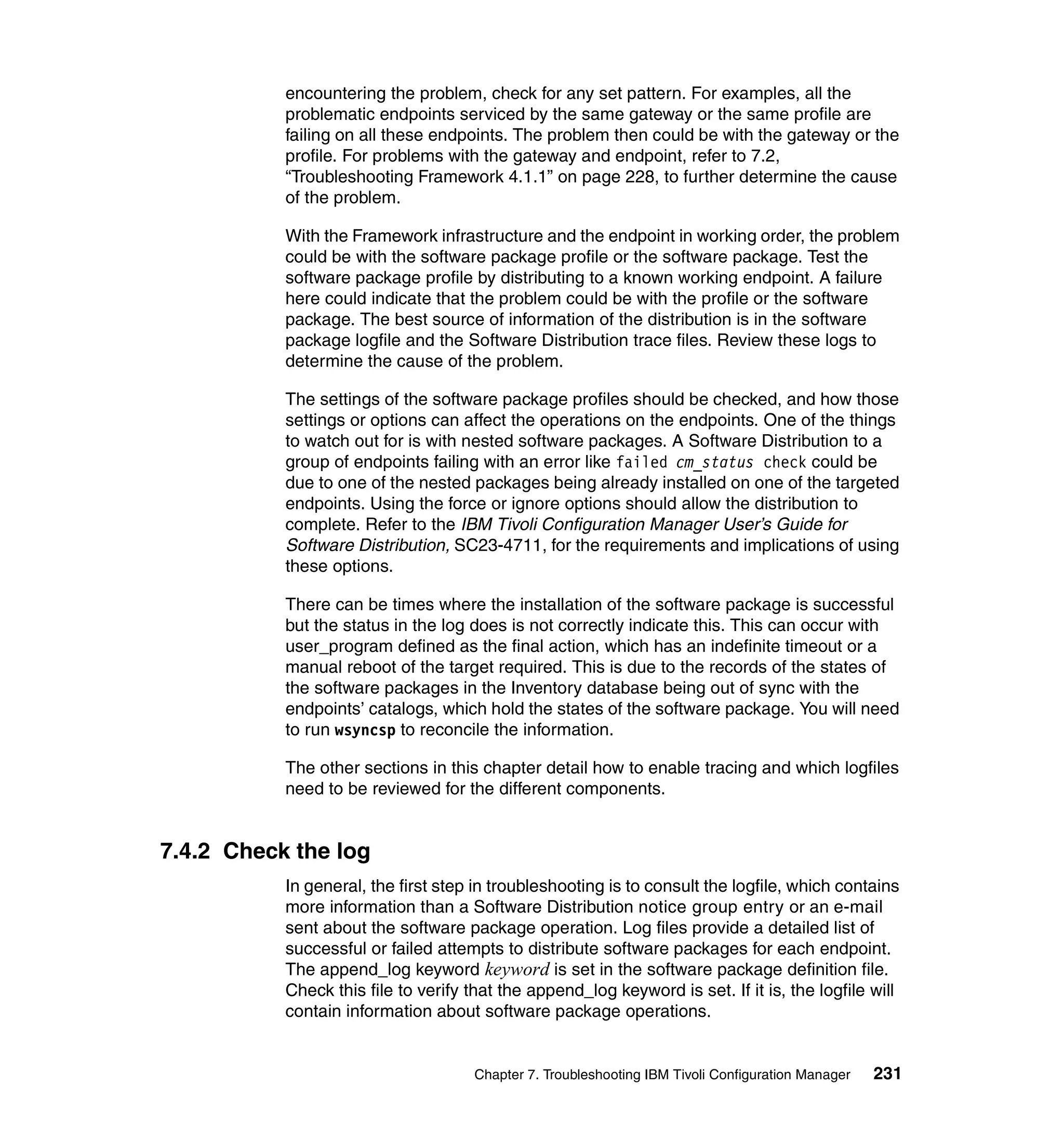 encountering the problem, check for any set pattern. For examples, all the
           problematic endpoints serviced by the same gateway or the same profile are
           failing on all these endpoints. The problem then could be with the gateway or the
           profile. For problems with the gateway and endpoint, refer to 7.2,
           “Troubleshooting Framework 4.1.1” on page 228, to further determine the cause
           of the problem.

           With the Framework infrastructure and the endpoint in working order, the problem
           could be with the software package profile or the software package. Test the
           software package profile by distributing to a known working endpoint. A failure
           here could indicate that the problem could be with the profile or the software
           package. The best source of information of the distribution is in the software
           package logfile and the Software Distribution trace files. Review these logs to
           determine the cause of the problem.

           The settings of the software package profiles should be checked, and how those
           settings or options can affect the operations on the endpoints. One of the things
           to watch out for is with nested software packages. A Software Distribution to a
           group of endpoints failing with an error like failed cm_status check could be
           due to one of the nested packages being already installed on one of the targeted
           endpoints. Using the force or ignore options should allow the distribution to
           complete. Refer to the IBM Tivoli Configuration Manager User’s Guide for
           Software Distribution, SC23-4711, for the requirements and implications of using
           these options.

           There can be times where the installation of the software package is successful
           but the status in the log does is not correctly indicate this. This can occur with
           user_program defined as the final action, which has an indefinite timeout or a
           manual reboot of the target required. This is due to the records of the states of
           the software packages in the Inventory database being out of sync with the
           endpoints’ catalogs, which hold the states of the software package. You will need
           to run wsyncsp to reconcile the information.

           The other sections in this chapter detail how to enable tracing and which logfiles
           need to be reviewed for the different components.


7.4.2 Check the log
           In general, the first step in troubleshooting is to consult the logfile, which contains
           more information than a Software Distribution notice group entry or an e-mail
           sent about the software package operation. Log files provide a detailed list of
           successful or failed attempts to distribute software packages for each endpoint.
           The append_log keyword keyword is set in the software package definition file.
           Check this file to verify that the append_log keyword is set. If it is, the logfile will
           contain information about software package operations.


                                      Chapter 7. Troubleshooting IBM Tivoli Configuration Manager   231
 