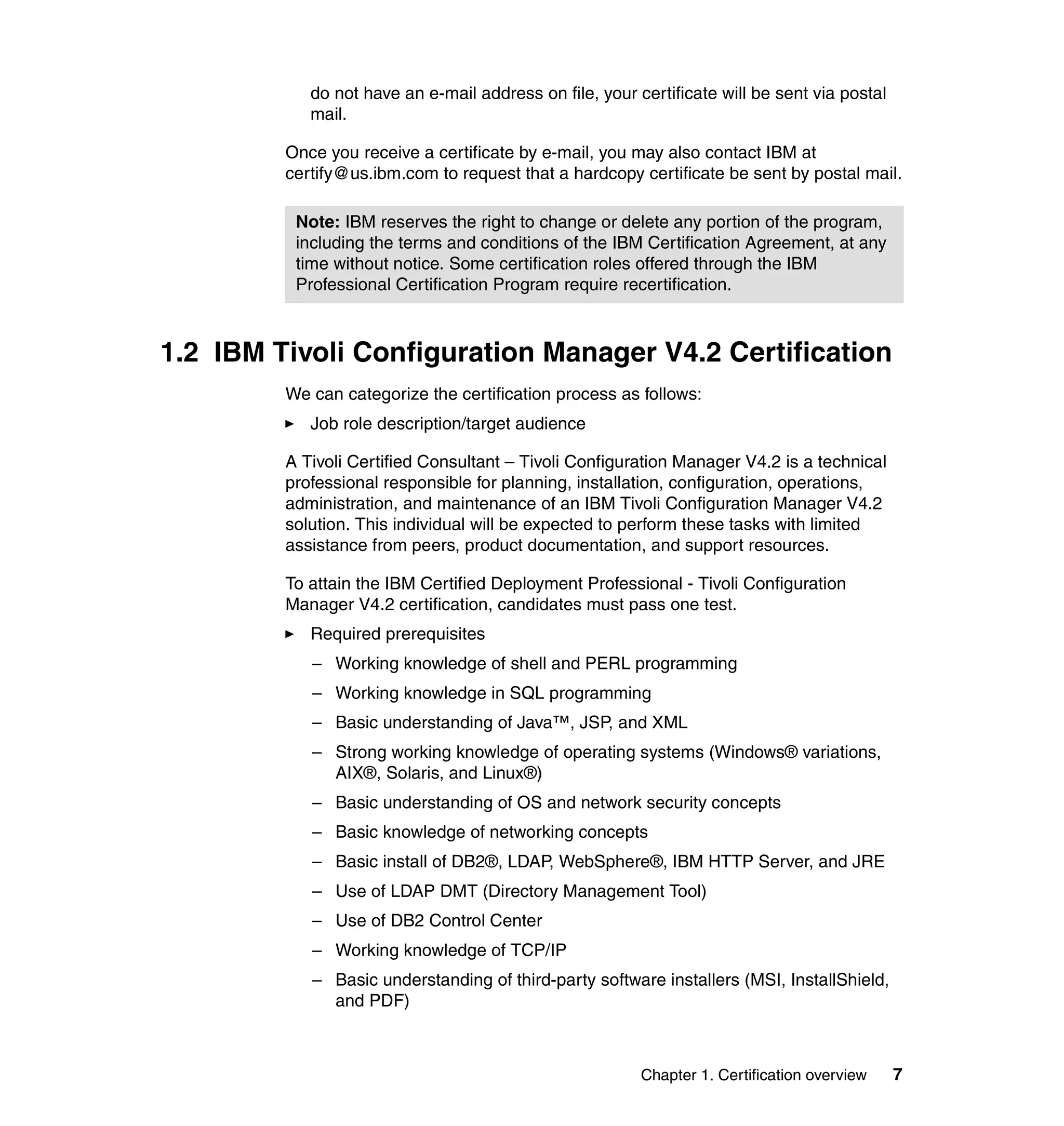 do not have an e-mail address on file, your certificate will be sent via postal
            mail.

         Once you receive a certificate by e-mail, you may also contact IBM at
         certify@us.ibm.com to request that a hardcopy certificate be sent by postal mail.

          Note: IBM reserves the right to change or delete any portion of the program,
          including the terms and conditions of the IBM Certification Agreement, at any
          time without notice. Some certification roles offered through the IBM
          Professional Certification Program require recertification.



1.2 IBM Tivoli Configuration Manager V4.2 Certification
         We can categorize the certification process as follows:
            Job role description/target audience

         A Tivoli Certified Consultant – Tivoli Configuration Manager V4.2 is a technical
         professional responsible for planning, installation, configuration, operations,
         administration, and maintenance of an IBM Tivoli Configuration Manager V4.2
         solution. This individual will be expected to perform these tasks with limited
         assistance from peers, product documentation, and support resources.

         To attain the IBM Certified Deployment Professional - Tivoli Configuration
         Manager V4.2 certification, candidates must pass one test.
            Required prerequisites
            – Working knowledge of shell and PERL programming
            – Working knowledge in SQL programming
            – Basic understanding of Java™, JSP, and XML
            – Strong working knowledge of operating systems (Windows® variations,
              AIX®, Solaris, and Linux®)
            – Basic understanding of OS and network security concepts
            – Basic knowledge of networking concepts
            – Basic install of DB2®, LDAP, WebSphere®, IBM HTTP Server, and JRE
            – Use of LDAP DMT (Directory Management Tool)
            – Use of DB2 Control Center
            – Working knowledge of TCP/IP
            – Basic understanding of third-party software installers (MSI, InstallShield,
              and PDF)



                                                         Chapter 1. Certification overview    7
 