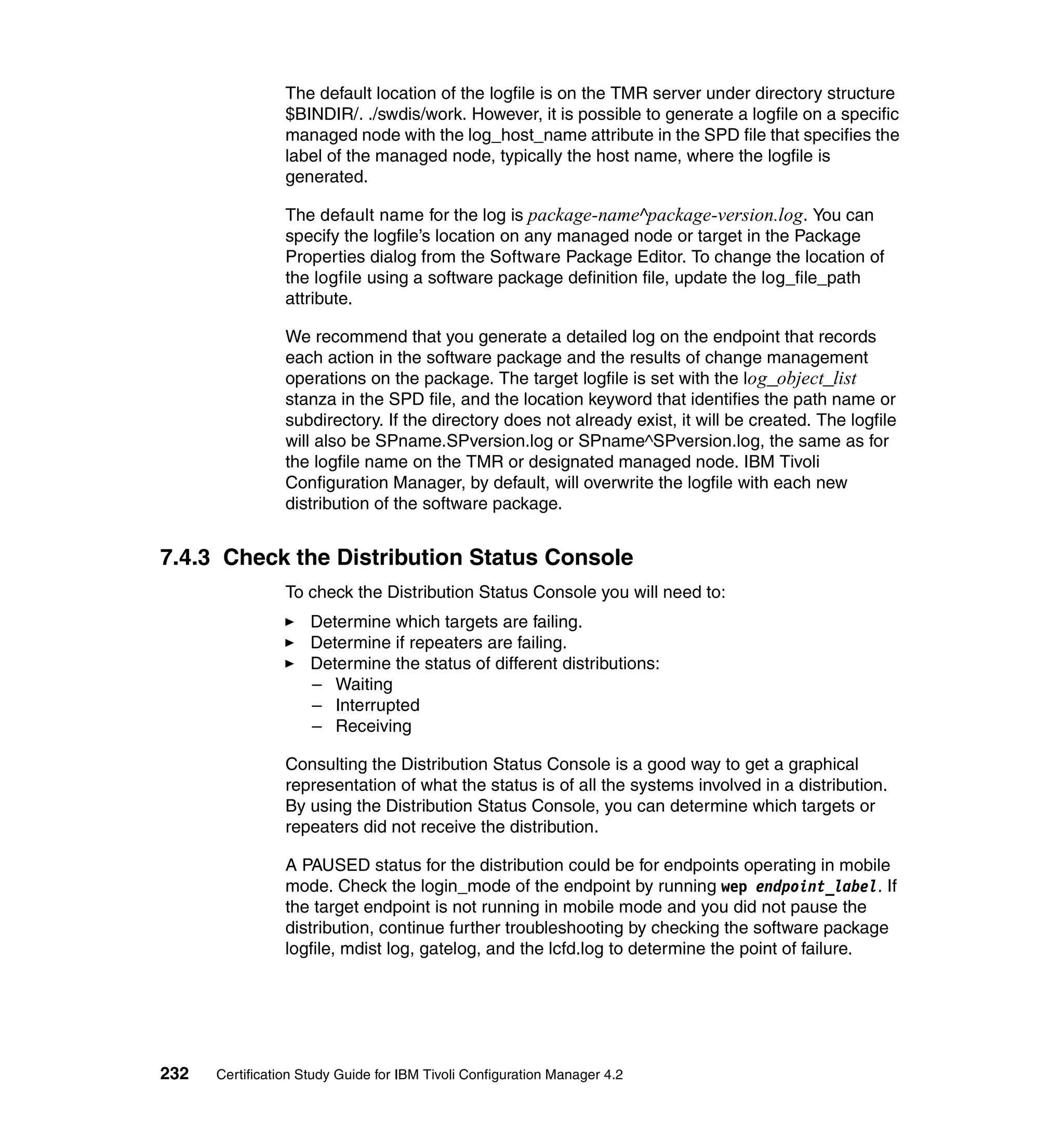 The default location of the logfile is on the TMR server under directory structure
                 $BINDIR/. ./swdis/work. However, it is possible to generate a logfile on a specific
                 managed node with the log_host_name attribute in the SPD file that specifies the
                 label of the managed node, typically the host name, where the logfile is
                 generated.

                 The default name for the log is package-name^package-version.log. You can
                 specify the logfile’s location on any managed node or target in the Package
                 Properties dialog from the Software Package Editor. To change the location of
                 the logfile using a software package definition file, update the log_file_path
                 attribute.

                 We recommend that you generate a detailed log on the endpoint that records
                 each action in the software package and the results of change management
                 operations on the package. The target logfile is set with the log_object_list
                 stanza in the SPD file, and the location keyword that identifies the path name or
                 subdirectory. If the directory does not already exist, it will be created. The logfile
                 will also be SPname.SPversion.log or SPname^SPversion.log, the same as for
                 the logfile name on the TMR or designated managed node. IBM Tivoli
                 Configuration Manager, by default, will overwrite the logfile with each new
                 distribution of the software package.


7.4.3 Check the Distribution Status Console
                 To check the Distribution Status Console you will need to:
                     Determine which targets are failing.
                     Determine if repeaters are failing.
                     Determine the status of different distributions:
                     – Waiting
                     – Interrupted
                     – Receiving

                 Consulting the Distribution Status Console is a good way to get a graphical
                 representation of what the status is of all the systems involved in a distribution.
                 By using the Distribution Status Console, you can determine which targets or
                 repeaters did not receive the distribution.

                 A PAUSED status for the distribution could be for endpoints operating in mobile
                 mode. Check the login_mode of the endpoint by running wep endpoint_label. If
                 the target endpoint is not running in mobile mode and you did not pause the
                 distribution, continue further troubleshooting by checking the software package
                 logfile, mdist log, gatelog, and the lcfd.log to determine the point of failure.




232   Certification Study Guide for IBM Tivoli Configuration Manager 4.2
 