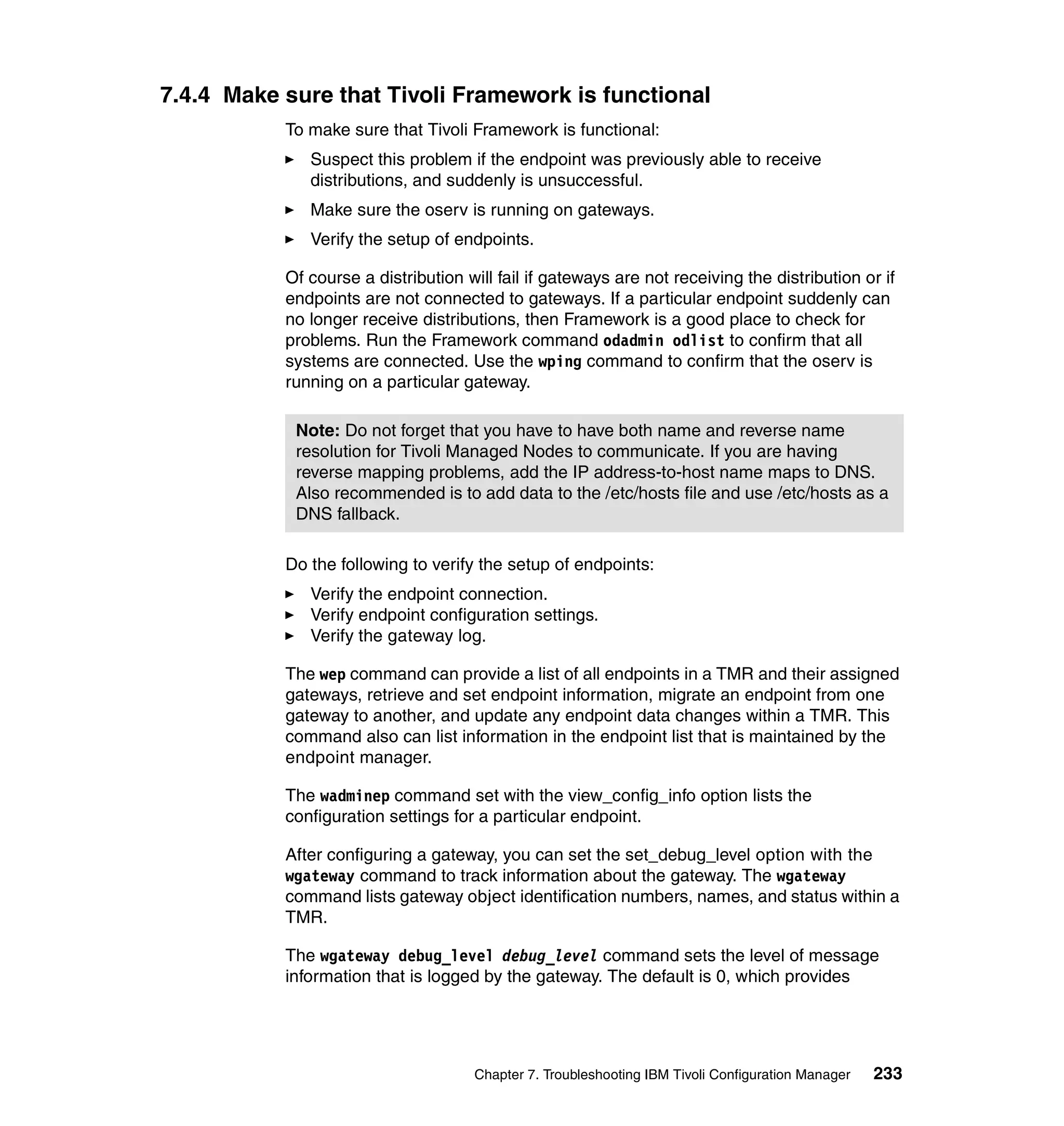 7.4.4 Make sure that Tivoli Framework is functional
           To make sure that Tivoli Framework is functional:
              Suspect this problem if the endpoint was previously able to receive
              distributions, and suddenly is unsuccessful.
              Make sure the oserv is running on gateways.
              Verify the setup of endpoints.

           Of course a distribution will fail if gateways are not receiving the distribution or if
           endpoints are not connected to gateways. If a particular endpoint suddenly can
           no longer receive distributions, then Framework is a good place to check for
           problems. Run the Framework command odadmin odlist to confirm that all
           systems are connected. Use the wping command to confirm that the oserv is
           running on a particular gateway.

            Note: Do not forget that you have to have both name and reverse name
            resolution for Tivoli Managed Nodes to communicate. If you are having
            reverse mapping problems, add the IP address-to-host name maps to DNS.
            Also recommended is to add data to the /etc/hosts file and use /etc/hosts as a
            DNS fallback.

           Do the following to verify the setup of endpoints:
              Verify the endpoint connection.
              Verify endpoint configuration settings.
              Verify the gateway log.

           The wep command can provide a list of all endpoints in a TMR and their assigned
           gateways, retrieve and set endpoint information, migrate an endpoint from one
           gateway to another, and update any endpoint data changes within a TMR. This
           command also can list information in the endpoint list that is maintained by the
           endpoint manager.

           The wadminep command set with the view_config_info option lists the
           configuration settings for a particular endpoint.

           After configuring a gateway, you can set the set_debug_level option with the
           wgateway command to track information about the gateway. The wgateway
           command lists gateway object identification numbers, names, and status within a
           TMR.

           The wgateway debug_level debug_level command sets the level of message
           information that is logged by the gateway. The default is 0, which provides




                                     Chapter 7. Troubleshooting IBM Tivoli Configuration Manager   233
 