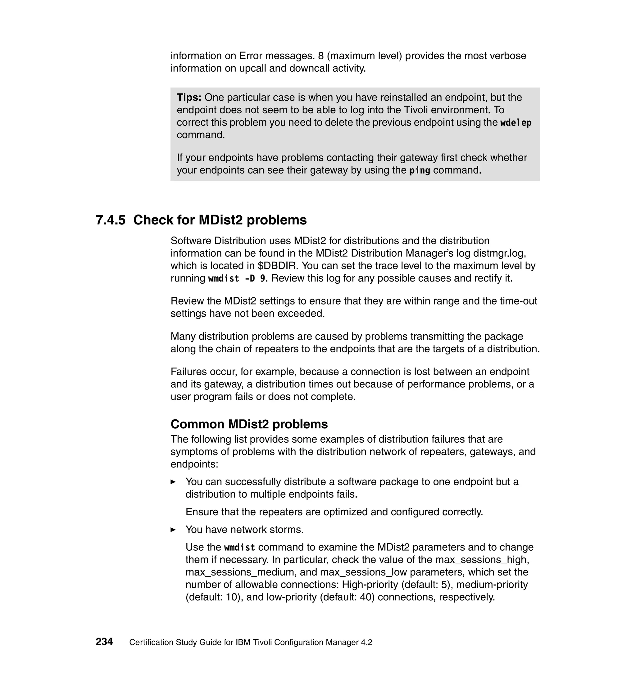 information on Error messages. 8 (maximum level) provides the most verbose
                 information on upcall and downcall activity.

                  Tips: One particular case is when you have reinstalled an endpoint, but the
                  endpoint does not seem to be able to log into the Tivoli environment. To
                  correct this problem you need to delete the previous endpoint using the wdelep
                  command.

                  If your endpoints have problems contacting their gateway first check whether
                  your endpoints can see their gateway by using the ping command.



7.4.5 Check for MDist2 problems
                 Software Distribution uses MDist2 for distributions and the distribution
                 information can be found in the MDist2 Distribution Manager’s log distmgr.log,
                 which is located in $DBDIR. You can set the trace level to the maximum level by
                 running wmdist -D 9. Review this log for any possible causes and rectify it.

                 Review the MDist2 settings to ensure that they are within range and the time-out
                 settings have not been exceeded.

                 Many distribution problems are caused by problems transmitting the package
                 along the chain of repeaters to the endpoints that are the targets of a distribution.

                 Failures occur, for example, because a connection is lost between an endpoint
                 and its gateway, a distribution times out because of performance problems, or a
                 user program fails or does not complete.

                 Common MDist2 problems
                 The following list provides some examples of distribution failures that are
                 symptoms of problems with the distribution network of repeaters, gateways, and
                 endpoints:
                     You can successfully distribute a software package to one endpoint but a
                     distribution to multiple endpoints fails.
                     Ensure that the repeaters are optimized and configured correctly.
                     You have network storms.
                     Use the wmdist command to examine the MDist2 parameters and to change
                     them if necessary. In particular, check the value of the max_sessions_high,
                     max_sessions_medium, and max_sessions_low parameters, which set the
                     number of allowable connections: High-priority (default: 5), medium-priority
                     (default: 10), and low-priority (default: 40) connections, respectively.



234   Certification Study Guide for IBM Tivoli Configuration Manager 4.2
 