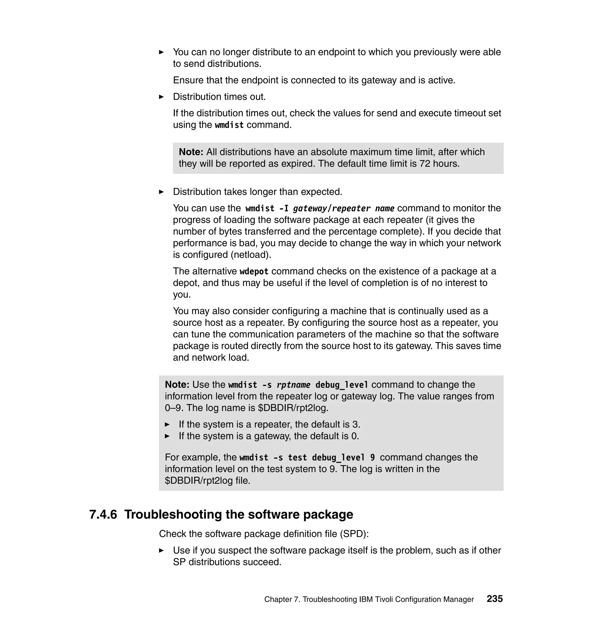 You can no longer distribute to an endpoint to which you previously were able
              to send distributions.
              Ensure that the endpoint is connected to its gateway and is active.
              Distribution times out.
              If the distribution times out, check the values for send and execute timeout set
              using the wmdist command.

               Note: All distributions have an absolute maximum time limit, after which
               they will be reported as expired. The default time limit is 72 hours.

              Distribution takes longer than expected.
              You can use the wmdist -I gateway/repeater name command to monitor the
              progress of loading the software package at each repeater (it gives the
              number of bytes transferred and the percentage complete). If you decide that
              performance is bad, you may decide to change the way in which your network
              is configured (netload).
              The alternative wdepot command checks on the existence of a package at a
              depot, and thus may be useful if the level of completion is of no interest to
              you.
              You may also consider configuring a machine that is continually used as a
              source host as a repeater. By configuring the source host as a repeater, you
              can tune the communication parameters of the machine so that the software
              package is routed directly from the source host to its gateway. This saves time
              and network load.

            Note: Use the wmdist -s rptname debug_level command to change the
            information level from the repeater log or gateway log. The value ranges from
            0–9. The log name is $DBDIR/rpt2log.
               If the system is a repeater, the default is 3.
               If the system is a gateway, the default is 0.

            For example, the wmdist -s test debug_level 9 command changes the
            information level on the test system to 9. The log is written in the
            $DBDIR/rpt2log file.


7.4.6 Troubleshooting the software package
           Check the software package definition file (SPD):
              Use if you suspect the software package itself is the problem, such as if other
              SP distributions succeed.


                                    Chapter 7. Troubleshooting IBM Tivoli Configuration Manager   235
 