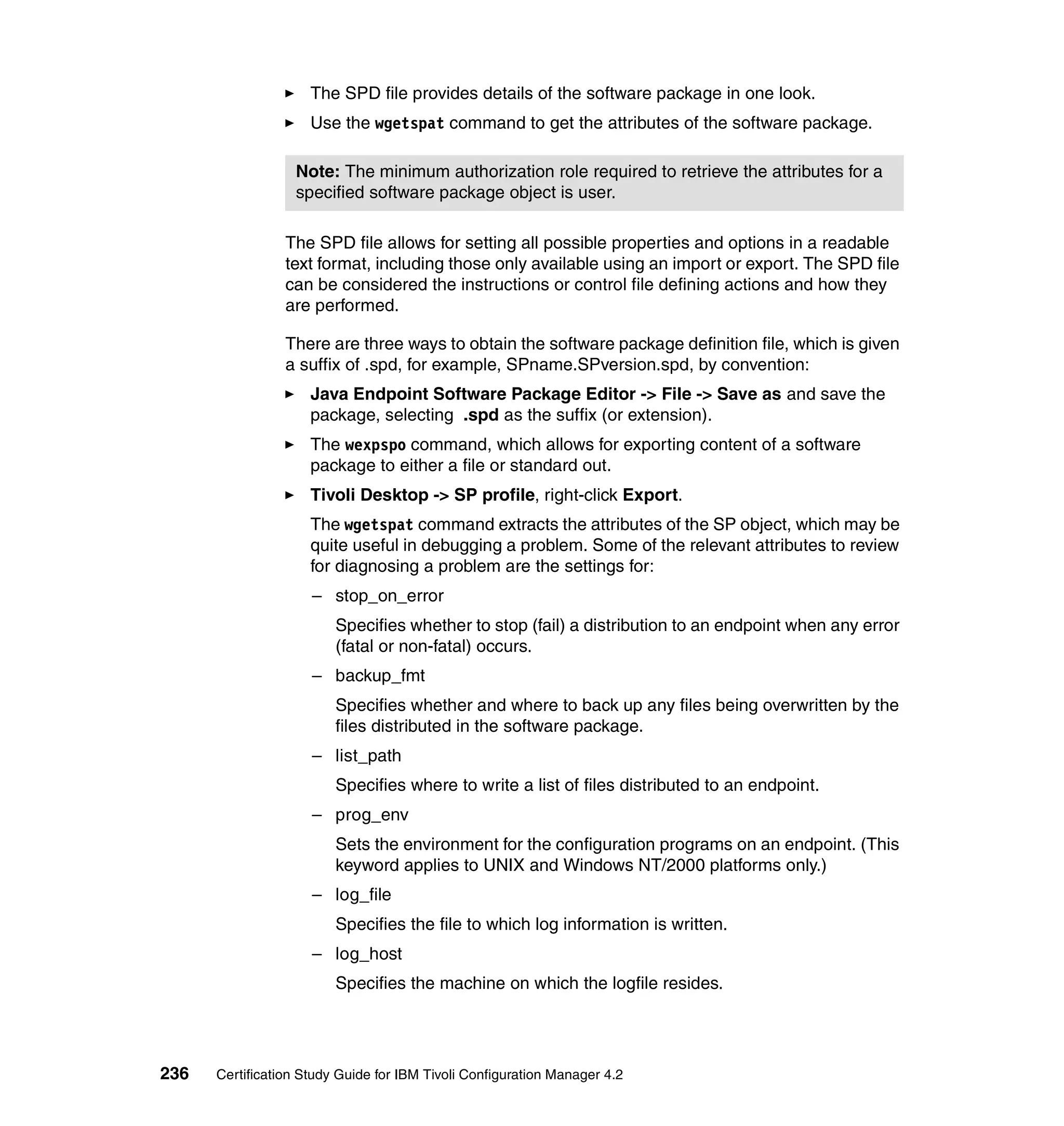 The SPD file provides details of the software package in one look.
                     Use the wgetspat command to get the attributes of the software package.

                  Note: The minimum authorization role required to retrieve the attributes for a
                  specified software package object is user.

                 The SPD file allows for setting all possible properties and options in a readable
                 text format, including those only available using an import or export. The SPD file
                 can be considered the instructions or control file defining actions and how they
                 are performed.

                 There are three ways to obtain the software package definition file, which is given
                 a suffix of .spd, for example, SPname.SPversion.spd, by convention:
                     Java Endpoint Software Package Editor -> File -> Save as and save the
                     package, selecting .spd as the suffix (or extension).
                     The wexpspo command, which allows for exporting content of a software
                     package to either a file or standard out.
                     Tivoli Desktop -> SP profile, right-click Export.
                     The wgetspat command extracts the attributes of the SP object, which may be
                     quite useful in debugging a problem. Some of the relevant attributes to review
                     for diagnosing a problem are the settings for:
                     – stop_on_error
                         Specifies whether to stop (fail) a distribution to an endpoint when any error
                         (fatal or non-fatal) occurs.
                     – backup_fmt
                         Specifies whether and where to back up any files being overwritten by the
                         files distributed in the software package.
                     – list_path
                         Specifies where to write a list of files distributed to an endpoint.
                     – prog_env
                         Sets the environment for the configuration programs on an endpoint. (This
                         keyword applies to UNIX and Windows NT/2000 platforms only.)
                     – log_file
                         Specifies the file to which log information is written.
                     – log_host
                         Specifies the machine on which the logfile resides.




236   Certification Study Guide for IBM Tivoli Configuration Manager 4.2
 
