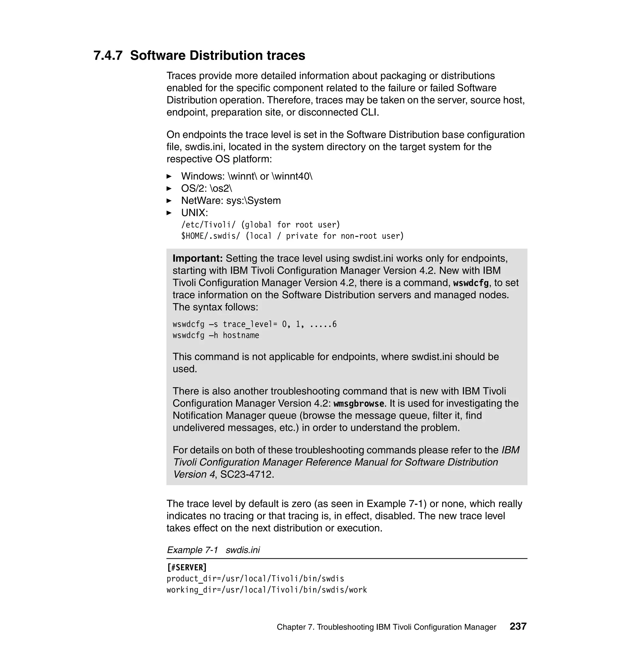 7.4.7 Software Distribution traces
           Traces provide more detailed information about packaging or distributions
           enabled for the specific component related to the failure or failed Software
           Distribution operation. Therefore, traces may be taken on the server, source host,
           endpoint, preparation site, or disconnected CLI.

           On endpoints the trace level is set in the Software Distribution base configuration
           file, swdis.ini, located in the system directory on the target system for the
           respective OS platform:
              Windows: winnt or winnt40
              OS/2: os2
              NetWare: sys:System
              UNIX:
              /etc/Tivoli/ (global for root user)
              $HOME/.swdis/ (local / private for non-root user)

            Important: Setting the trace level using swdist.ini works only for endpoints,
            starting with IBM Tivoli Configuration Manager Version 4.2. New with IBM
            Tivoli Configuration Manager Version 4.2, there is a command, wswdcfg, to set
            trace information on the Software Distribution servers and managed nodes.
            The syntax follows:
            wswdcfg –s trace_level= 0, 1, .....6
            wswdcfg –h hostname

            This command is not applicable for endpoints, where swdist.ini should be
            used.

            There is also another troubleshooting command that is new with IBM Tivoli
            Configuration Manager Version 4.2: wmsgbrowse. It is used for investigating the
            Notification Manager queue (browse the message queue, filter it, find
            undelivered messages, etc.) in order to understand the problem.

            For details on both of these troubleshooting commands please refer to the IBM
            Tivoli Configuration Manager Reference Manual for Software Distribution
            Version 4, SC23-4712.

           The trace level by default is zero (as seen in Example 7-1) or none, which really
           indicates no tracing or that tracing is, in effect, disabled. The new trace level
           takes effect on the next distribution or execution.

           Example 7-1 swdis.ini
           [#SERVER]
           product_dir=/usr/local/Tivoli/bin/swdis
           working_dir=/usr/local/Tivoli/bin/swdis/work



                                    Chapter 7. Troubleshooting IBM Tivoli Configuration Manager   237
 