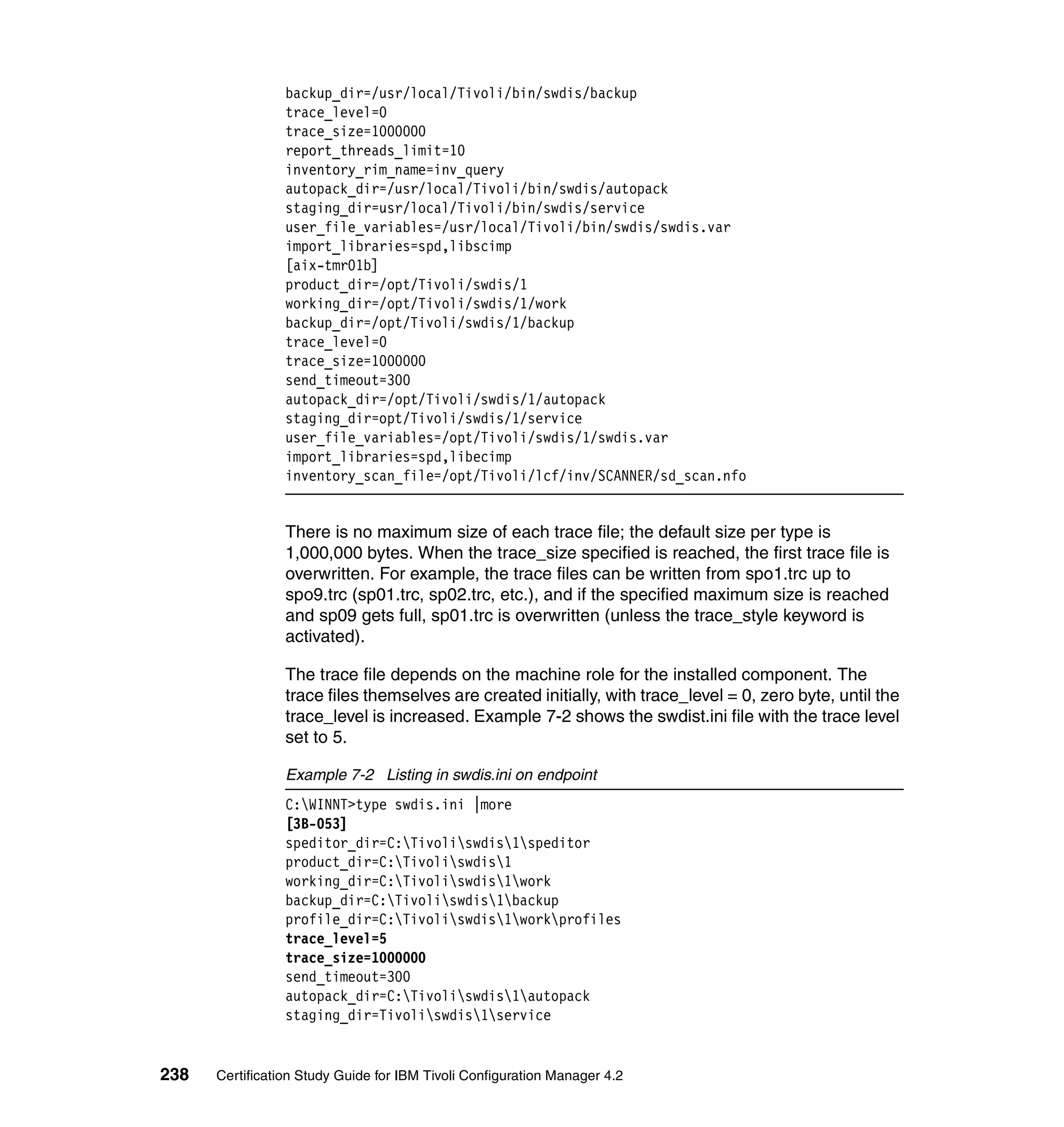 backup_dir=/usr/local/Tivoli/bin/swdis/backup
                 trace_level=0
                 trace_size=1000000
                 report_threads_limit=10
                 inventory_rim_name=inv_query
                 autopack_dir=/usr/local/Tivoli/bin/swdis/autopack
                 staging_dir=usr/local/Tivoli/bin/swdis/service
                 user_file_variables=/usr/local/Tivoli/bin/swdis/swdis.var
                 import_libraries=spd,libscimp
                 [aix-tmr01b]
                 product_dir=/opt/Tivoli/swdis/1
                 working_dir=/opt/Tivoli/swdis/1/work
                 backup_dir=/opt/Tivoli/swdis/1/backup
                 trace_level=0
                 trace_size=1000000
                 send_timeout=300
                 autopack_dir=/opt/Tivoli/swdis/1/autopack
                 staging_dir=opt/Tivoli/swdis/1/service
                 user_file_variables=/opt/Tivoli/swdis/1/swdis.var
                 import_libraries=spd,libecimp
                 inventory_scan_file=/opt/Tivoli/lcf/inv/SCANNER/sd_scan.nfo


                 There is no maximum size of each trace file; the default size per type is
                 1,000,000 bytes. When the trace_size specified is reached, the first trace file is
                 overwritten. For example, the trace files can be written from spo1.trc up to
                 spo9.trc (sp01.trc, sp02.trc, etc.), and if the specified maximum size is reached
                 and sp09 gets full, sp01.trc is overwritten (unless the trace_style keyword is
                 activated).

                 The trace file depends on the machine role for the installed component. The
                 trace files themselves are created initially, with trace_level = 0, zero byte, until the
                 trace_level is increased. Example 7-2 shows the swdist.ini file with the trace level
                 set to 5.

                 Example 7-2 Listing in swdis.ini on endpoint
                 C:WINNT>type swdis.ini |more
                 [3B-053]
                 speditor_dir=C:Tivoliswdis1speditor
                 product_dir=C:Tivoliswdis1
                 working_dir=C:Tivoliswdis1work
                 backup_dir=C:Tivoliswdis1backup
                 profile_dir=C:Tivoliswdis1workprofiles
                 trace_level=5
                 trace_size=1000000
                 send_timeout=300
                 autopack_dir=C:Tivoliswdis1autopack
                 staging_dir=Tivoliswdis1service


238   Certification Study Guide for IBM Tivoli Configuration Manager 4.2
 