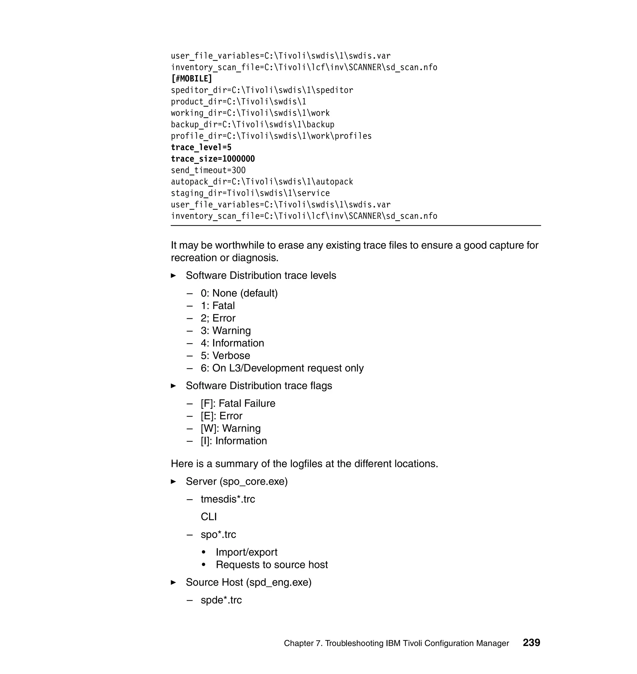 user_file_variables=C:Tivoliswdis1swdis.var
inventory_scan_file=C:TivolilcfinvSCANNERsd_scan.nfo
[#MOBILE]
speditor_dir=C:Tivoliswdis1speditor
product_dir=C:Tivoliswdis1
working_dir=C:Tivoliswdis1work
backup_dir=C:Tivoliswdis1backup
profile_dir=C:Tivoliswdis1workprofiles
trace_level=5
trace_size=1000000
send_timeout=300
autopack_dir=C:Tivoliswdis1autopack
staging_dir=Tivoliswdis1service
user_file_variables=C:Tivoliswdis1swdis.var
inventory_scan_file=C:TivolilcfinvSCANNERsd_scan.nfo


It may be worthwhile to erase any existing trace files to ensure a good capture for
recreation or diagnosis.
   Software Distribution trace levels
   –   0: None (default)
   –   1: Fatal
   –   2; Error
   –   3: Warning
   –   4: Information
   –   5: Verbose
   –   6: On L3/Development request only
   Software Distribution trace flags
   –   [F]: Fatal Failure
   –   [E]: Error
   –   [W]: Warning
   –   [I]: Information

Here is a summary of the logfiles at the different locations.
   Server (spo_core.exe)
   – tmesdis*.trc
       CLI
   – spo*.trc
       •   Import/export
       •   Requests to source host
   Source Host (spd_eng.exe)
   – spde*.trc



                            Chapter 7. Troubleshooting IBM Tivoli Configuration Manager   239
 