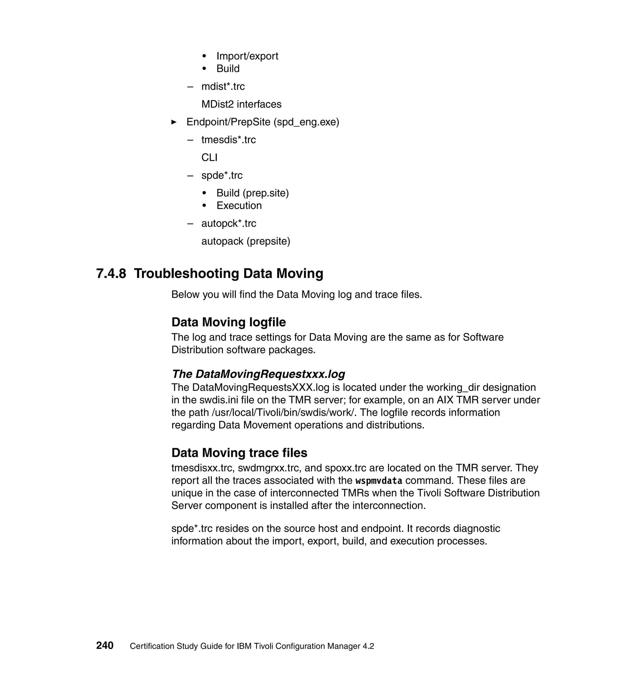 •   Import/export
                         •   Build
                     – mdist*.trc
                         MDist2 interfaces
                     Endpoint/PrepSite (spd_eng.exe)
                     – tmesdis*.trc
                         CLI
                     – spde*.trc
                         •   Build (prep.site)
                         •   Execution
                     – autopck*.trc
                         autopack (prepsite)


7.4.8 Troubleshooting Data Moving
                 Below you will find the Data Moving log and trace files.

                 Data Moving logfile
                 The log and trace settings for Data Moving are the same as for Software
                 Distribution software packages.

                 The DataMovingRequestxxx.log
                 The DataMovingRequestsXXX.log is located under the working_dir designation
                 in the swdis.ini file on the TMR server; for example, on an AIX TMR server under
                 the path /usr/local/Tivoli/bin/swdis/work/. The logfile records information
                 regarding Data Movement operations and distributions.

                 Data Moving trace files
                 tmesdisxx.trc, swdmgrxx.trc, and spoxx.trc are located on the TMR server. They
                 report all the traces associated with the wspmvdata command. These files are
                 unique in the case of interconnected TMRs when the Tivoli Software Distribution
                 Server component is installed after the interconnection.

                 spde*.trc resides on the source host and endpoint. It records diagnostic
                 information about the import, export, build, and execution processes.




240   Certification Study Guide for IBM Tivoli Configuration Manager 4.2
 