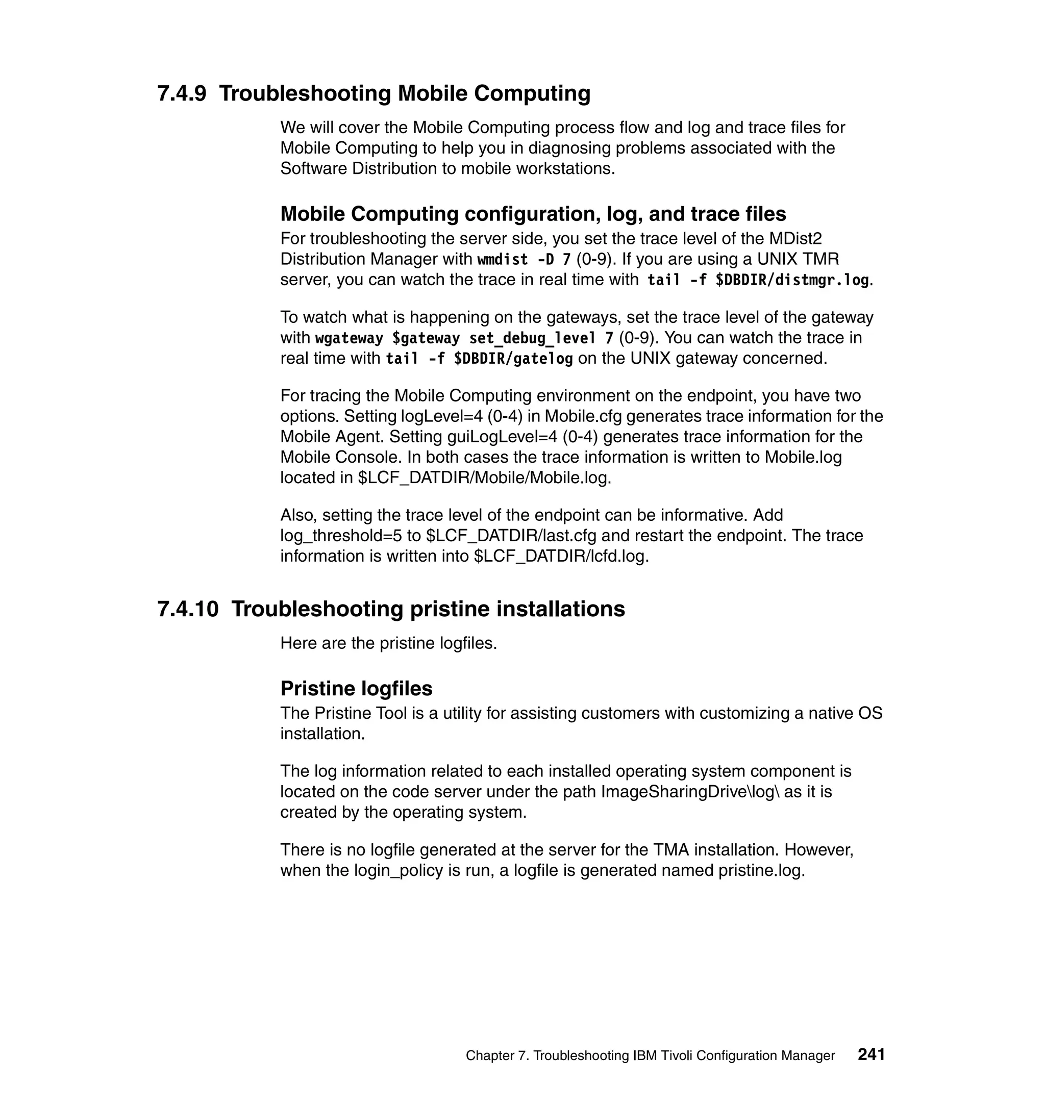 7.4.9 Troubleshooting Mobile Computing
           We will cover the Mobile Computing process flow and log and trace files for
           Mobile Computing to help you in diagnosing problems associated with the
           Software Distribution to mobile workstations.

           Mobile Computing configuration, log, and trace files
           For troubleshooting the server side, you set the trace level of the MDist2
           Distribution Manager with wmdist -D 7 (0-9). If you are using a UNIX TMR
           server, you can watch the trace in real time with tail -f $DBDIR/distmgr.log.

           To watch what is happening on the gateways, set the trace level of the gateway
           with wgateway $gateway set_debug_level 7 (0-9). You can watch the trace in
           real time with tail -f $DBDIR/gatelog on the UNIX gateway concerned.

           For tracing the Mobile Computing environment on the endpoint, you have two
           options. Setting logLevel=4 (0-4) in Mobile.cfg generates trace information for the
           Mobile Agent. Setting guiLogLevel=4 (0-4) generates trace information for the
           Mobile Console. In both cases the trace information is written to Mobile.log
           located in $LCF_DATDIR/Mobile/Mobile.log.

           Also, setting the trace level of the endpoint can be informative. Add
           log_threshold=5 to $LCF_DATDIR/last.cfg and restart the endpoint. The trace
           information is written into $LCF_DATDIR/lcfd.log.


7.4.10 Troubleshooting pristine installations
           Here are the pristine logfiles.

           Pristine logfiles
           The Pristine Tool is a utility for assisting customers with customizing a native OS
           installation.

           The log information related to each installed operating system component is
           located on the code server under the path ImageSharingDrivelog as it is
           created by the operating system.

           There is no logfile generated at the server for the TMA installation. However,
           when the login_policy is run, a logfile is generated named pristine.log.




                                     Chapter 7. Troubleshooting IBM Tivoli Configuration Manager   241
 