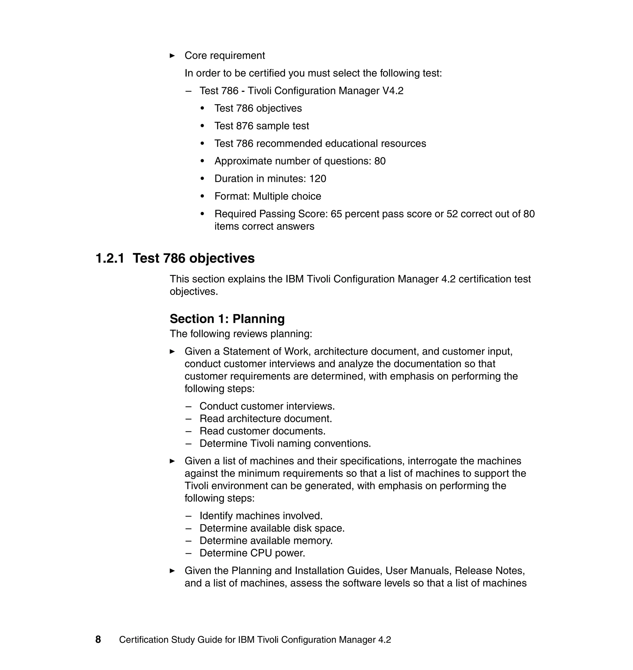 Core requirement
                   In order to be certified you must select the following test:
                    – Test 786 - Tivoli Configuration Manager V4.2
                        •   Test 786 objectives
                        •   Test 876 sample test
                        •   Test 786 recommended educational resources
                        •   Approximate number of questions: 80
                        •   Duration in minutes: 120
                        •   Format: Multiple choice
                        •   Required Passing Score: 65 percent pass score or 52 correct out of 80
                            items correct answers


1.2.1 Test 786 objectives
                This section explains the IBM Tivoli Configuration Manager 4.2 certification test
                objectives.

                Section 1: Planning
                The following reviews planning:
                   Given a Statement of Work, architecture document, and customer input,
                   conduct customer interviews and analyze the documentation so that
                   customer requirements are determined, with emphasis on performing the
                   following steps:
                    –   Conduct customer interviews.
                    –   Read architecture document.
                    –   Read customer documents.
                    –   Determine Tivoli naming conventions.
                   Given a list of machines and their specifications, interrogate the machines
                   against the minimum requirements so that a list of machines to support the
                   Tivoli environment can be generated, with emphasis on performing the
                   following steps:
                    –   Identify machines involved.
                    –   Determine available disk space.
                    –   Determine available memory.
                    –   Determine CPU power.
                   Given the Planning and Installation Guides, User Manuals, Release Notes,
                   and a list of machines, assess the software levels so that a list of machines




8   Certification Study Guide for IBM Tivoli Configuration Manager 4.2
 