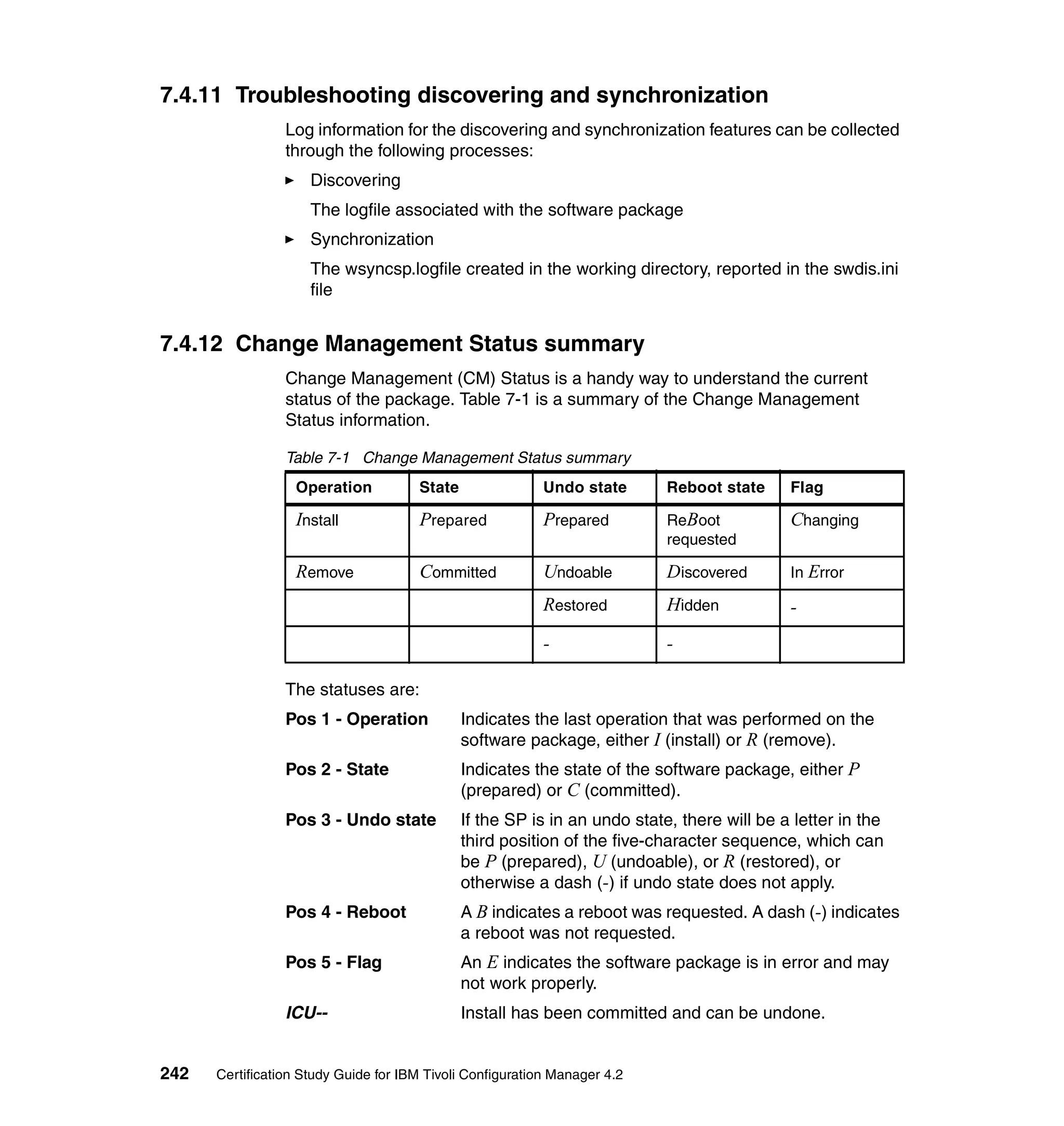 7.4.11 Troubleshooting discovering and synchronization
                 Log information for the discovering and synchronization features can be collected
                 through the following processes:
                     Discovering
                     The logfile associated with the software package
                     Synchronization
                     The wsyncsp.logfile created in the working directory, reported in the swdis.ini
                     file


7.4.12 Change Management Status summary
                 Change Management (CM) Status is a handy way to understand the current
                 status of the package. Table 7-1 is a summary of the Change Management
                 Status information.

                 Table 7-1 Change Management Status summary
                  Operation           State                Undo state      Reboot state     Flag

                  Install             Prepared             Prepared        ReBoot           Changing
                                                                           requested

                  Remove              Committed            Undoable        Discovered       In Error

                                                           Restored        Hidden           -
                                                           -               -

                 The statuses are:
                 Pos 1 - Operation            Indicates the last operation that was performed on the
                                              software package, either I (install) or R (remove).
                 Pos 2 - State                Indicates the state of the software package, either P
                                              (prepared) or C (committed).
                 Pos 3 - Undo state           If the SP is in an undo state, there will be a letter in the
                                              third position of the five-character sequence, which can
                                              be P (prepared), U (undoable), or R (restored), or
                                              otherwise a dash (-) if undo state does not apply.
                 Pos 4 - Reboot               A B indicates a reboot was requested. A dash (-) indicates
                                              a reboot was not requested.
                 Pos 5 - Flag                 An E indicates the software package is in error and may
                                              not work properly.
                 ICU--                        Install has been committed and can be undone.


242   Certification Study Guide for IBM Tivoli Configuration Manager 4.2
 