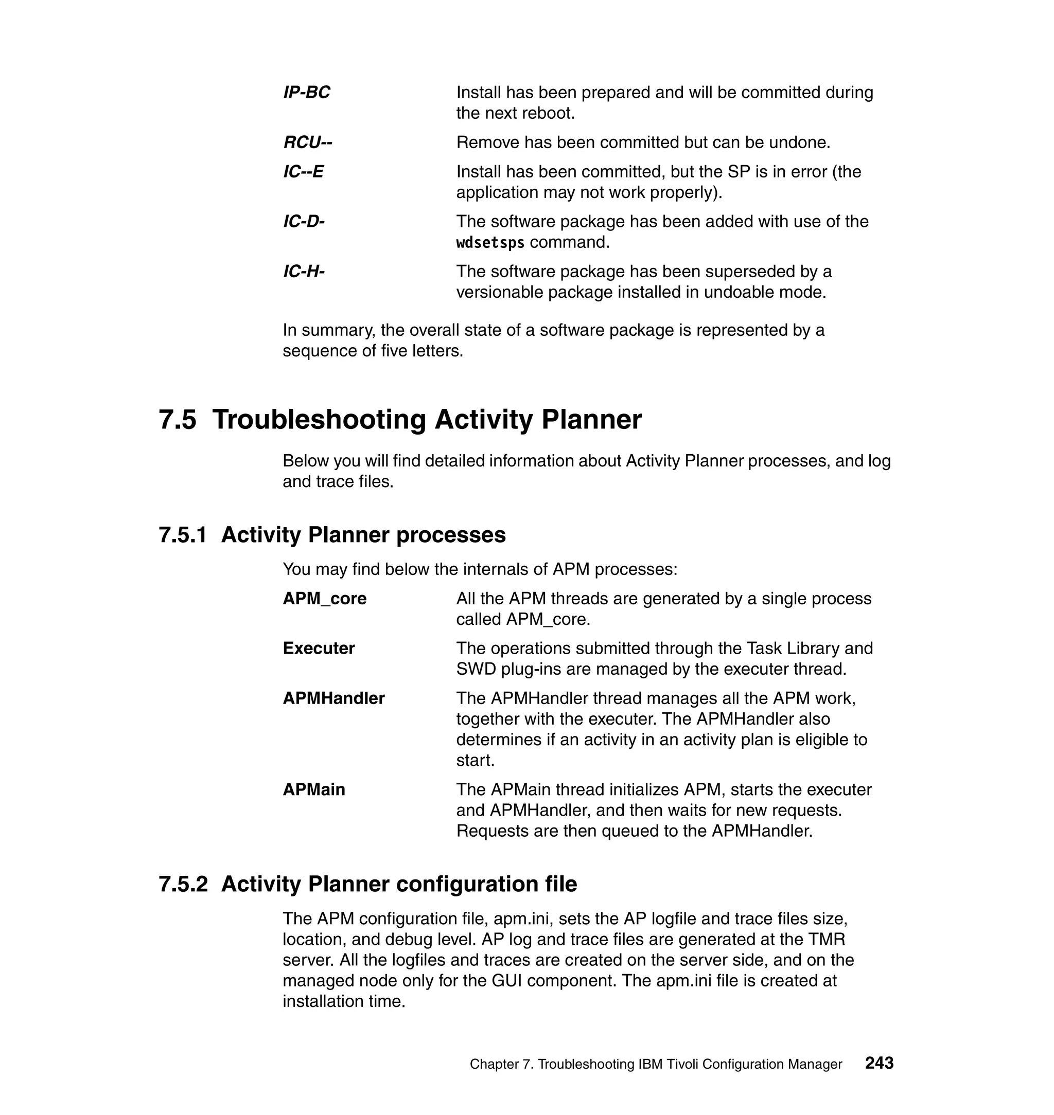 IP-BC                  Install has been prepared and will be committed during
                                   the next reboot.
            RCU--                  Remove has been committed but can be undone.
            IC--E                  Install has been committed, but the SP is in error (the
                                   application may not work properly).
            IC-D-                  The software package has been added with use of the
                                   wdsetsps command.
            IC-H-                  The software package has been superseded by a
                                   versionable package installed in undoable mode.

            In summary, the overall state of a software package is represented by a
            sequence of five letters.



7.5 Troubleshooting Activity Planner
            Below you will find detailed information about Activity Planner processes, and log
            and trace files.


7.5.1 Activity Planner processes
            You may find below the internals of APM processes:
            APM_core               All the APM threads are generated by a single process
                                   called APM_core.
            Executer               The operations submitted through the Task Library and
                                   SWD plug-ins are managed by the executer thread.
            APMHandler             The APMHandler thread manages all the APM work,
                                   together with the executer. The APMHandler also
                                   determines if an activity in an activity plan is eligible to
                                   start.
            APMain                 The APMain thread initializes APM, starts the executer
                                   and APMHandler, and then waits for new requests.
                                   Requests are then queued to the APMHandler.


7.5.2 Activity Planner configuration file
            The APM configuration file, apm.ini, sets the AP logfile and trace files size,
            location, and debug level. AP log and trace files are generated at the TMR
            server. All the logfiles and traces are created on the server side, and on the
            managed node only for the GUI component. The apm.ini file is created at
            installation time.


                                     Chapter 7. Troubleshooting IBM Tivoli Configuration Manager   243
 