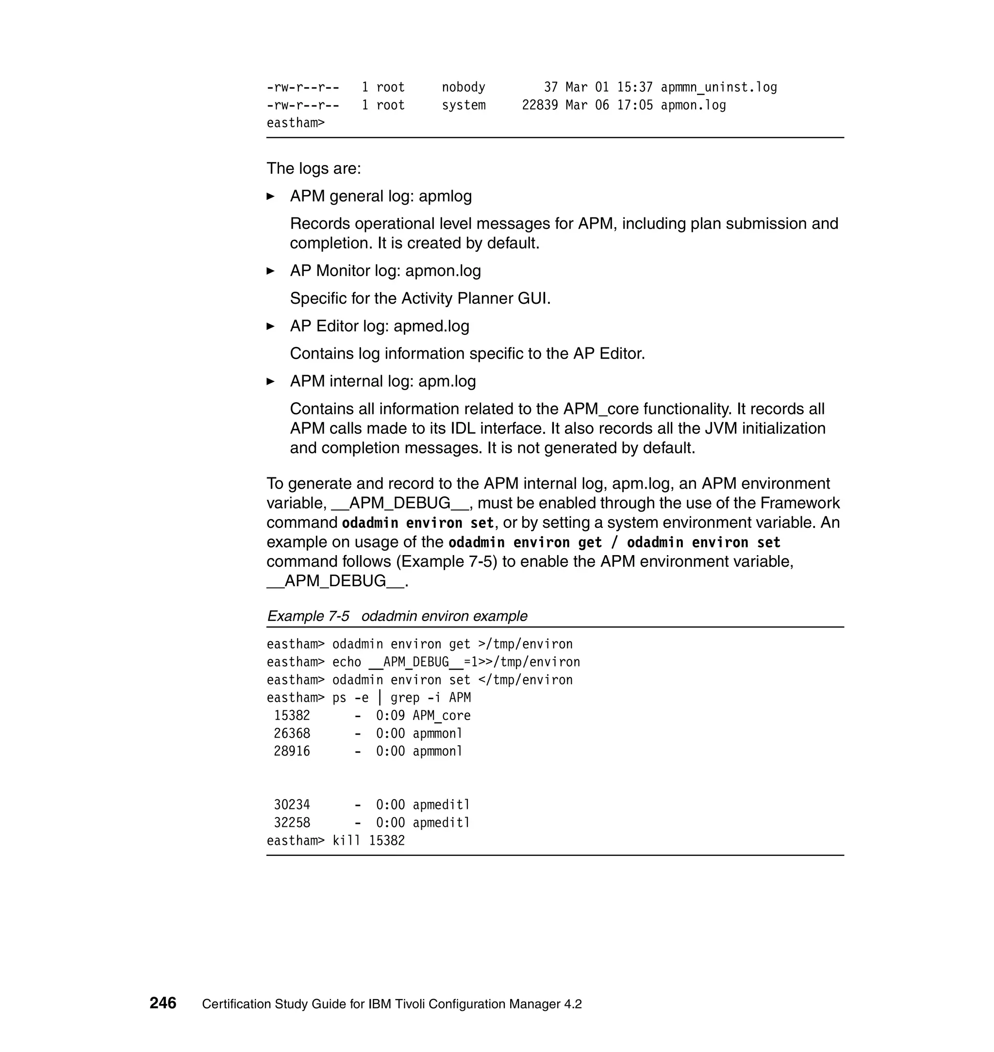 -rw-r--r--      1 root        nobody           37 Mar 01 15:37 apmmn_uninst.log
                 -rw-r--r--      1 root        system        22839 Mar 06 17:05 apmon.log
                 eastham>


                 The logs are:
                     APM general log: apmlog
                     Records operational level messages for APM, including plan submission and
                     completion. It is created by default.
                     AP Monitor log: apmon.log
                     Specific for the Activity Planner GUI.
                     AP Editor log: apmed.log
                     Contains log information specific to the AP Editor.
                     APM internal log: apm.log
                     Contains all information related to the APM_core functionality. It records all
                     APM calls made to its IDL interface. It also records all the JVM initialization
                     and completion messages. It is not generated by default.

                 To generate and record to the APM internal log, apm.log, an APM environment
                 variable, __APM_DEBUG__, must be enabled through the use of the Framework
                 command odadmin environ set, or by setting a system environment variable. An
                 example on usage of the odadmin environ get / odadmin environ set
                 command follows (Example 7-5) to enable the APM environment variable,
                 __APM_DEBUG__.

                 Example 7-5 odadmin environ example
                 eastham>   odadmin environ get >/tmp/environ
                 eastham>   echo __APM_DEBUG__=1>>/tmp/environ
                 eastham>   odadmin environ set </tmp/environ
                 eastham>   ps -e | grep -i APM
                  15382        - 0:09 APM_core
                  26368        - 0:00 apmmonl
                  28916        - 0:00 apmmonl


                  30234      - 0:00 apmeditl
                  32258      - 0:00 apmeditl
                 eastham> kill 15382




246   Certification Study Guide for IBM Tivoli Configuration Manager 4.2
 