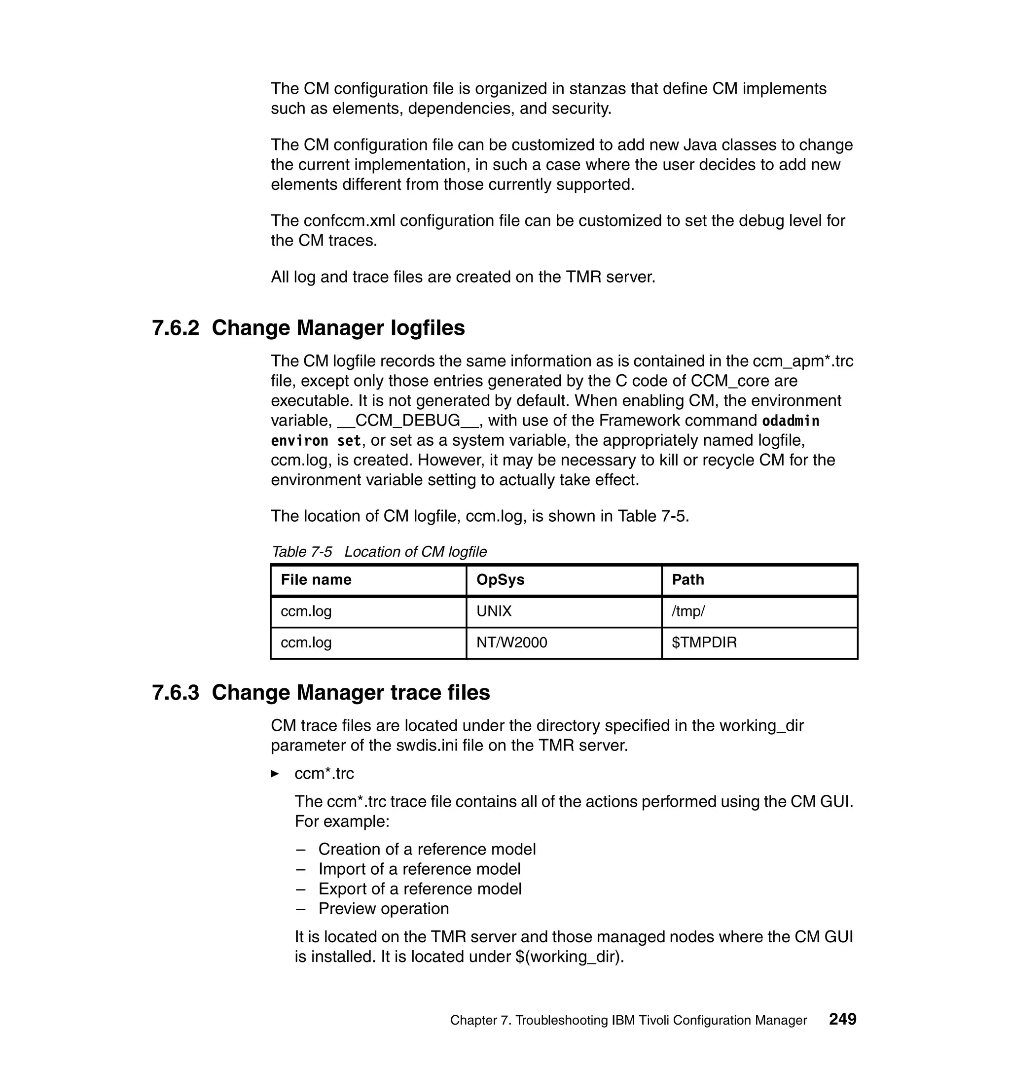 The CM configuration file is organized in stanzas that define CM implements
           such as elements, dependencies, and security.

           The CM configuration file can be customized to add new Java classes to change
           the current implementation, in such a case where the user decides to add new
           elements different from those currently supported.

           The confccm.xml configuration file can be customized to set the debug level for
           the CM traces.

           All log and trace files are created on the TMR server.


7.6.2 Change Manager logfiles
           The CM logfile records the same information as is contained in the ccm_apm*.trc
           file, except only those entries generated by the C code of CCM_core are
           executable. It is not generated by default. When enabling CM, the environment
           variable, __CCM_DEBUG__, with use of the Framework command odadmin
           environ set, or set as a system variable, the appropriately named logfile,
           ccm.log, is created. However, it may be necessary to kill or recycle CM for the
           environment variable setting to actually take effect.

           The location of CM logfile, ccm.log, is shown in Table 7-5.

           Table 7-5 Location of CM logfile
            File name                    OpSys                           Path

            ccm.log                      UNIX                            /tmp/

            ccm.log                      NT/W2000                        $TMPDIR


7.6.3 Change Manager trace files
           CM trace files are located under the directory specified in the working_dir
           parameter of the swdis.ini file on the TMR server.
              ccm*.trc
              The ccm*.trc trace file contains all of the actions performed using the CM GUI.
              For example:
              –   Creation of a reference model
              –   Import of a reference model
              –   Export of a reference model
              –   Preview operation
              It is located on the TMR server and those managed nodes where the CM GUI
              is installed. It is located under $(working_dir).


                                     Chapter 7. Troubleshooting IBM Tivoli Configuration Manager   249
 