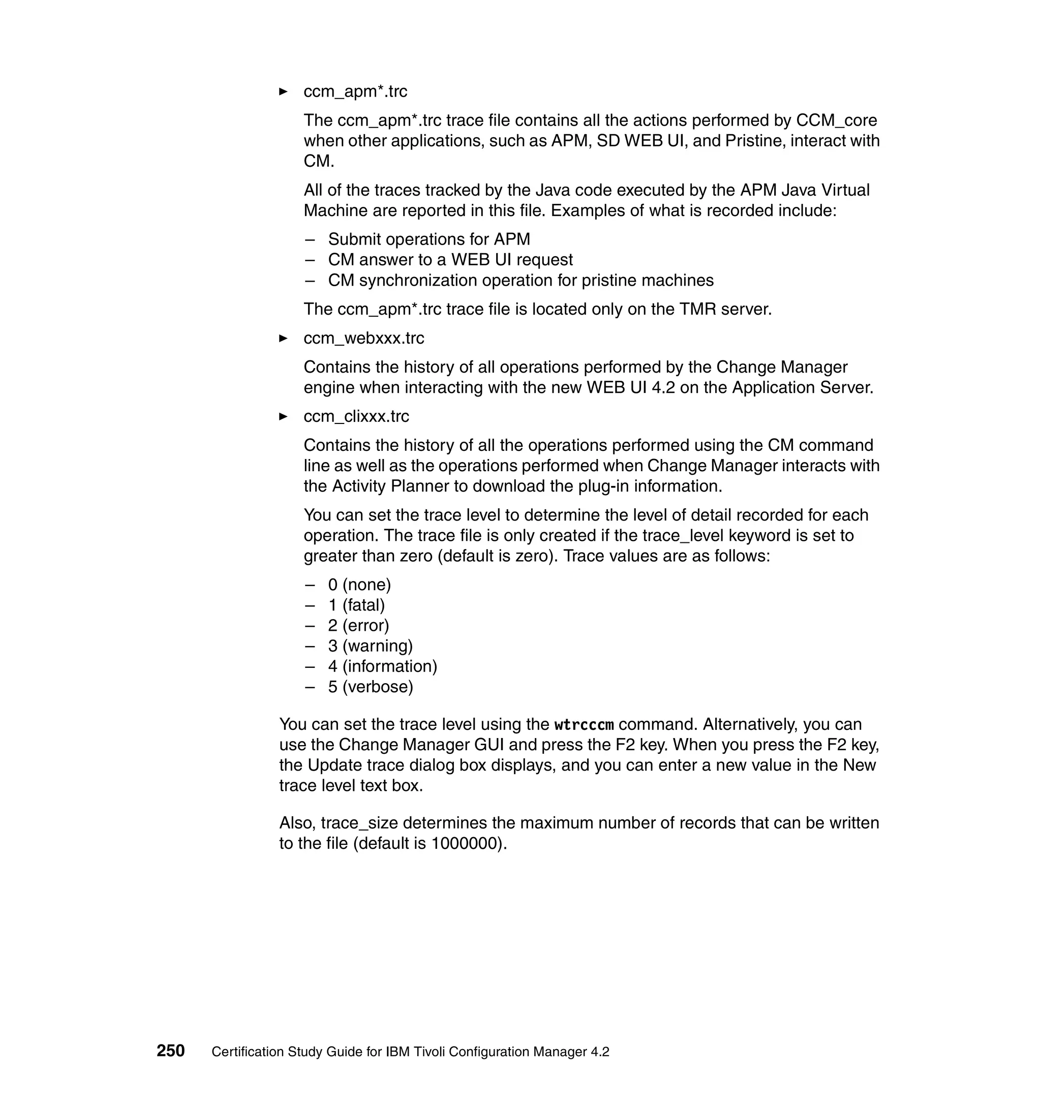 ccm_apm*.trc
                     The ccm_apm*.trc trace file contains all the actions performed by CCM_core
                     when other applications, such as APM, SD WEB UI, and Pristine, interact with
                     CM.
                     All of the traces tracked by the Java code executed by the APM Java Virtual
                     Machine are reported in this file. Examples of what is recorded include:
                     – Submit operations for APM
                     – CM answer to a WEB UI request
                     – CM synchronization operation for pristine machines
                     The ccm_apm*.trc trace file is located only on the TMR server.
                     ccm_webxxx.trc
                     Contains the history of all operations performed by the Change Manager
                     engine when interacting with the new WEB UI 4.2 on the Application Server.
                     ccm_clixxx.trc
                     Contains the history of all the operations performed using the CM command
                     line as well as the operations performed when Change Manager interacts with
                     the Activity Planner to download the plug-in information.
                     You can set the trace level to determine the level of detail recorded for each
                     operation. The trace file is only created if the trace_level keyword is set to
                     greater than zero (default is zero). Trace values are as follows:
                     –   0 (none)
                     –   1 (fatal)
                     –   2 (error)
                     –   3 (warning)
                     –   4 (information)
                     –   5 (verbose)

                 You can set the trace level using the wtrcccm command. Alternatively, you can
                 use the Change Manager GUI and press the F2 key. When you press the F2 key,
                 the Update trace dialog box displays, and you can enter a new value in the New
                 trace level text box.

                 Also, trace_size determines the maximum number of records that can be written
                 to the file (default is 1000000).




250   Certification Study Guide for IBM Tivoli Configuration Manager 4.2
 