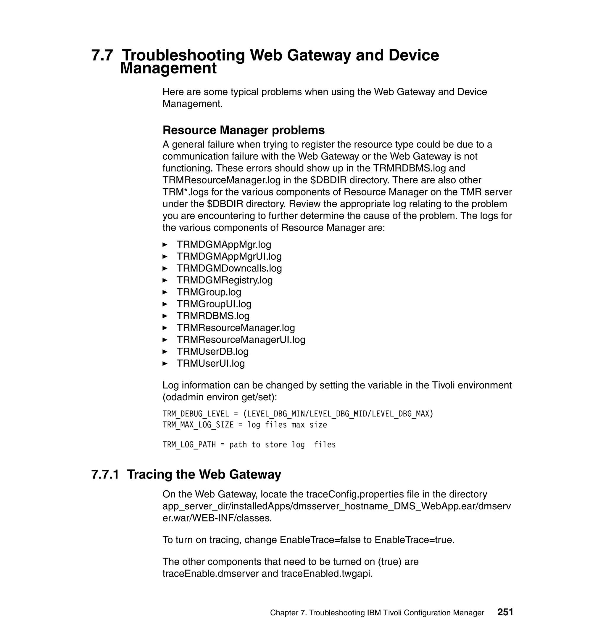 7.7 Troubleshooting Web Gateway and Device
    Management
          Here are some typical problems when using the Web Gateway and Device
          Management.

          Resource Manager problems
          A general failure when trying to register the resource type could be due to a
          communication failure with the Web Gateway or the Web Gateway is not
          functioning. These errors should show up in the TRMRDBMS.log and
          TRMResourceManager.log in the $DBDIR directory. There are also other
          TRM*.logs for the various components of Resource Manager on the TMR server
          under the $DBDIR directory. Review the appropriate log relating to the problem
          you are encountering to further determine the cause of the problem. The logs for
          the various components of Resource Manager are:
             TRMDGMAppMgr.log
             TRMDGMAppMgrUI.log
             TRMDGMDowncalls.log
             TRMDGMRegistry.log
             TRMGroup.log
             TRMGroupUI.log
             TRMRDBMS.log
             TRMResourceManager.log
             TRMResourceManagerUI.log
             TRMUserDB.log
             TRMUserUI.log

          Log information can be changed by setting the variable in the Tivoli environment
          (odadmin environ get/set):
          TRM_DEBUG_LEVEL = (LEVEL_DBG_MIN/LEVEL_DBG_MID/LEVEL_DBG_MAX)
          TRM_MAX_LOG_SIZE = log files max size

          TRM_LOG_PATH = path to store log files


7.7.1 Tracing the Web Gateway
          On the Web Gateway, locate the traceConfig.properties file in the directory
          app_server_dir/installedApps/dmsserver_hostname_DMS_WebApp.ear/dmserv
          er.war/WEB-INF/classes.

          To turn on tracing, change EnableTrace=false to EnableTrace=true.

          The other components that need to be turned on (true) are
          traceEnable.dmserver and traceEnabled.twgapi.


                                  Chapter 7. Troubleshooting IBM Tivoli Configuration Manager   251
 