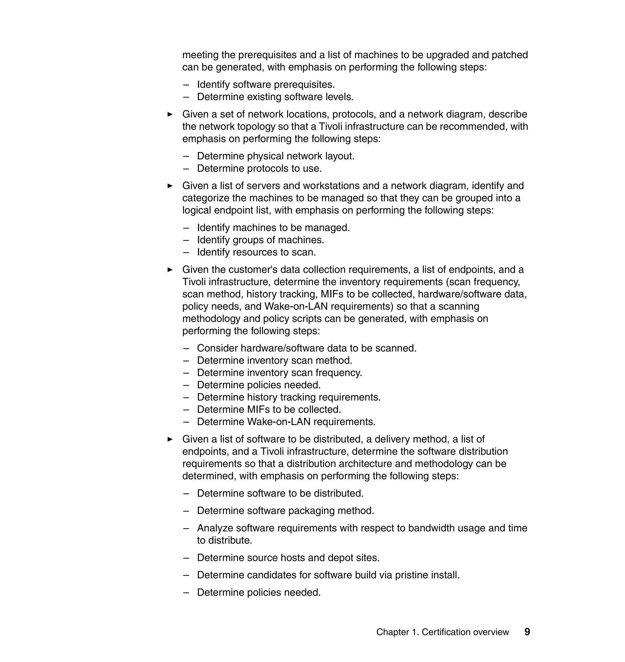 meeting the prerequisites and a list of machines to be upgraded and patched
can be generated, with emphasis on performing the following steps:
– Identify software prerequisites.
– Determine existing software levels.
Given a set of network locations, protocols, and a network diagram, describe
the network topology so that a Tivoli infrastructure can be recommended, with
emphasis on performing the following steps:
– Determine physical network layout.
– Determine protocols to use.
Given a list of servers and workstations and a network diagram, identify and
categorize the machines to be managed so that they can be grouped into a
logical endpoint list, with emphasis on performing the following steps:
– Identify machines to be managed.
– Identify groups of machines.
– Identify resources to scan.
Given the customer's data collection requirements, a list of endpoints, and a
Tivoli infrastructure, determine the inventory requirements (scan frequency,
scan method, history tracking, MIFs to be collected, hardware/software data,
policy needs, and Wake-on-LAN requirements) so that a scanning
methodology and policy scripts can be generated, with emphasis on
performing the following steps:
–   Consider hardware/software data to be scanned.
–   Determine inventory scan method.
–   Determine inventory scan frequency.
–   Determine policies needed.
–   Determine history tracking requirements.
–   Determine MIFs to be collected.
–   Determine Wake-on-LAN requirements.
Given a list of software to be distributed, a delivery method, a list of
endpoints, and a Tivoli infrastructure, determine the software distribution
requirements so that a distribution architecture and methodology can be
determined, with emphasis on performing the following steps:
– Determine software to be distributed.
– Determine software packaging method.
– Analyze software requirements with respect to bandwidth usage and time
  to distribute.
– Determine source hosts and depot sites.
– Determine candidates for software build via pristine install.
– Determine policies needed.


                                            Chapter 1. Certification overview   9
 