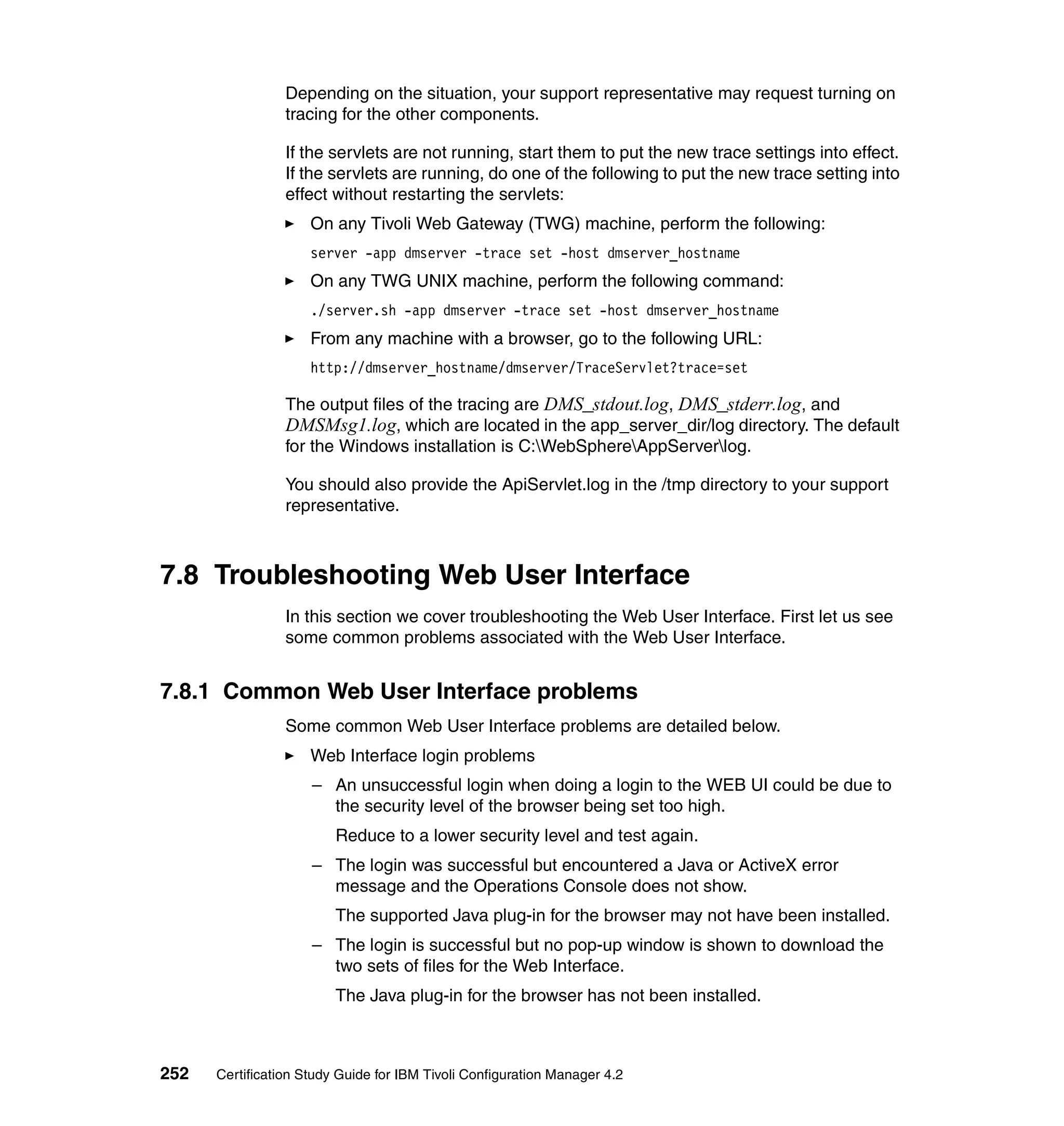 Depending on the situation, your support representative may request turning on
                 tracing for the other components.

                 If the servlets are not running, start them to put the new trace settings into effect.
                 If the servlets are running, do one of the following to put the new trace setting into
                 effect without restarting the servlets:
                     On any Tivoli Web Gateway (TWG) machine, perform the following:
                     server -app dmserver -trace set -host dmserver_hostname
                     On any TWG UNIX machine, perform the following command:
                     ./server.sh -app dmserver -trace set -host dmserver_hostname
                     From any machine with a browser, go to the following URL:
                     http://dmserver_hostname/dmserver/TraceServlet?trace=set

                 The output files of the tracing are DMS_stdout.log, DMS_stderr.log, and
                 DMSMsg1.log, which are located in the app_server_dir/log directory. The default
                 for the Windows installation is C:WebSphereAppServerlog.

                 You should also provide the ApiServlet.log in the /tmp directory to your support
                 representative.



7.8 Troubleshooting Web User Interface
                 In this section we cover troubleshooting the Web User Interface. First let us see
                 some common problems associated with the Web User Interface.


7.8.1 Common Web User Interface problems
                 Some common Web User Interface problems are detailed below.
                     Web Interface login problems
                     – An unsuccessful login when doing a login to the WEB UI could be due to
                       the security level of the browser being set too high.
                         Reduce to a lower security level and test again.
                     – The login was successful but encountered a Java or ActiveX error
                       message and the Operations Console does not show.
                         The supported Java plug-in for the browser may not have been installed.
                     – The login is successful but no pop-up window is shown to download the
                       two sets of files for the Web Interface.
                         The Java plug-in for the browser has not been installed.



252   Certification Study Guide for IBM Tivoli Configuration Manager 4.2
 
