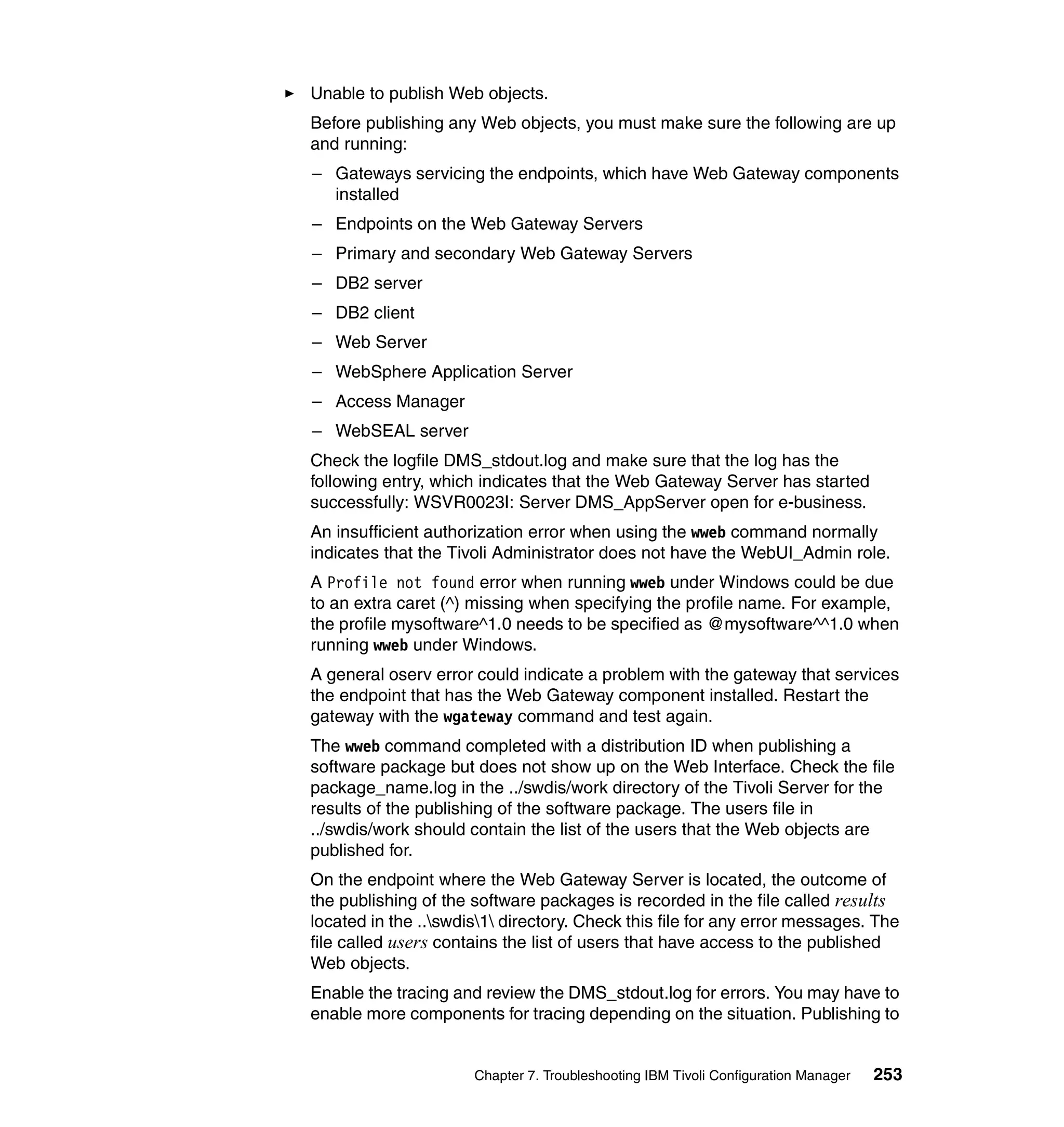 Unable to publish Web objects.
Before publishing any Web objects, you must make sure the following are up
and running:
– Gateways servicing the endpoints, which have Web Gateway components
  installed
– Endpoints on the Web Gateway Servers
– Primary and secondary Web Gateway Servers
– DB2 server
– DB2 client
– Web Server
– WebSphere Application Server
– Access Manager
– WebSEAL server
Check the logfile DMS_stdout.log and make sure that the log has the
following entry, which indicates that the Web Gateway Server has started
successfully: WSVR0023I: Server DMS_AppServer open for e-business.
An insufficient authorization error when using the wweb command normally
indicates that the Tivoli Administrator does not have the WebUI_Admin role.
A Profile not found error when running wweb under Windows could be due
to an extra caret (^) missing when specifying the profile name. For example,
the profile mysoftware^1.0 needs to be specified as @mysoftware^^1.0 when
running wweb under Windows.
A general oserv error could indicate a problem with the gateway that services
the endpoint that has the Web Gateway component installed. Restart the
gateway with the wgateway command and test again.
The wweb command completed with a distribution ID when publishing a
software package but does not show up on the Web Interface. Check the file
package_name.log in the ../swdis/work directory of the Tivoli Server for the
results of the publishing of the software package. The users file in
../swdis/work should contain the list of the users that the Web objects are
published for.
On the endpoint where the Web Gateway Server is located, the outcome of
the publishing of the software packages is recorded in the file called results
located in the ..swdis1 directory. Check this file for any error messages. The
file called users contains the list of users that have access to the published
Web objects.
Enable the tracing and review the DMS_stdout.log for errors. You may have to
enable more components for tracing depending on the situation. Publishing to


                      Chapter 7. Troubleshooting IBM Tivoli Configuration Manager   253
 