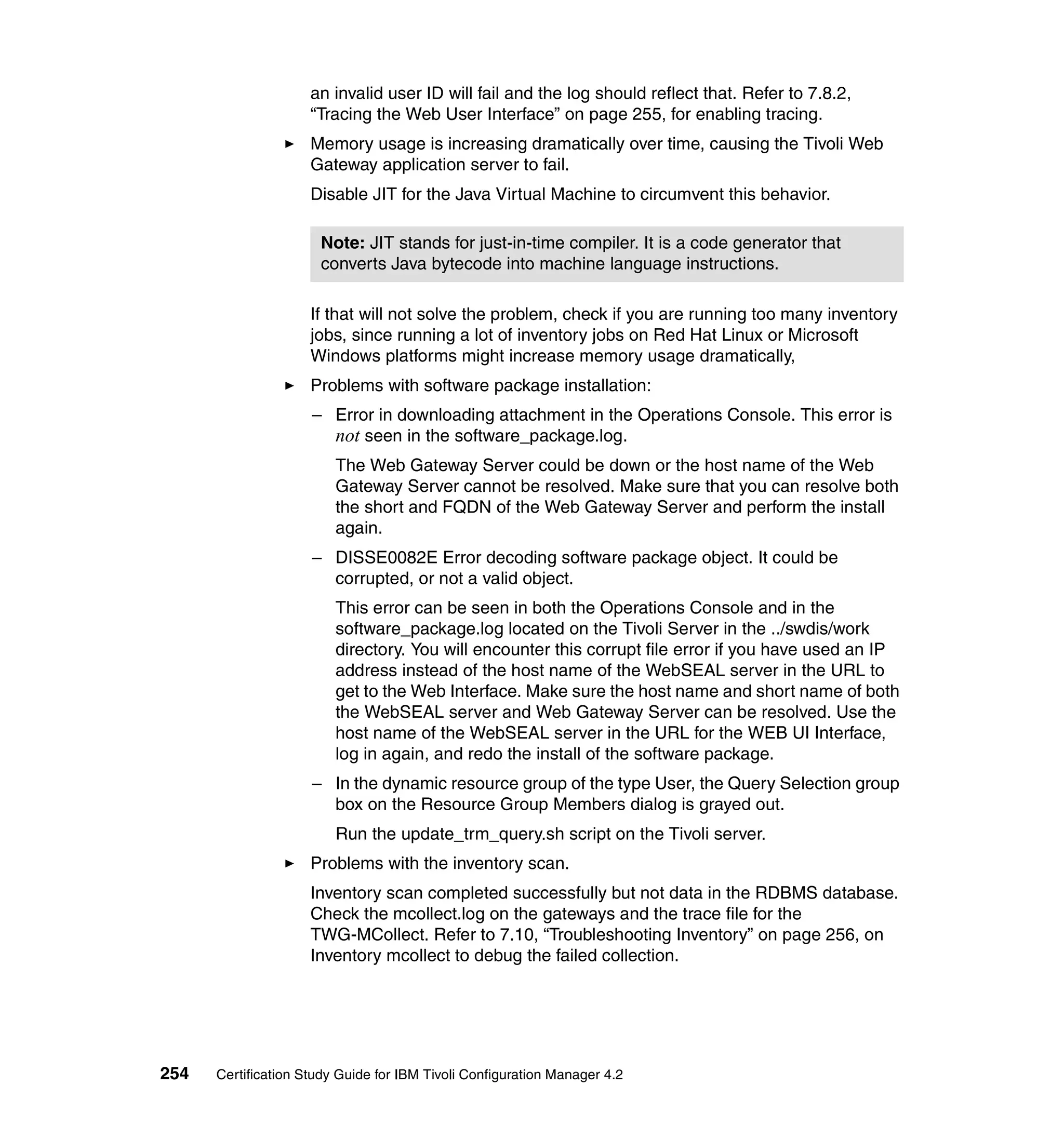 an invalid user ID will fail and the log should reflect that. Refer to 7.8.2,
                     “Tracing the Web User Interface” on page 255, for enabling tracing.
                     Memory usage is increasing dramatically over time, causing the Tivoli Web
                     Gateway application server to fail.
                     Disable JIT for the Java Virtual Machine to circumvent this behavior.

                      Note: JIT stands for just-in-time compiler. It is a code generator that
                      converts Java bytecode into machine language instructions.

                     If that will not solve the problem, check if you are running too many inventory
                     jobs, since running a lot of inventory jobs on Red Hat Linux or Microsoft
                     Windows platforms might increase memory usage dramatically,
                     Problems with software package installation:
                     – Error in downloading attachment in the Operations Console. This error is
                       not seen in the software_package.log.
                         The Web Gateway Server could be down or the host name of the Web
                         Gateway Server cannot be resolved. Make sure that you can resolve both
                         the short and FQDN of the Web Gateway Server and perform the install
                         again.
                     – DISSE0082E Error decoding software package object. It could be
                       corrupted, or not a valid object.
                         This error can be seen in both the Operations Console and in the
                         software_package.log located on the Tivoli Server in the ../swdis/work
                         directory. You will encounter this corrupt file error if you have used an IP
                         address instead of the host name of the WebSEAL server in the URL to
                         get to the Web Interface. Make sure the host name and short name of both
                         the WebSEAL server and Web Gateway Server can be resolved. Use the
                         host name of the WebSEAL server in the URL for the WEB UI Interface,
                         log in again, and redo the install of the software package.
                     – In the dynamic resource group of the type User, the Query Selection group
                       box on the Resource Group Members dialog is grayed out.
                         Run the update_trm_query.sh script on the Tivoli server.
                     Problems with the inventory scan.
                     Inventory scan completed successfully but not data in the RDBMS database.
                     Check the mcollect.log on the gateways and the trace file for the
                     TWG-MCollect. Refer to 7.10, “Troubleshooting Inventory” on page 256, on
                     Inventory mcollect to debug the failed collection.




254   Certification Study Guide for IBM Tivoli Configuration Manager 4.2
 