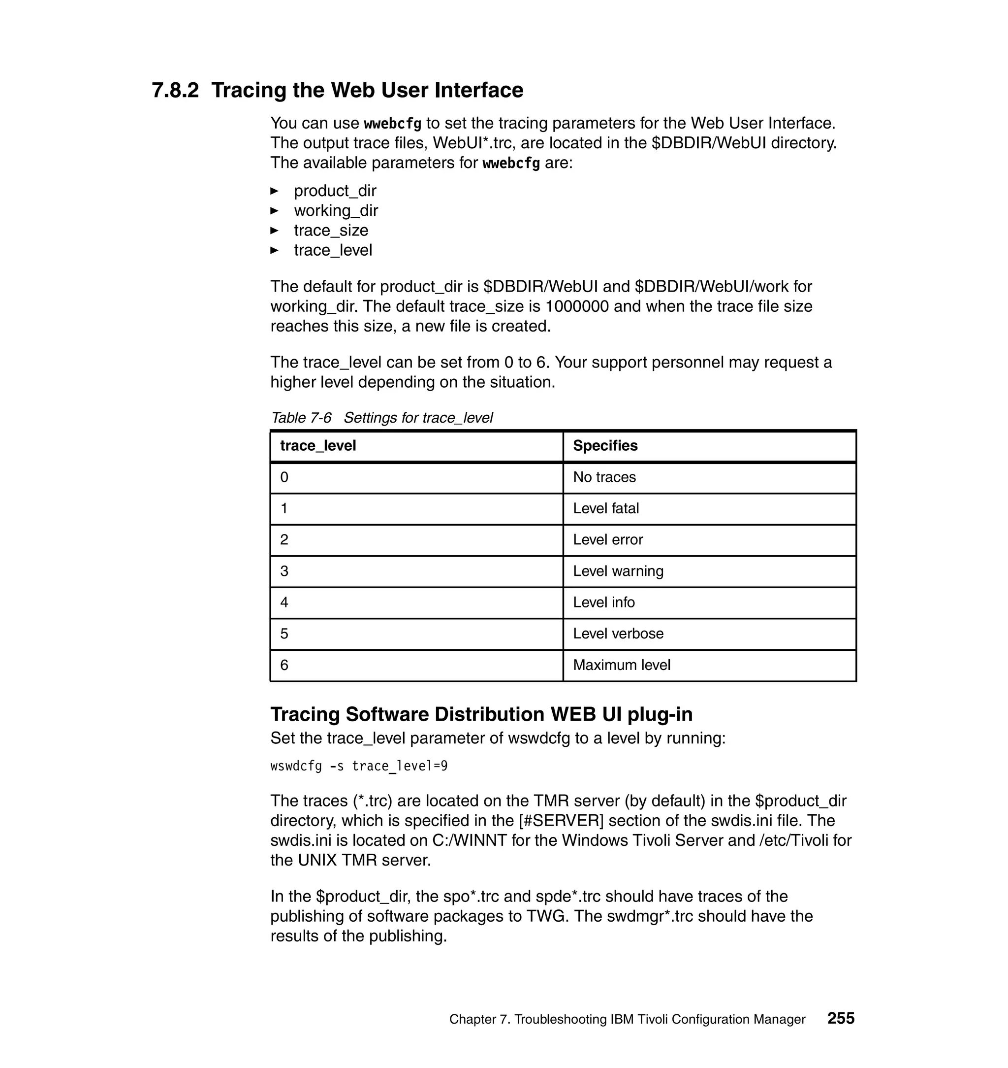 7.8.2 Tracing the Web User Interface
           You can use wwebcfg to set the tracing parameters for the Web User Interface.
           The output trace files, WebUI*.trc, are located in the $DBDIR/WebUI directory.
           The available parameters for wwebcfg are:
                product_dir
                working_dir
                trace_size
                trace_level

           The default for product_dir is $DBDIR/WebUI and $DBDIR/WebUI/work for
           working_dir. The default trace_size is 1000000 and when the trace file size
           reaches this size, a new file is created.

           The trace_level can be set from 0 to 6. Your support personnel may request a
           higher level depending on the situation.

           Table 7-6 Settings for trace_level
            trace_level                                   Specifies

            0                                             No traces

            1                                             Level fatal

            2                                             Level error

            3                                             Level warning

            4                                             Level info

            5                                             Level verbose

            6                                             Maximum level


           Tracing Software Distribution WEB UI plug-in
           Set the trace_level parameter of wswdcfg to a level by running:
           wswdcfg -s trace_level=9

           The traces (*.trc) are located on the TMR server (by default) in the $product_dir
           directory, which is specified in the [#SERVER] section of the swdis.ini file. The
           swdis.ini is located on C:/WINNT for the Windows Tivoli Server and /etc/Tivoli for
           the UNIX TMR server.

           In the $product_dir, the spo*.trc and spde*.trc should have traces of the
           publishing of software packages to TWG. The swdmgr*.trc should have the
           results of the publishing.




                                      Chapter 7. Troubleshooting IBM Tivoli Configuration Manager   255
 