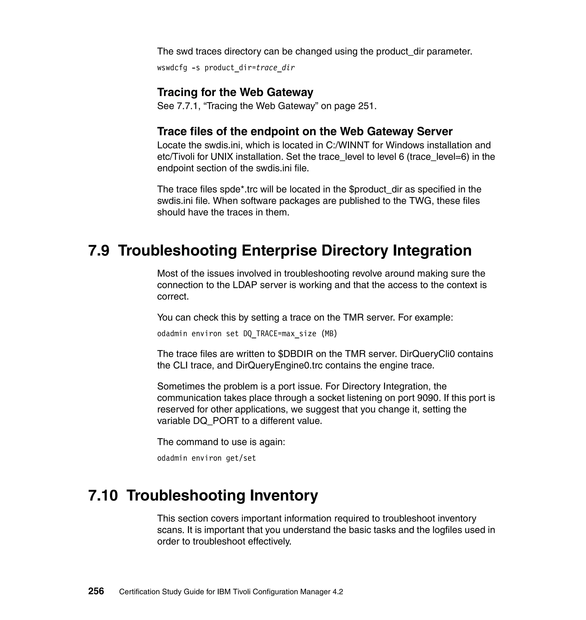 The swd traces directory can be changed using the product_dir parameter.
                 wswdcfg -s product_dir=trace_dir


                 Tracing for the Web Gateway
                 See 7.7.1, “Tracing the Web Gateway” on page 251.

                 Trace files of the endpoint on the Web Gateway Server
                 Locate the swdis.ini, which is located in C:/WINNT for Windows installation and
                 etc/Tivoli for UNIX installation. Set the trace_level to level 6 (trace_level=6) in the
                 endpoint section of the swdis.ini file.

                 The trace files spde*.trc will be located in the $product_dir as specified in the
                 swdis.ini file. When software packages are published to the TWG, these files
                 should have the traces in them.



7.9 Troubleshooting Enterprise Directory Integration
                 Most of the issues involved in troubleshooting revolve around making sure the
                 connection to the LDAP server is working and that the access to the context is
                 correct.

                 You can check this by setting a trace on the TMR server. For example:
                 odadmin environ set DQ_TRACE=max_size (MB)

                 The trace files are written to $DBDIR on the TMR server. DirQueryCli0 contains
                 the CLI trace, and DirQueryEngine0.trc contains the engine trace.

                 Sometimes the problem is a port issue. For Directory Integration, the
                 communication takes place through a socket listening on port 9090. If this port is
                 reserved for other applications, we suggest that you change it, setting the
                 variable DQ_PORT to a different value.

                 The command to use is again:
                 odadmin environ get/set



7.10 Troubleshooting Inventory
                 This section covers important information required to troubleshoot inventory
                 scans. It is important that you understand the basic tasks and the logfiles used in
                 order to troubleshoot effectively.




256   Certification Study Guide for IBM Tivoli Configuration Manager 4.2
 
