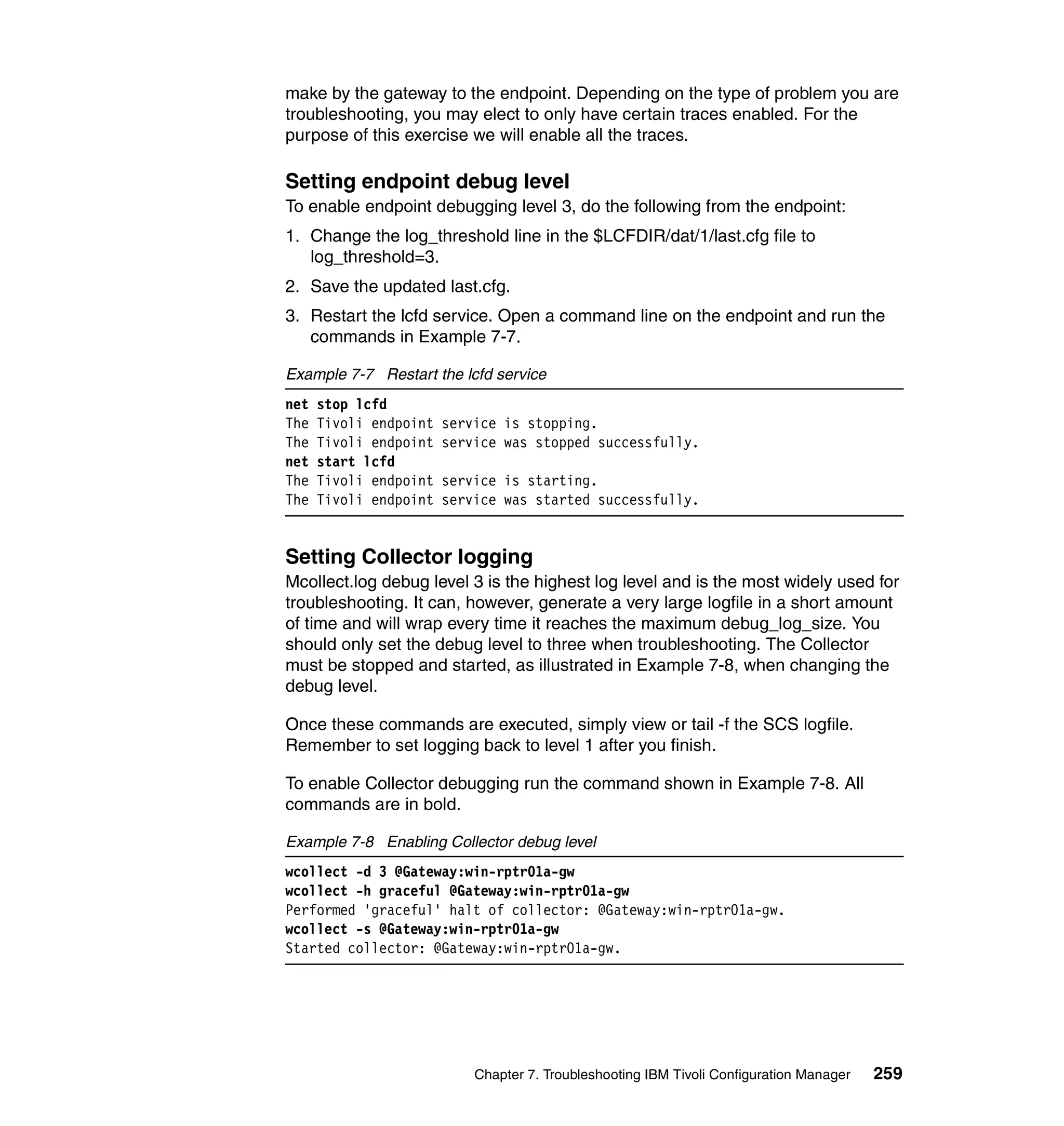 make by the gateway to the endpoint. Depending on the type of problem you are
troubleshooting, you may elect to only have certain traces enabled. For the
purpose of this exercise we will enable all the traces.

Setting endpoint debug level
To enable endpoint debugging level 3, do the following from the endpoint:
1. Change the log_threshold line in the $LCFDIR/dat/1/last.cfg file to
   log_threshold=3.
2. Save the updated last.cfg.
3. Restart the lcfd service. Open a command line on the endpoint and run the
   commands in Example 7-7.

Example 7-7 Restart the lcfd service
net   stop lcfd
The   Tivoli endpoint   service is stopping.
The   Tivoli endpoint   service was stopped successfully.
net   start lcfd
The   Tivoli endpoint   service is starting.
The   Tivoli endpoint   service was started successfully.


Setting Collector logging
Mcollect.log debug level 3 is the highest log level and is the most widely used for
troubleshooting. It can, however, generate a very large logfile in a short amount
of time and will wrap every time it reaches the maximum debug_log_size. You
should only set the debug level to three when troubleshooting. The Collector
must be stopped and started, as illustrated in Example 7-8, when changing the
debug level.

Once these commands are executed, simply view or tail -f the SCS logfile.
Remember to set logging back to level 1 after you finish.

To enable Collector debugging run the command shown in Example 7-8. All
commands are in bold.

Example 7-8 Enabling Collector debug level
wcollect -d 3 @Gateway:win-rptr01a-gw
wcollect -h graceful @Gateway:win-rptr01a-gw
Performed 'graceful' halt of collector: @Gateway:win-rptr01a-gw.
wcollect -s @Gateway:win-rptr01a-gw
Started collector: @Gateway:win-rptr01a-gw.




                            Chapter 7. Troubleshooting IBM Tivoli Configuration Manager   259
 