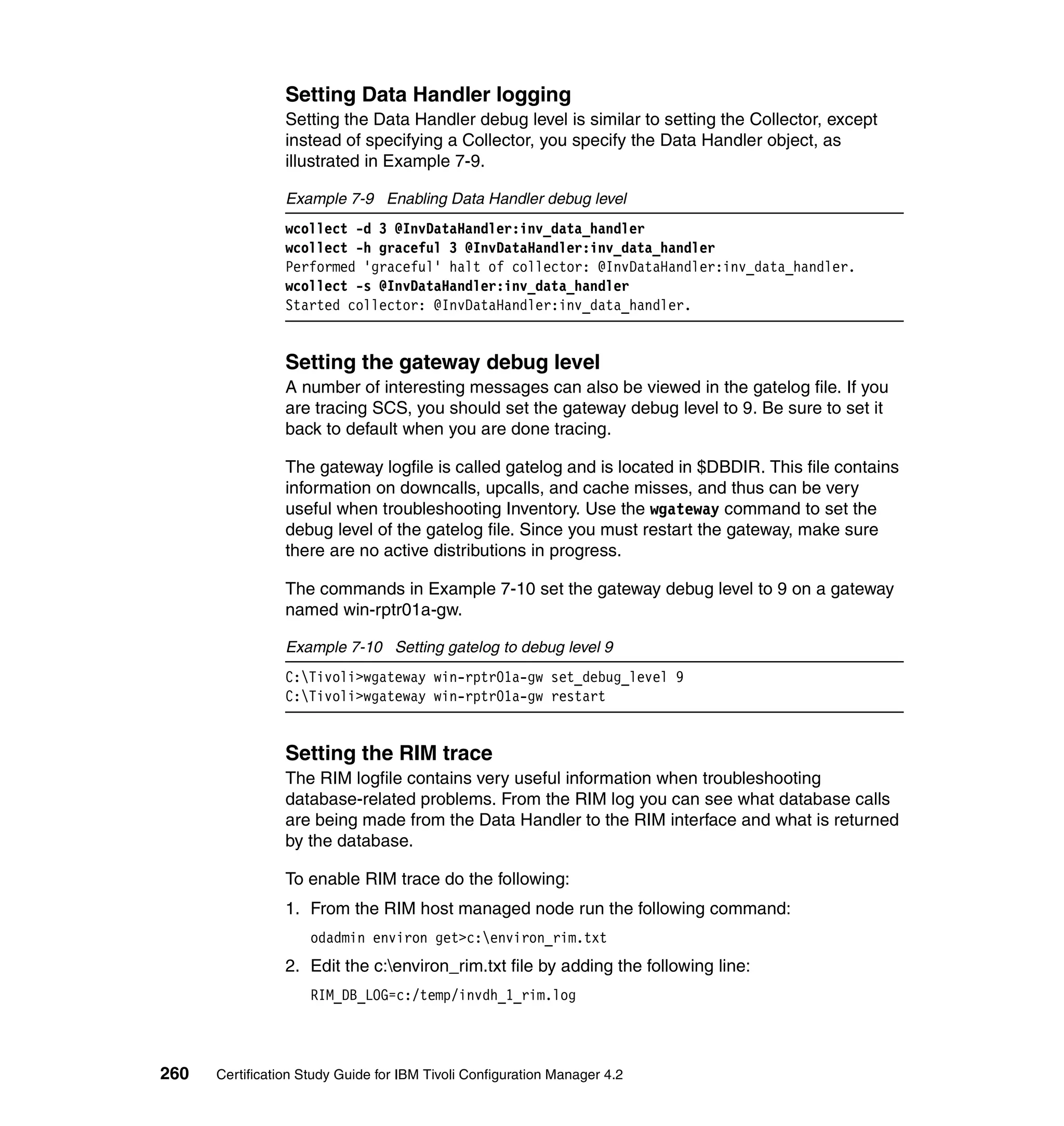 Setting Data Handler logging
                 Setting the Data Handler debug level is similar to setting the Collector, except
                 instead of specifying a Collector, you specify the Data Handler object, as
                 illustrated in Example 7-9.

                 Example 7-9 Enabling Data Handler debug level
                 wcollect -d 3 @InvDataHandler:inv_data_handler
                 wcollect -h graceful 3 @InvDataHandler:inv_data_handler
                 Performed 'graceful' halt of collector: @InvDataHandler:inv_data_handler.
                 wcollect -s @InvDataHandler:inv_data_handler
                 Started collector: @InvDataHandler:inv_data_handler.


                 Setting the gateway debug level
                 A number of interesting messages can also be viewed in the gatelog file. If you
                 are tracing SCS, you should set the gateway debug level to 9. Be sure to set it
                 back to default when you are done tracing.

                 The gateway logfile is called gatelog and is located in $DBDIR. This file contains
                 information on downcalls, upcalls, and cache misses, and thus can be very
                 useful when troubleshooting Inventory. Use the wgateway command to set the
                 debug level of the gatelog file. Since you must restart the gateway, make sure
                 there are no active distributions in progress.

                 The commands in Example 7-10 set the gateway debug level to 9 on a gateway
                 named win-rptr01a-gw.

                 Example 7-10 Setting gatelog to debug level 9
                 C:Tivoli>wgateway win-rptr01a-gw set_debug_level 9
                 C:Tivoli>wgateway win-rptr01a-gw restart


                 Setting the RIM trace
                 The RIM logfile contains very useful information when troubleshooting
                 database-related problems. From the RIM log you can see what database calls
                 are being made from the Data Handler to the RIM interface and what is returned
                 by the database.

                 To enable RIM trace do the following:
                 1. From the RIM host managed node run the following command:
                     odadmin environ get>c:environ_rim.txt
                 2. Edit the c:environ_rim.txt file by adding the following line:
                     RIM_DB_LOG=c:/temp/invdh_1_rim.log




260   Certification Study Guide for IBM Tivoli Configuration Manager 4.2
 