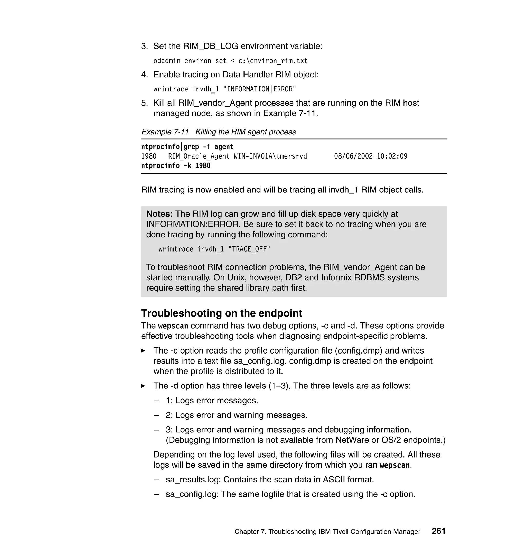 3. Set the RIM_DB_LOG environment variable:
   odadmin environ set < c:environ_rim.txt
4. Enable tracing on Data Handler RIM object:
   wrimtrace invdh_1 "INFORMATION|ERROR"
5. Kill all RIM_vendor_Agent processes that are running on the RIM host
   managed node, as shown in Example 7-11.

Example 7-11 Killing the RIM agent process
ntprocinfo|grep -i agent
1980 RIM_Oracle_Agent WIN-INV01Atmersrvd               08/06/2002 10:02:09
ntprocinfo -k 1980


RIM tracing is now enabled and will be tracing all invdh_1 RIM object calls.

 Notes: The RIM log can grow and fill up disk space very quickly at
 INFORMATION:ERROR. Be sure to set it back to no tracing when you are
 done tracing by running the following command:
    wrimtrace invdh_1 "TRACE_OFF"

 To troubleshoot RIM connection problems, the RIM_vendor_Agent can be
 started manually. On Unix, however, DB2 and Informix RDBMS systems
 require setting the shared library path first.


Troubleshooting on the endpoint
The wepscan command has two debug options, -c and -d. These options provide
effective troubleshooting tools when diagnosing endpoint-specific problems.
   The -c option reads the profile configuration file (config.dmp) and writes
   results into a text file sa_config.log. config.dmp is created on the endpoint
   when the profile is distributed to it.
   The -d option has three levels (1–3). The three levels are as follows:
   – 1: Logs error messages.
   – 2: Logs error and warning messages.
   – 3: Logs error and warning messages and debugging information.
     (Debugging information is not available from NetWare or OS/2 endpoints.)
   Depending on the log level used, the following files will be created. All these
   logs will be saved in the same directory from which you ran wepscan.
   – sa_results.log: Contains the scan data in ASCII format.
   – sa_config.log: The same logfile that is created using the -c option.



                         Chapter 7. Troubleshooting IBM Tivoli Configuration Manager   261
 