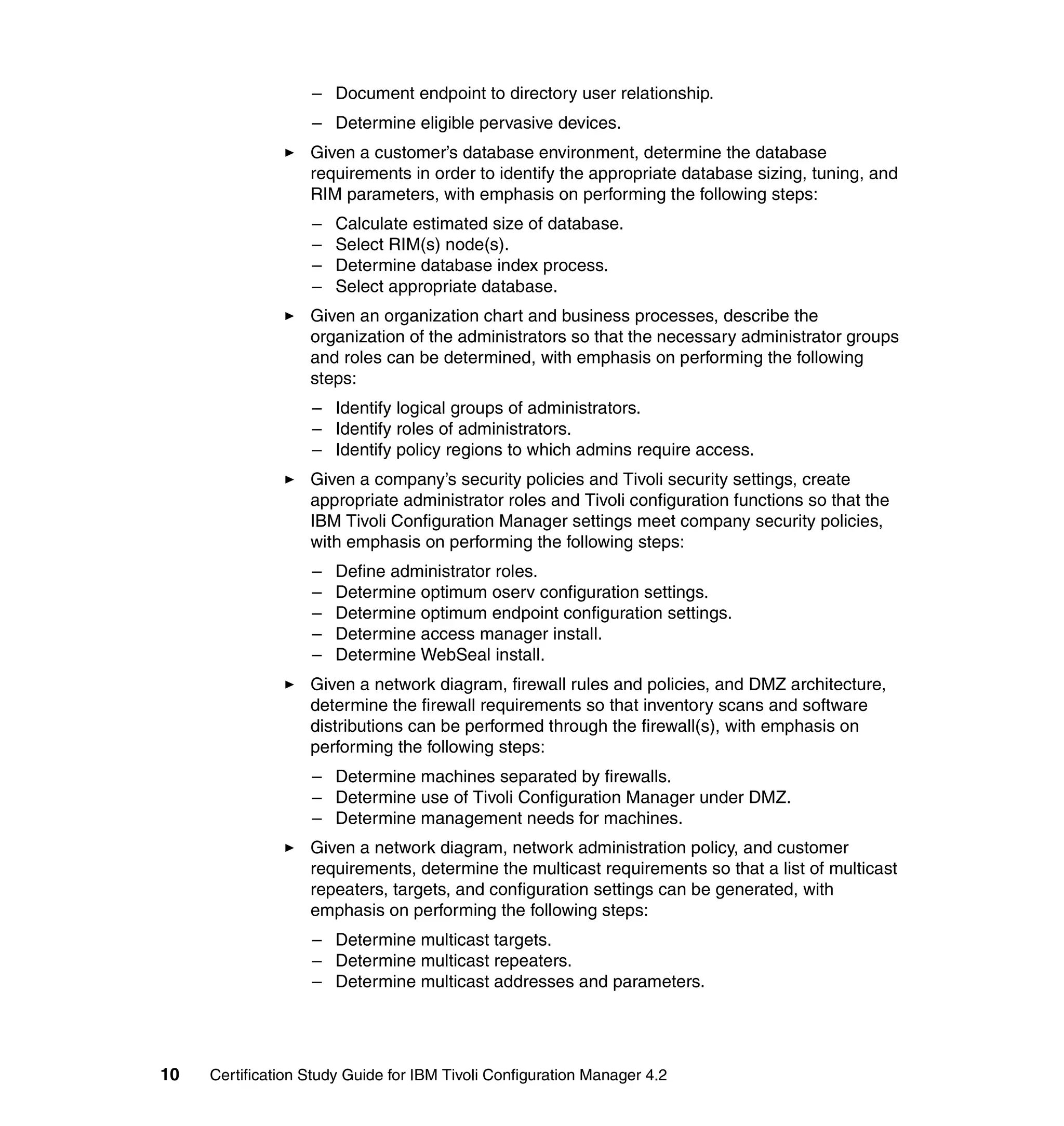 – Document endpoint to directory user relationship.
                   – Determine eligible pervasive devices.
                   Given a customer’s database environment, determine the database
                   requirements in order to identify the appropriate database sizing, tuning, and
                   RIM parameters, with emphasis on performing the following steps:
                   –   Calculate estimated size of database.
                   –   Select RIM(s) node(s).
                   –   Determine database index process.
                   –   Select appropriate database.
                   Given an organization chart and business processes, describe the
                   organization of the administrators so that the necessary administrator groups
                   and roles can be determined, with emphasis on performing the following
                   steps:
                   – Identify logical groups of administrators.
                   – Identify roles of administrators.
                   – Identify policy regions to which admins require access.
                   Given a company’s security policies and Tivoli security settings, create
                   appropriate administrator roles and Tivoli configuration functions so that the
                   IBM Tivoli Configuration Manager settings meet company security policies,
                   with emphasis on performing the following steps:
                   –   Define administrator roles.
                   –   Determine optimum oserv configuration settings.
                   –   Determine optimum endpoint configuration settings.
                   –   Determine access manager install.
                   –   Determine WebSeal install.
                   Given a network diagram, firewall rules and policies, and DMZ architecture,
                   determine the firewall requirements so that inventory scans and software
                   distributions can be performed through the firewall(s), with emphasis on
                   performing the following steps:
                   – Determine machines separated by firewalls.
                   – Determine use of Tivoli Configuration Manager under DMZ.
                   – Determine management needs for machines.
                   Given a network diagram, network administration policy, and customer
                   requirements, determine the multicast requirements so that a list of multicast
                   repeaters, targets, and configuration settings can be generated, with
                   emphasis on performing the following steps:
                   – Determine multicast targets.
                   – Determine multicast repeaters.
                   – Determine multicast addresses and parameters.




10   Certification Study Guide for IBM Tivoli Configuration Manager 4.2
 