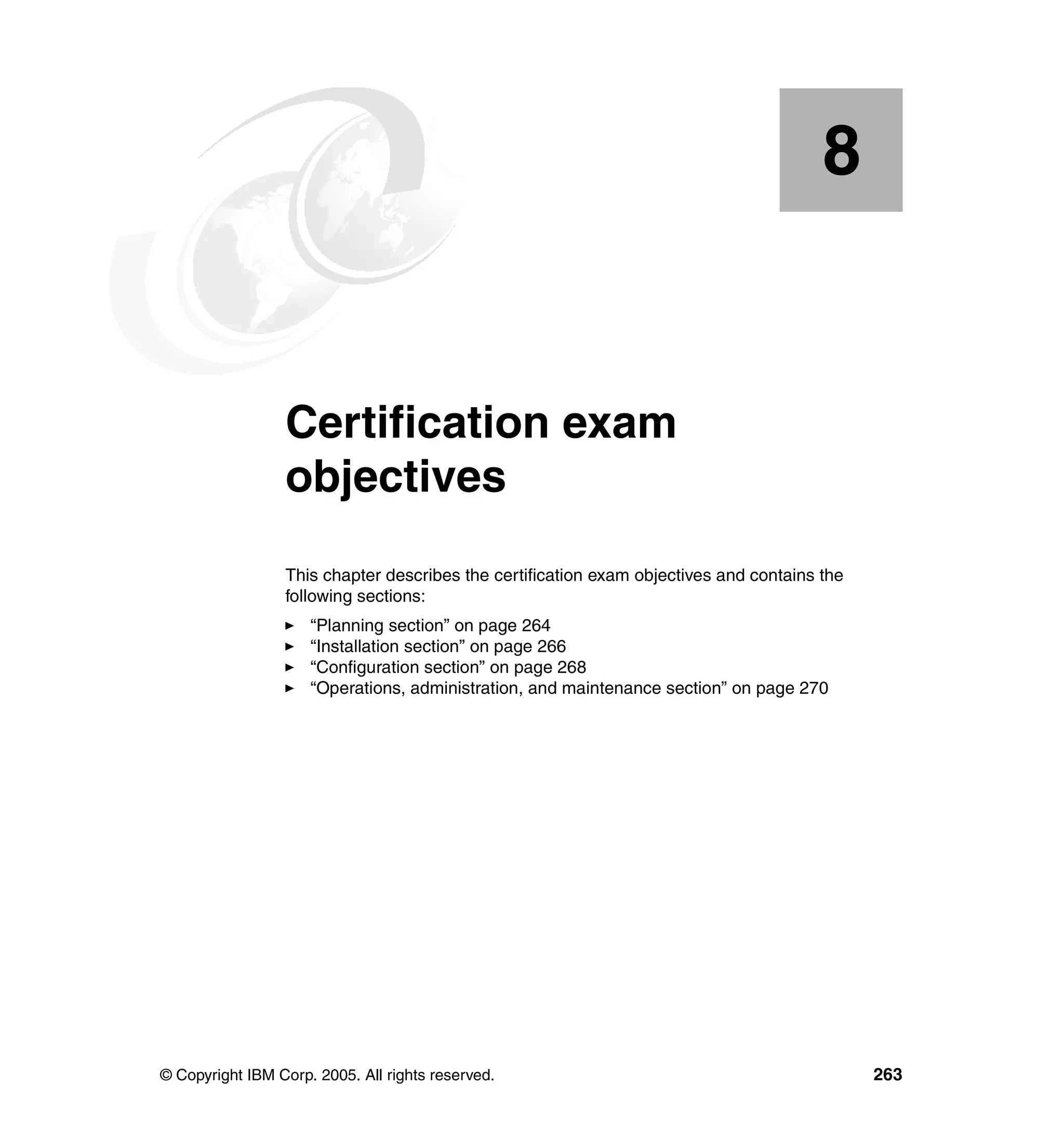 8


    Chapter 8.   Certification exam
                 objectives
                 This chapter describes the certification exam objectives and contains the
                 following sections:
                     “Planning section” on page 264
                     “Installation section” on page 266
                     “Configuration section” on page 268
                     “Operations, administration, and maintenance section” on page 270




© Copyright IBM Corp. 2005. All rights reserved.                                             263
 