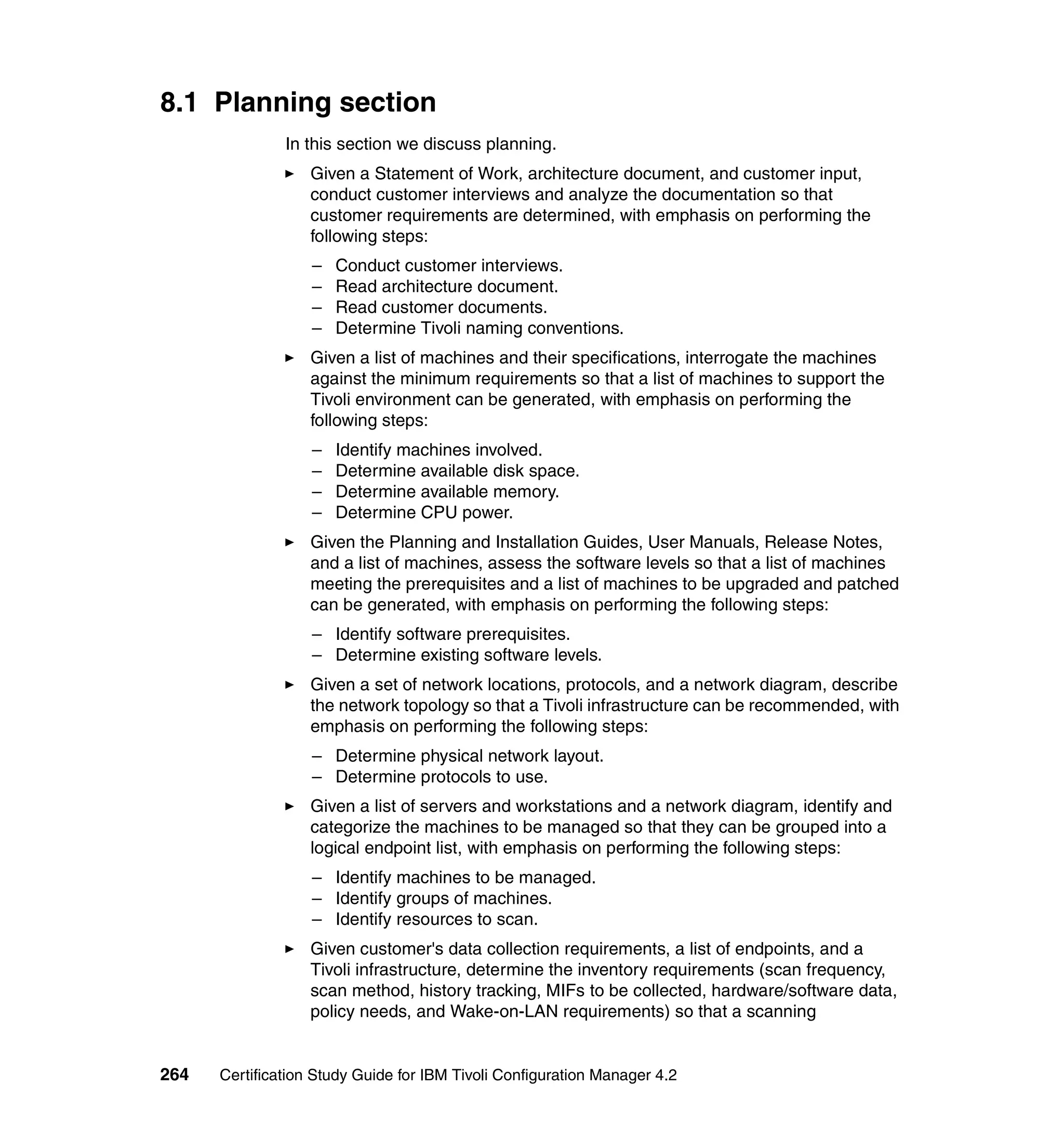 8.1 Planning section
               In this section we discuss planning.
                   Given a Statement of Work, architecture document, and customer input,
                   conduct customer interviews and analyze the documentation so that
                   customer requirements are determined, with emphasis on performing the
                   following steps:
                   –   Conduct customer interviews.
                   –   Read architecture document.
                   –   Read customer documents.
                   –   Determine Tivoli naming conventions.
                   Given a list of machines and their specifications, interrogate the machines
                   against the minimum requirements so that a list of machines to support the
                   Tivoli environment can be generated, with emphasis on performing the
                   following steps:
                   –   Identify machines involved.
                   –   Determine available disk space.
                   –   Determine available memory.
                   –   Determine CPU power.
                   Given the Planning and Installation Guides, User Manuals, Release Notes,
                   and a list of machines, assess the software levels so that a list of machines
                   meeting the prerequisites and a list of machines to be upgraded and patched
                   can be generated, with emphasis on performing the following steps:
                   – Identify software prerequisites.
                   – Determine existing software levels.
                   Given a set of network locations, protocols, and a network diagram, describe
                   the network topology so that a Tivoli infrastructure can be recommended, with
                   emphasis on performing the following steps:
                   – Determine physical network layout.
                   – Determine protocols to use.
                   Given a list of servers and workstations and a network diagram, identify and
                   categorize the machines to be managed so that they can be grouped into a
                   logical endpoint list, with emphasis on performing the following steps:
                   – Identify machines to be managed.
                   – Identify groups of machines.
                   – Identify resources to scan.
                   Given customer's data collection requirements, a list of endpoints, and a
                   Tivoli infrastructure, determine the inventory requirements (scan frequency,
                   scan method, history tracking, MIFs to be collected, hardware/software data,
                   policy needs, and Wake-on-LAN requirements) so that a scanning


264   Certification Study Guide for IBM Tivoli Configuration Manager 4.2
 