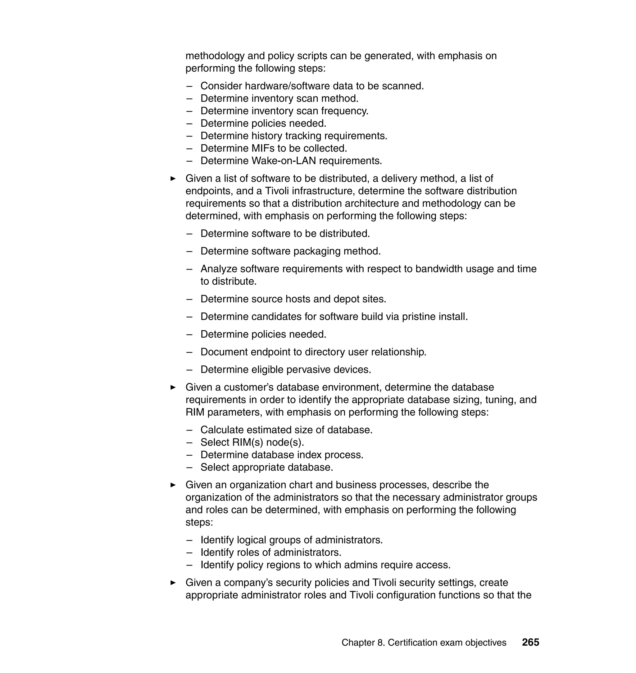 methodology and policy scripts can be generated, with emphasis on
performing the following steps:
–   Consider hardware/software data to be scanned.
–   Determine inventory scan method.
–   Determine inventory scan frequency.
–   Determine policies needed.
–   Determine history tracking requirements.
–   Determine MIFs to be collected.
–   Determine Wake-on-LAN requirements.
Given a list of software to be distributed, a delivery method, a list of
endpoints, and a Tivoli infrastructure, determine the software distribution
requirements so that a distribution architecture and methodology can be
determined, with emphasis on performing the following steps:
– Determine software to be distributed.
– Determine software packaging method.
– Analyze software requirements with respect to bandwidth usage and time
  to distribute.
– Determine source hosts and depot sites.
– Determine candidates for software build via pristine install.
– Determine policies needed.
– Document endpoint to directory user relationship.
– Determine eligible pervasive devices.
Given a customer’s database environment, determine the database
requirements in order to identify the appropriate database sizing, tuning, and
RIM parameters, with emphasis on performing the following steps:
–   Calculate estimated size of database.
–   Select RIM(s) node(s).
–   Determine database index process.
–   Select appropriate database.
Given an organization chart and business processes, describe the
organization of the administrators so that the necessary administrator groups
and roles can be determined, with emphasis on performing the following
steps:
– Identify logical groups of administrators.
– Identify roles of administrators.
– Identify policy regions to which admins require access.
Given a company’s security policies and Tivoli security settings, create
appropriate administrator roles and Tivoli configuration functions so that the



                                   Chapter 8. Certification exam objectives   265
 