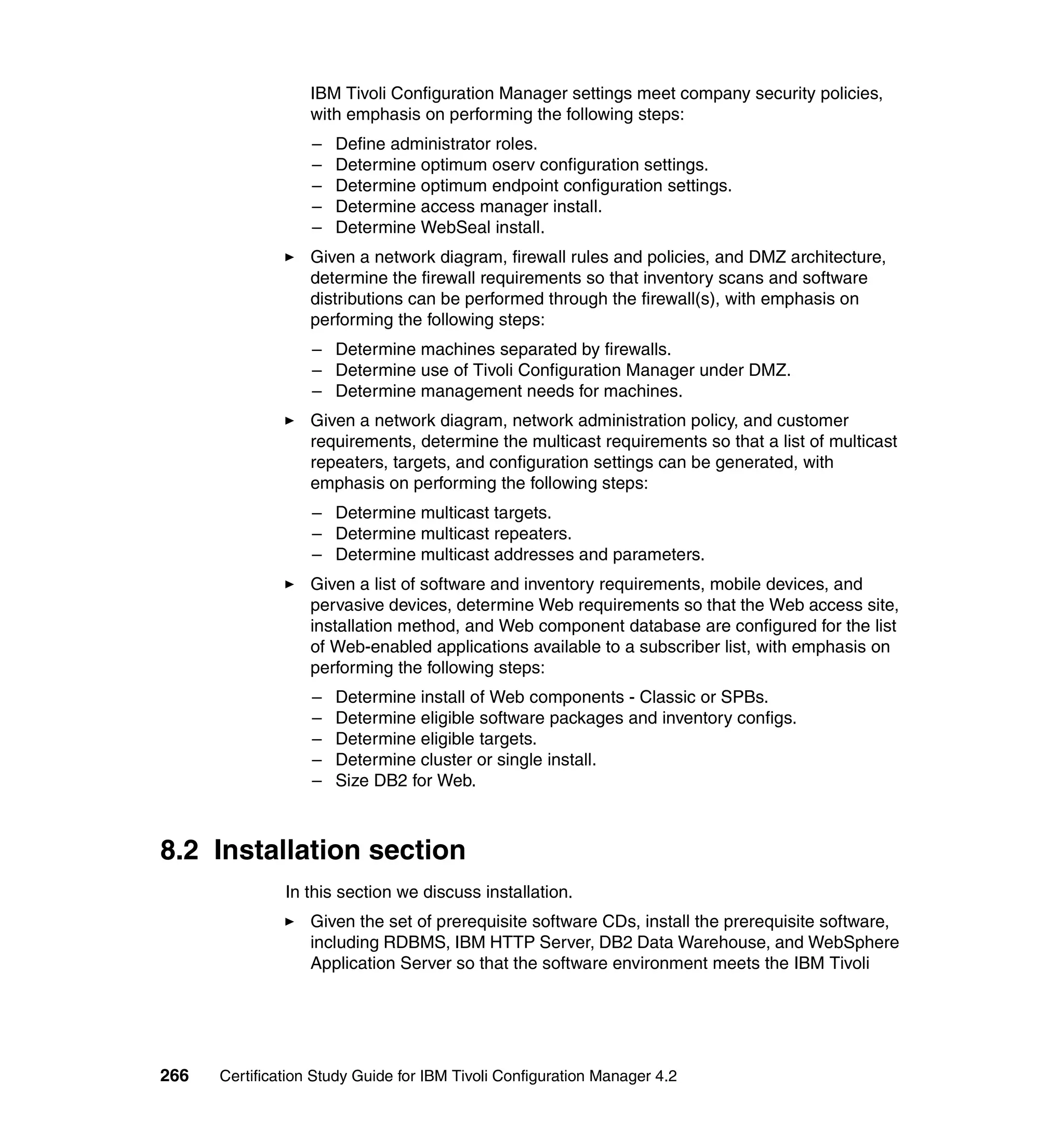 IBM Tivoli Configuration Manager settings meet company security policies,
                   with emphasis on performing the following steps:
                   –   Define administrator roles.
                   –   Determine optimum oserv configuration settings.
                   –   Determine optimum endpoint configuration settings.
                   –   Determine access manager install.
                   –   Determine WebSeal install.
                   Given a network diagram, firewall rules and policies, and DMZ architecture,
                   determine the firewall requirements so that inventory scans and software
                   distributions can be performed through the firewall(s), with emphasis on
                   performing the following steps:
                   – Determine machines separated by firewalls.
                   – Determine use of Tivoli Configuration Manager under DMZ.
                   – Determine management needs for machines.
                   Given a network diagram, network administration policy, and customer
                   requirements, determine the multicast requirements so that a list of multicast
                   repeaters, targets, and configuration settings can be generated, with
                   emphasis on performing the following steps:
                   – Determine multicast targets.
                   – Determine multicast repeaters.
                   – Determine multicast addresses and parameters.
                   Given a list of software and inventory requirements, mobile devices, and
                   pervasive devices, determine Web requirements so that the Web access site,
                   installation method, and Web component database are configured for the list
                   of Web-enabled applications available to a subscriber list, with emphasis on
                   performing the following steps:
                   –   Determine install of Web components - Classic or SPBs.
                   –   Determine eligible software packages and inventory configs.
                   –   Determine eligible targets.
                   –   Determine cluster or single install.
                   –   Size DB2 for Web.



8.2 Installation section
               In this section we discuss installation.
                   Given the set of prerequisite software CDs, install the prerequisite software,
                   including RDBMS, IBM HTTP Server, DB2 Data Warehouse, and WebSphere
                   Application Server so that the software environment meets the IBM Tivoli




266   Certification Study Guide for IBM Tivoli Configuration Manager 4.2
 