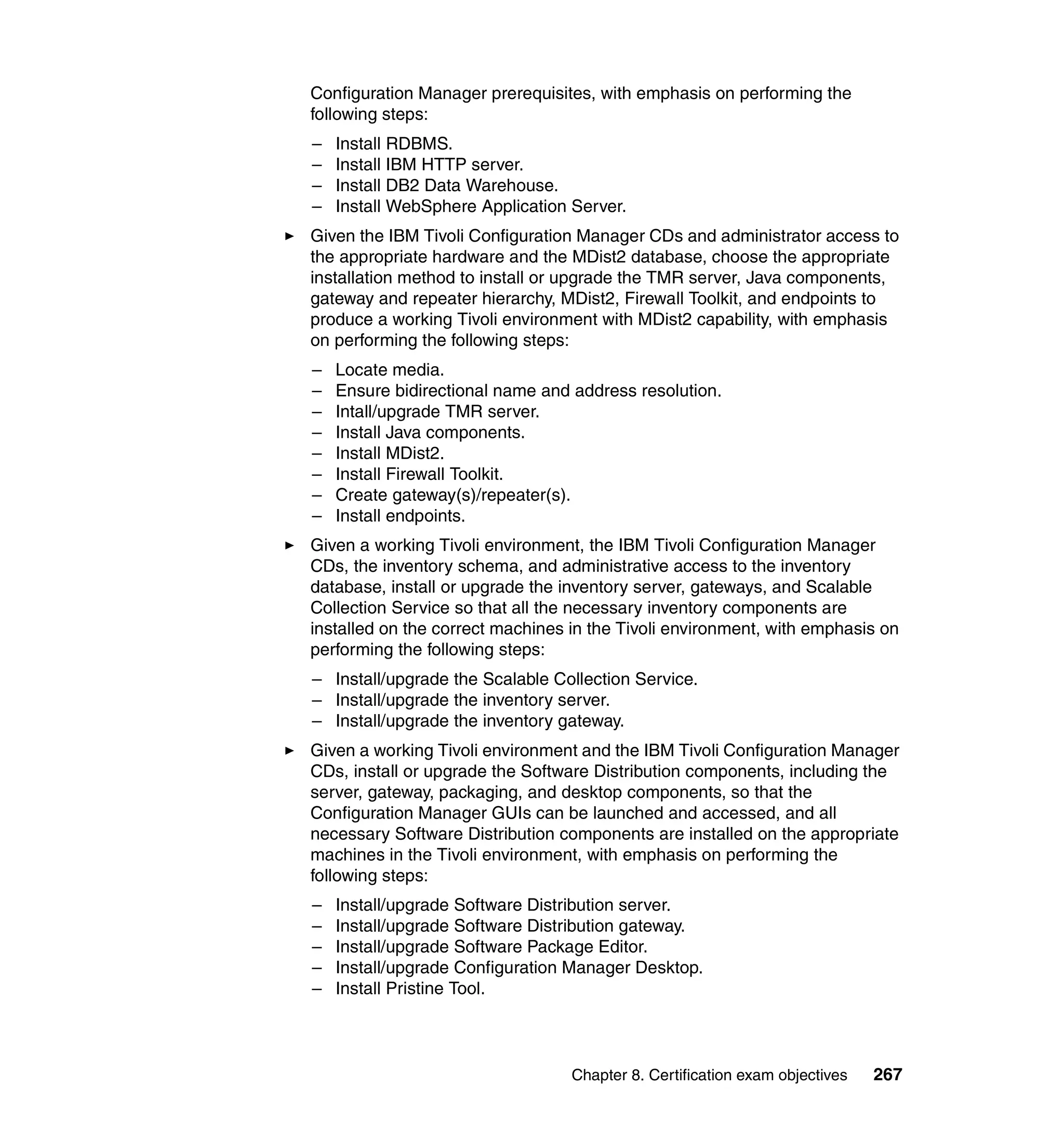Configuration Manager prerequisites, with emphasis on performing the
following steps:
–   Install RDBMS.
–   Install IBM HTTP server.
–   Install DB2 Data Warehouse.
–   Install WebSphere Application Server.
Given the IBM Tivoli Configuration Manager CDs and administrator access to
the appropriate hardware and the MDist2 database, choose the appropriate
installation method to install or upgrade the TMR server, Java components,
gateway and repeater hierarchy, MDist2, Firewall Toolkit, and endpoints to
produce a working Tivoli environment with MDist2 capability, with emphasis
on performing the following steps:
–   Locate media.
–   Ensure bidirectional name and address resolution.
–   Intall/upgrade TMR server.
–   Install Java components.
–   Install MDist2.
–   Install Firewall Toolkit.
–   Create gateway(s)/repeater(s).
–   Install endpoints.
Given a working Tivoli environment, the IBM Tivoli Configuration Manager
CDs, the inventory schema, and administrative access to the inventory
database, install or upgrade the inventory server, gateways, and Scalable
Collection Service so that all the necessary inventory components are
installed on the correct machines in the Tivoli environment, with emphasis on
performing the following steps:
– Install/upgrade the Scalable Collection Service.
– Install/upgrade the inventory server.
– Install/upgrade the inventory gateway.
Given a working Tivoli environment and the IBM Tivoli Configuration Manager
CDs, install or upgrade the Software Distribution components, including the
server, gateway, packaging, and desktop components, so that the
Configuration Manager GUIs can be launched and accessed, and all
necessary Software Distribution components are installed on the appropriate
machines in the Tivoli environment, with emphasis on performing the
following steps:
–   Install/upgrade Software Distribution server.
–   Install/upgrade Software Distribution gateway.
–   Install/upgrade Software Package Editor.
–   Install/upgrade Configuration Manager Desktop.
–   Install Pristine Tool.



                                  Chapter 8. Certification exam objectives   267
 