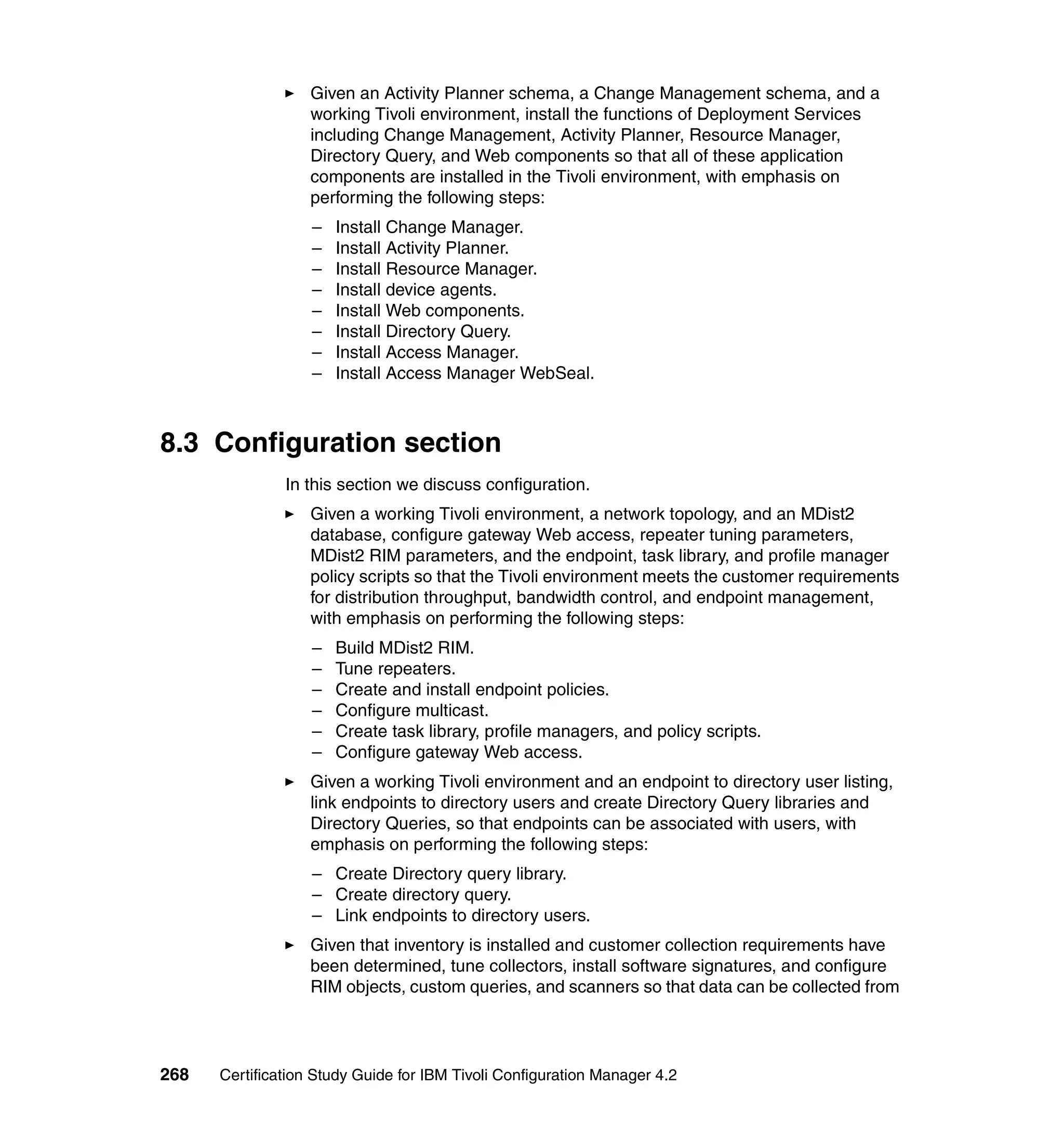 Given an Activity Planner schema, a Change Management schema, and a
                   working Tivoli environment, install the functions of Deployment Services
                   including Change Management, Activity Planner, Resource Manager,
                   Directory Query, and Web components so that all of these application
                   components are installed in the Tivoli environment, with emphasis on
                   performing the following steps:
                   –   Install Change Manager.
                   –   Install Activity Planner.
                   –   Install Resource Manager.
                   –   Install device agents.
                   –   Install Web components.
                   –   Install Directory Query.
                   –   Install Access Manager.
                   –   Install Access Manager WebSeal.



8.3 Configuration section
               In this section we discuss configuration.
                   Given a working Tivoli environment, a network topology, and an MDist2
                   database, configure gateway Web access, repeater tuning parameters,
                   MDist2 RIM parameters, and the endpoint, task library, and profile manager
                   policy scripts so that the Tivoli environment meets the customer requirements
                   for distribution throughput, bandwidth control, and endpoint management,
                   with emphasis on performing the following steps:
                   –   Build MDist2 RIM.
                   –   Tune repeaters.
                   –   Create and install endpoint policies.
                   –   Configure multicast.
                   –   Create task library, profile managers, and policy scripts.
                   –   Configure gateway Web access.
                   Given a working Tivoli environment and an endpoint to directory user listing,
                   link endpoints to directory users and create Directory Query libraries and
                   Directory Queries, so that endpoints can be associated with users, with
                   emphasis on performing the following steps:
                   – Create Directory query library.
                   – Create directory query.
                   – Link endpoints to directory users.
                   Given that inventory is installed and customer collection requirements have
                   been determined, tune collectors, install software signatures, and configure
                   RIM objects, custom queries, and scanners so that data can be collected from




268   Certification Study Guide for IBM Tivoli Configuration Manager 4.2
 