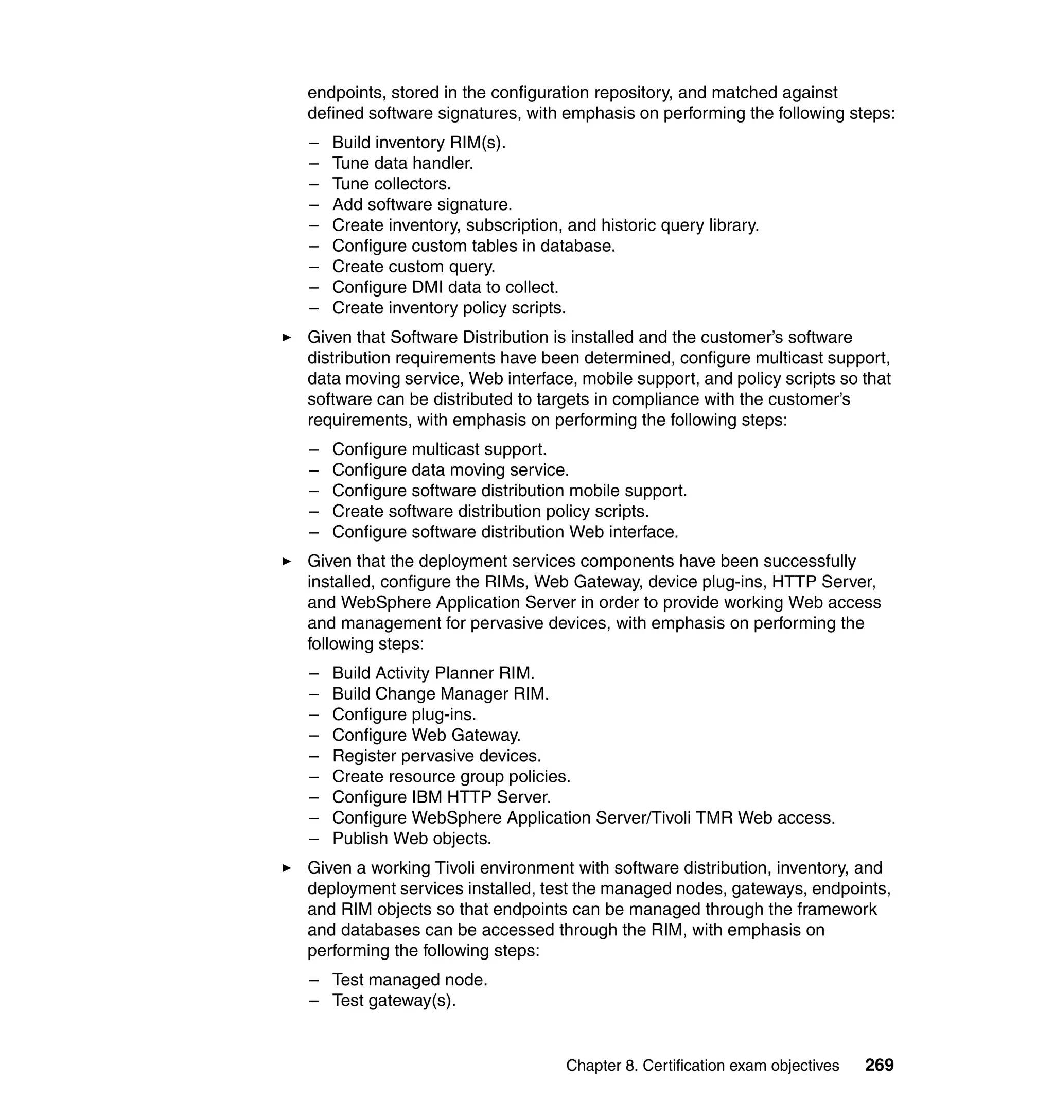endpoints, stored in the configuration repository, and matched against
defined software signatures, with emphasis on performing the following steps:
–   Build inventory RIM(s).
–   Tune data handler.
–   Tune collectors.
–   Add software signature.
–   Create inventory, subscription, and historic query library.
–   Configure custom tables in database.
–   Create custom query.
–   Configure DMI data to collect.
–   Create inventory policy scripts.
Given that Software Distribution is installed and the customer’s software
distribution requirements have been determined, configure multicast support,
data moving service, Web interface, mobile support, and policy scripts so that
software can be distributed to targets in compliance with the customer’s
requirements, with emphasis on performing the following steps:
–   Configure multicast support.
–   Configure data moving service.
–   Configure software distribution mobile support.
–   Create software distribution policy scripts.
–   Configure software distribution Web interface.
Given that the deployment services components have been successfully
installed, configure the RIMs, Web Gateway, device plug-ins, HTTP Server,
and WebSphere Application Server in order to provide working Web access
and management for pervasive devices, with emphasis on performing the
following steps:
–   Build Activity Planner RIM.
–   Build Change Manager RIM.
–   Configure plug-ins.
–   Configure Web Gateway.
–   Register pervasive devices.
–   Create resource group policies.
–   Configure IBM HTTP Server.
–   Configure WebSphere Application Server/Tivoli TMR Web access.
–   Publish Web objects.
Given a working Tivoli environment with software distribution, inventory, and
deployment services installed, test the managed nodes, gateways, endpoints,
and RIM objects so that endpoints can be managed through the framework
and databases can be accessed through the RIM, with emphasis on
performing the following steps:
– Test managed node.
– Test gateway(s).


                                    Chapter 8. Certification exam objectives   269
 