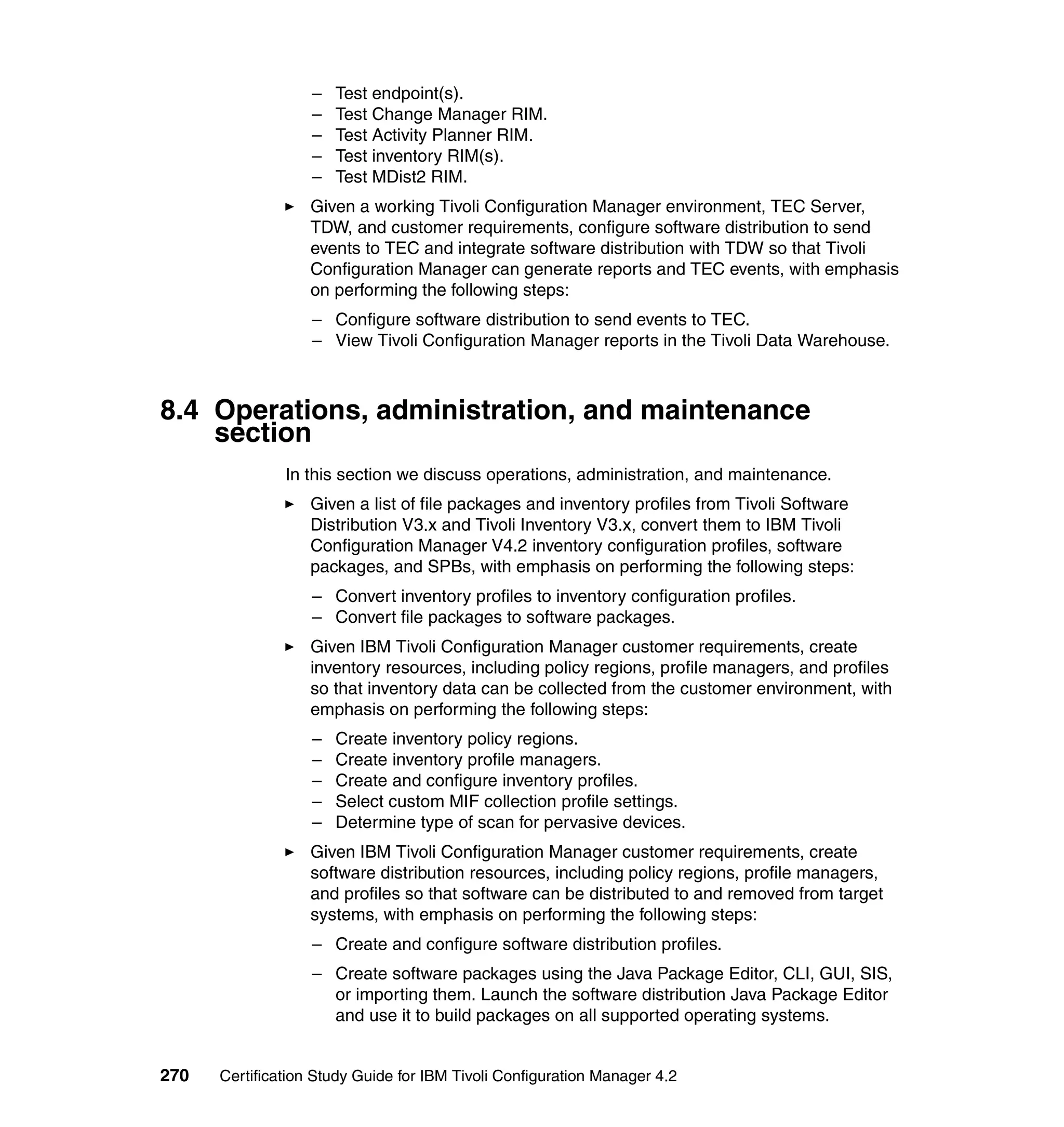 –   Test endpoint(s).
                   –   Test Change Manager RIM.
                   –   Test Activity Planner RIM.
                   –   Test inventory RIM(s).
                   –   Test MDist2 RIM.
                   Given a working Tivoli Configuration Manager environment, TEC Server,
                   TDW, and customer requirements, configure software distribution to send
                   events to TEC and integrate software distribution with TDW so that Tivoli
                   Configuration Manager can generate reports and TEC events, with emphasis
                   on performing the following steps:
                   – Configure software distribution to send events to TEC.
                   – View Tivoli Configuration Manager reports in the Tivoli Data Warehouse.



8.4 Operations, administration, and maintenance
    section
               In this section we discuss operations, administration, and maintenance.
                   Given a list of file packages and inventory profiles from Tivoli Software
                   Distribution V3.x and Tivoli Inventory V3.x, convert them to IBM Tivoli
                   Configuration Manager V4.2 inventory configuration profiles, software
                   packages, and SPBs, with emphasis on performing the following steps:
                   – Convert inventory profiles to inventory configuration profiles.
                   – Convert file packages to software packages.
                   Given IBM Tivoli Configuration Manager customer requirements, create
                   inventory resources, including policy regions, profile managers, and profiles
                   so that inventory data can be collected from the customer environment, with
                   emphasis on performing the following steps:
                   –   Create inventory policy regions.
                   –   Create inventory profile managers.
                   –   Create and configure inventory profiles.
                   –   Select custom MIF collection profile settings.
                   –   Determine type of scan for pervasive devices.
                   Given IBM Tivoli Configuration Manager customer requirements, create
                   software distribution resources, including policy regions, profile managers,
                   and profiles so that software can be distributed to and removed from target
                   systems, with emphasis on performing the following steps:
                   – Create and configure software distribution profiles.
                   – Create software packages using the Java Package Editor, CLI, GUI, SIS,
                     or importing them. Launch the software distribution Java Package Editor
                     and use it to build packages on all supported operating systems.


270   Certification Study Guide for IBM Tivoli Configuration Manager 4.2
 