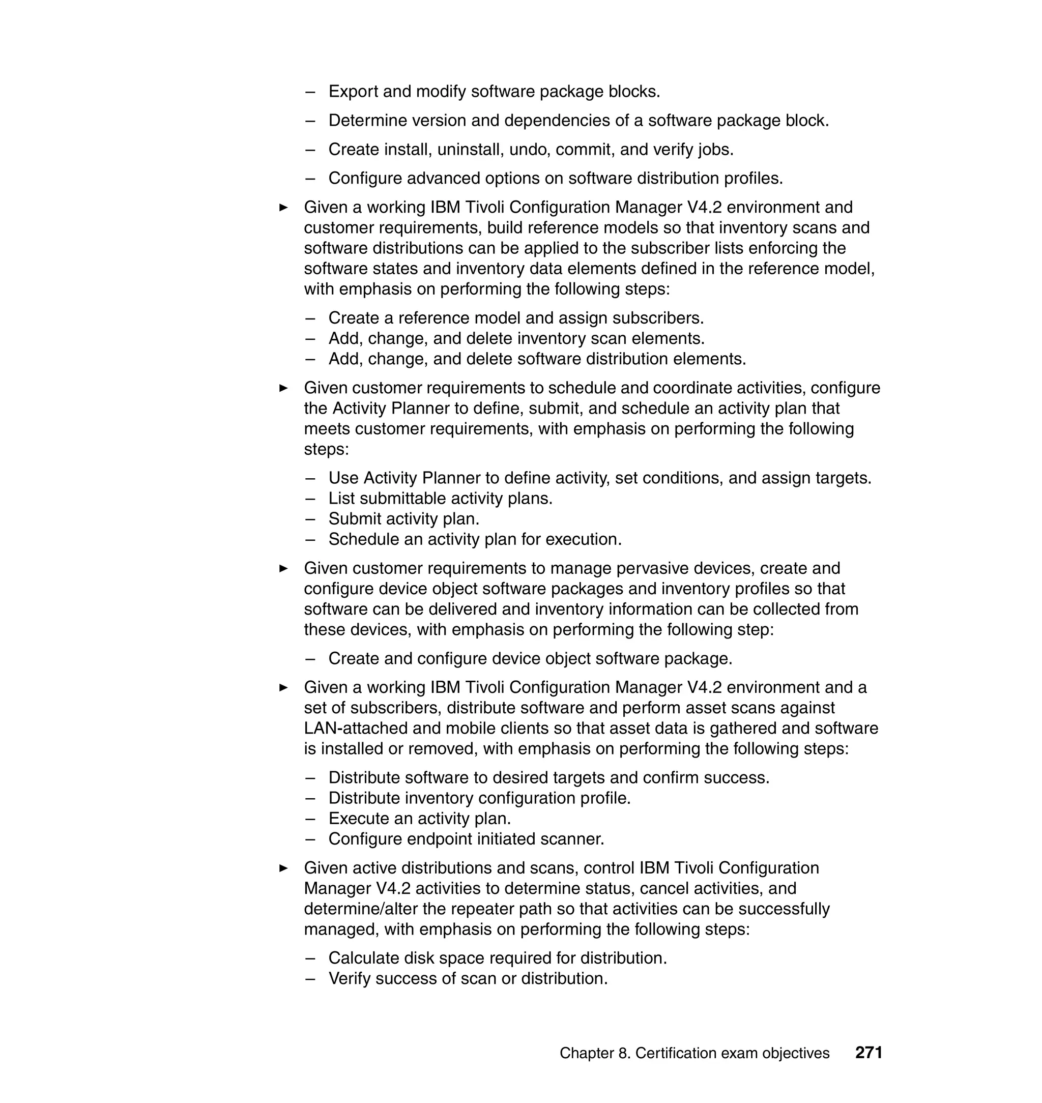 – Export and modify software package blocks.
– Determine version and dependencies of a software package block.
– Create install, uninstall, undo, commit, and verify jobs.
– Configure advanced options on software distribution profiles.
Given a working IBM Tivoli Configuration Manager V4.2 environment and
customer requirements, build reference models so that inventory scans and
software distributions can be applied to the subscriber lists enforcing the
software states and inventory data elements defined in the reference model,
with emphasis on performing the following steps:
– Create a reference model and assign subscribers.
– Add, change, and delete inventory scan elements.
– Add, change, and delete software distribution elements.
Given customer requirements to schedule and coordinate activities, configure
the Activity Planner to define, submit, and schedule an activity plan that
meets customer requirements, with emphasis on performing the following
steps:
–   Use Activity Planner to define activity, set conditions, and assign targets.
–   List submittable activity plans.
–   Submit activity plan.
–   Schedule an activity plan for execution.
Given customer requirements to manage pervasive devices, create and
configure device object software packages and inventory profiles so that
software can be delivered and inventory information can be collected from
these devices, with emphasis on performing the following step:
– Create and configure device object software package.
Given a working IBM Tivoli Configuration Manager V4.2 environment and a
set of subscribers, distribute software and perform asset scans against
LAN-attached and mobile clients so that asset data is gathered and software
is installed or removed, with emphasis on performing the following steps:
–   Distribute software to desired targets and confirm success.
–   Distribute inventory configuration profile.
–   Execute an activity plan.
–   Configure endpoint initiated scanner.
Given active distributions and scans, control IBM Tivoli Configuration
Manager V4.2 activities to determine status, cancel activities, and
determine/alter the repeater path so that activities can be successfully
managed, with emphasis on performing the following steps:
– Calculate disk space required for distribution.
– Verify success of scan or distribution.



                                    Chapter 8. Certification exam objectives   271
 