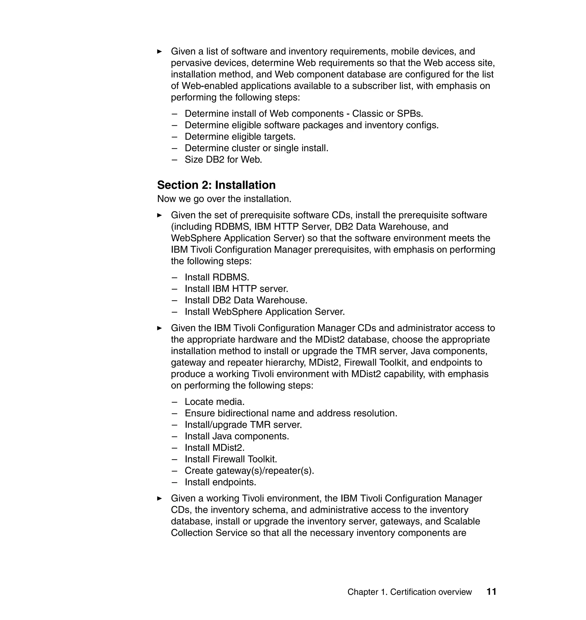 Given a list of software and inventory requirements, mobile devices, and
   pervasive devices, determine Web requirements so that the Web access site,
   installation method, and Web component database are configured for the list
   of Web-enabled applications available to a subscriber list, with emphasis on
   performing the following steps:
   –   Determine install of Web components - Classic or SPBs.
   –   Determine eligible software packages and inventory configs.
   –   Determine eligible targets.
   –   Determine cluster or single install.
   –   Size DB2 for Web.

Section 2: Installation
Now we go over the installation.
   Given the set of prerequisite software CDs, install the prerequisite software
   (including RDBMS, IBM HTTP Server, DB2 Data Warehouse, and
   WebSphere Application Server) so that the software environment meets the
   IBM Tivoli Configuration Manager prerequisites, with emphasis on performing
   the following steps:
   –   Install RDBMS.
   –   Install IBM HTTP server.
   –   Install DB2 Data Warehouse.
   –   Install WebSphere Application Server.
   Given the IBM Tivoli Configuration Manager CDs and administrator access to
   the appropriate hardware and the MDist2 database, choose the appropriate
   installation method to install or upgrade the TMR server, Java components,
   gateway and repeater hierarchy, MDist2, Firewall Toolkit, and endpoints to
   produce a working Tivoli environment with MDist2 capability, with emphasis
   on performing the following steps:
   –   Locate media.
   –   Ensure bidirectional name and address resolution.
   –   Install/upgrade TMR server.
   –   Install Java components.
   –   Install MDist2.
   –   Install Firewall Toolkit.
   –   Create gateway(s)/repeater(s).
   –   Install endpoints.
   Given a working Tivoli environment, the IBM Tivoli Configuration Manager
   CDs, the inventory schema, and administrative access to the inventory
   database, install or upgrade the inventory server, gateways, and Scalable
   Collection Service so that all the necessary inventory components are




                                               Chapter 1. Certification overview   11
 