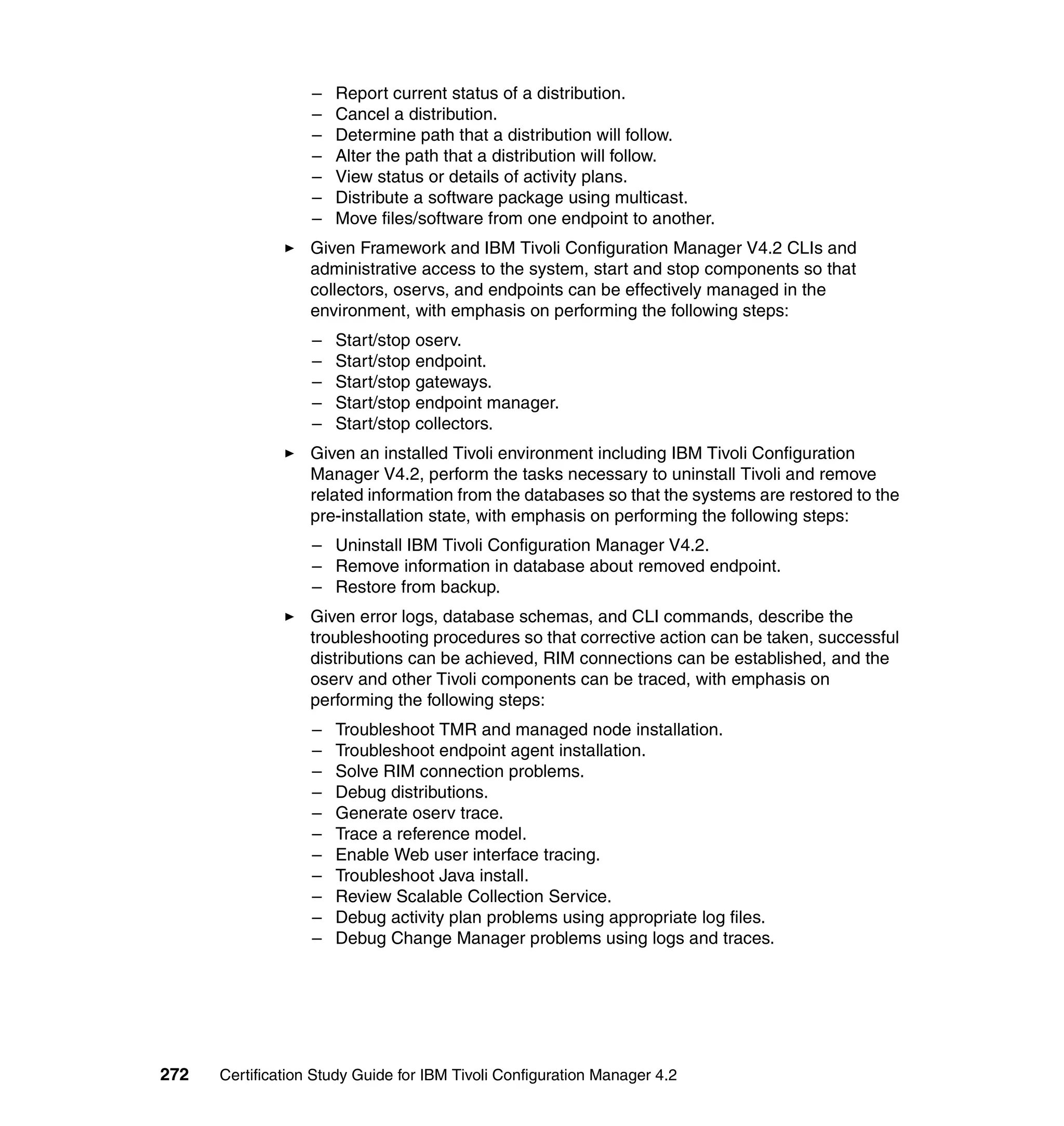 –   Report current status of a distribution.
                   –   Cancel a distribution.
                   –   Determine path that a distribution will follow.
                   –   Alter the path that a distribution will follow.
                   –   View status or details of activity plans.
                   –   Distribute a software package using multicast.
                   –   Move files/software from one endpoint to another.
                   Given Framework and IBM Tivoli Configuration Manager V4.2 CLIs and
                   administrative access to the system, start and stop components so that
                   collectors, oservs, and endpoints can be effectively managed in the
                   environment, with emphasis on performing the following steps:
                   –   Start/stop oserv.
                   –   Start/stop endpoint.
                   –   Start/stop gateways.
                   –   Start/stop endpoint manager.
                   –   Start/stop collectors.
                   Given an installed Tivoli environment including IBM Tivoli Configuration
                   Manager V4.2, perform the tasks necessary to uninstall Tivoli and remove
                   related information from the databases so that the systems are restored to the
                   pre-installation state, with emphasis on performing the following steps:
                   – Uninstall IBM Tivoli Configuration Manager V4.2.
                   – Remove information in database about removed endpoint.
                   – Restore from backup.
                   Given error logs, database schemas, and CLI commands, describe the
                   troubleshooting procedures so that corrective action can be taken, successful
                   distributions can be achieved, RIM connections can be established, and the
                   oserv and other Tivoli components can be traced, with emphasis on
                   performing the following steps:
                   –   Troubleshoot TMR and managed node installation.
                   –   Troubleshoot endpoint agent installation.
                   –   Solve RIM connection problems.
                   –   Debug distributions.
                   –   Generate oserv trace.
                   –   Trace a reference model.
                   –   Enable Web user interface tracing.
                   –   Troubleshoot Java install.
                   –   Review Scalable Collection Service.
                   –   Debug activity plan problems using appropriate log files.
                   –   Debug Change Manager problems using logs and traces.




272   Certification Study Guide for IBM Tivoli Configuration Manager 4.2
 