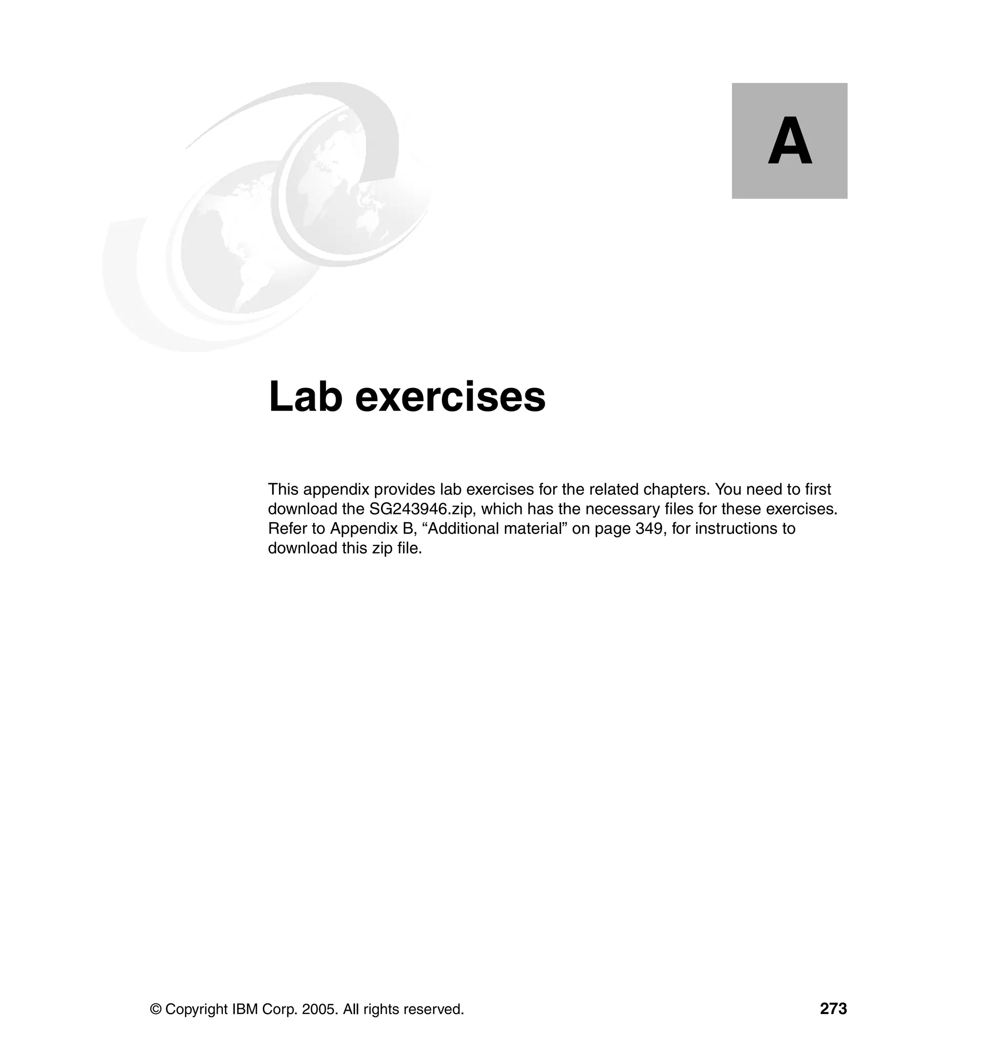 A


  Appendix A.    Lab exercises
                 This appendix provides lab exercises for the related chapters. You need to first
                 download the SG243946.zip, which has the necessary files for these exercises.
                 Refer to Appendix B, “Additional material” on page 349, for instructions to
                 download this zip file.




© Copyright IBM Corp. 2005. All rights reserved.                                              273
 